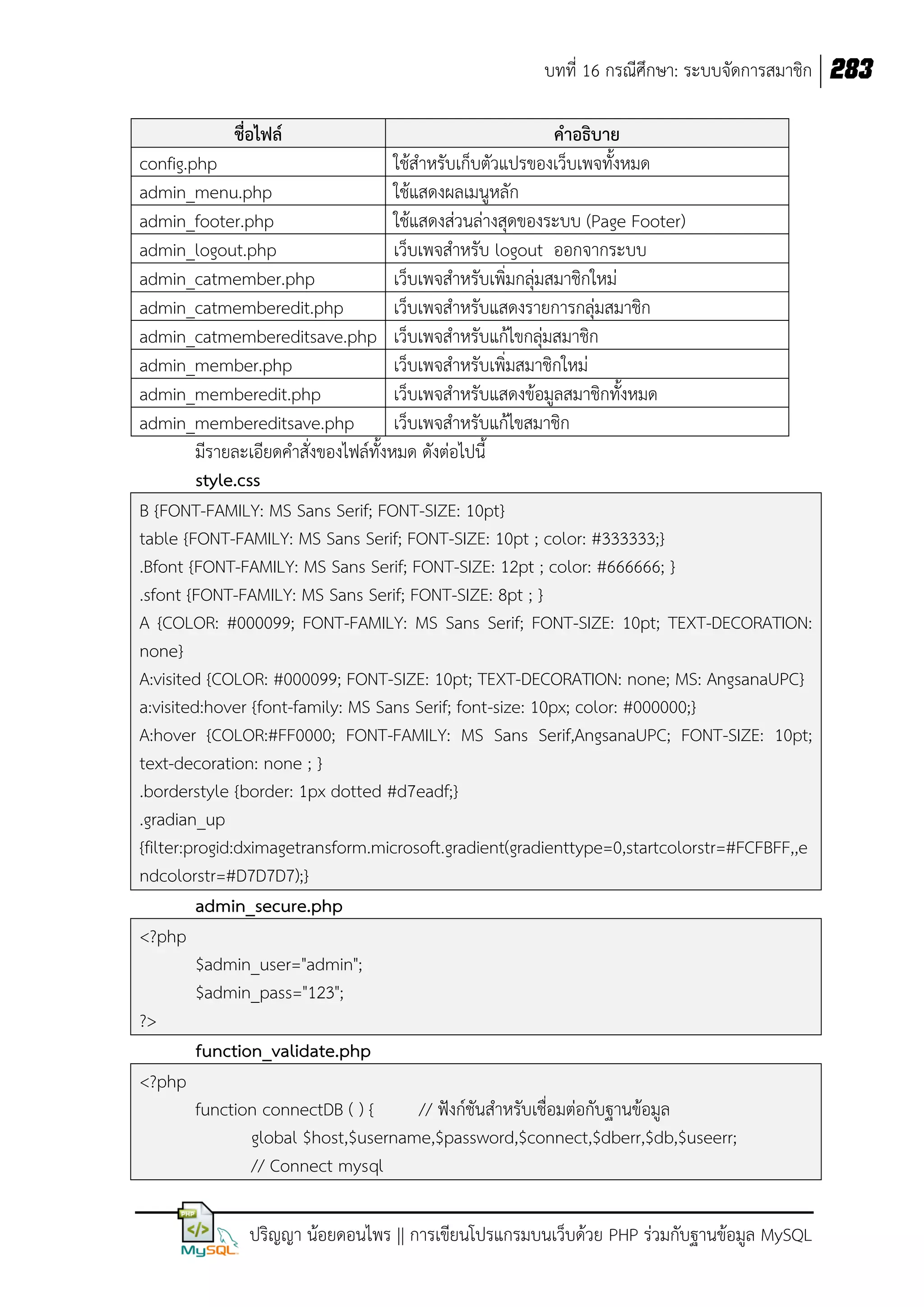 บทที่ 16 กรณีศึกษา: ระบบจัดการสมาชิก 283
ชื่อไฟล์

คาอธิบาย
config.php
ใช้ส้าหรับเก็บตัวแปรของเว็บเพจทังหมด
admin_menu.php
ใช้แสดงผลเมนูหลัก
admin_footer.php
ใช้แสดงส่วนล่างสุดของระบบ (Page Footer)
admin_logout.php
เว็บเพจส้าหรับ logout ออกจากระบบ
admin_catmember.php
เว็บเพจส้าหรับเพิ่มกลุ่มสมาชิกใหม่
admin_catmemberedit.php
เว็บเพจส้าหรับแสดงรายการกลุ่มสมาชิก
admin_catmembereditsave.php เว็บเพจส้าหรับแก้ไขกลุ่มสมาชิก
admin_member.php
เว็บเพจส้าหรับเพิ่มสมาชิกใหม่
admin_memberedit.php
เว็บเพจส้าหรับแสดงข้อมูลสมาชิกทังหมด
admin_membereditsave.php
เว็บเพจส้าหรับแก้ไขสมาชิก
มีรายละเอียดค้าสั่งของไฟล์ทังหมด ดังต่อไปนี
style.css
B {FONT-FAMILY: MS Sans Serif; FONT-SIZE: 10pt}
table {FONT-FAMILY: MS Sans Serif; FONT-SIZE: 10pt ; color: #333333;}
.Bfont {FONT-FAMILY: MS Sans Serif; FONT-SIZE: 12pt ; color: #666666; }
.sfont {FONT-FAMILY: MS Sans Serif; FONT-SIZE: 8pt ; }
A {COLOR: #000099; FONT-FAMILY: MS Sans Serif; FONT-SIZE: 10pt; TEXT-DECORATION:
none}
A:visited {COLOR: #000099; FONT-SIZE: 10pt; TEXT-DECORATION: none; MS: AngsanaUPC}
a:visited:hover {font-family: MS Sans Serif; font-size: 10px; color: #000000;}
A:hover {COLOR:#FF0000; FONT-FAMILY: MS Sans Serif,AngsanaUPC; FONT-SIZE: 10pt;
text-decoration: none ; }
.borderstyle {border: 1px dotted #d7eadf;}
.gradian_up
{filter:progid:dximagetransform.microsoft.gradient(gradienttype=0,startcolorstr=#FCFBFF,,e
ndcolorstr=#D7D7D7);}
admin_secure.php
<?php
$admin_user="admin";
$admin_pass="123";
?>
function_validate.php
<?php
function connectDB ( ) {
// ฟังก์ชันส้าหรับเชื่อมต่อกับฐานข้อมูล
global $host,$username,$password,$connect,$dberr,$db,$useerr;
// Connect mysql
ปริญญา น้อยดอนไพร || การเขียนโปรแกรมบนเว็บด้วย PHP ร่วมกับฐานข้อมูล MySQL

 