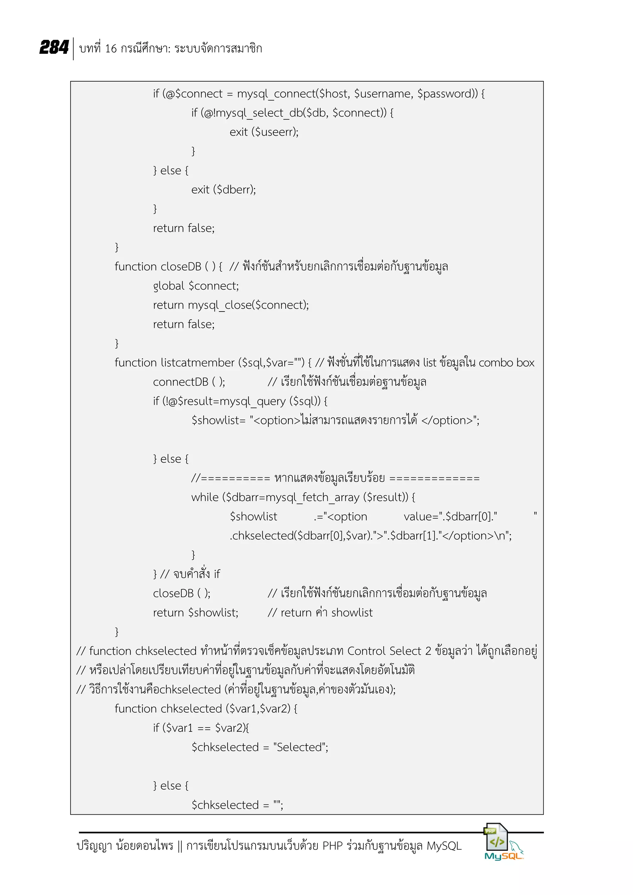 284 บทที่ 16 กรณีศึกษา: ระบบจัดการสมาชิก
if (@$connect = mysql_connect($host, $username, $password)) {
if (@!mysql_select_db($db, $connect)) {
exit ($useerr);
}
} else {
exit ($dberr);
}
return false;
}
function closeDB ( ) { // ฟังก์ชันส้าหรับยกเลิกการเชื่อมต่อกับฐานข้อมูล
global $connect;
return mysql_close($connect);
return false;
}
function listcatmember ($sql,$var="") { // ฟังชั่นที่ใช้ในการแสดง list ข้อมูลใน combo box
connectDB ( );
// เรียกใช้ฟังก์ชันเชื่อมต่อฐานข้อมูล
if (!@$result=mysql_query ($sql)) {
$showlist= "<option>ไม่สามารถแสดงรายการได้ </option>";
} else {
//========== หากแสดงข้อมูลเรียบร้อย =============
while ($dbarr=mysql_fetch_array ($result)) {
$showlist
.="<option
value=".$dbarr[0]."
.chkselected($dbarr[0],$var).">".$dbarr[1]."</option>n";
}
} // จบค้าสั่ง if
closeDB ( );
// เรียกใช้ฟังก์ชันยกเลิกการเชื่อมต่อกับฐานข้อมูล
return $showlist;
// return ค่า showlist

"

}
// function chkselected ท้าหน้าที่ตรวจเช็คข้อมูลประเภท Control Select 2 ข้อมูลว่า ได้ถูกเลือกอยู่
// หรือเปล่าโดยเปรียบเทียบค่าที่อยู่ในฐานข้อมูลกับค่าที่จะแสดงโดยอัตโนมัติ
// วิธีการใช้งานคือchkselected (ค่าที่อยู่ในฐานข้อมูล,ค่าของตัวมันเอง);
function chkselected ($var1,$var2) {
if ($var1 == $var2){
$chkselected = "Selected";
} else {
$chkselected = "";
ปริญญา น้อยดอนไพร || การเขียนโปรแกรมบนเว็บด้วย PHP ร่วมกับฐานข้อมูล MySQL

 