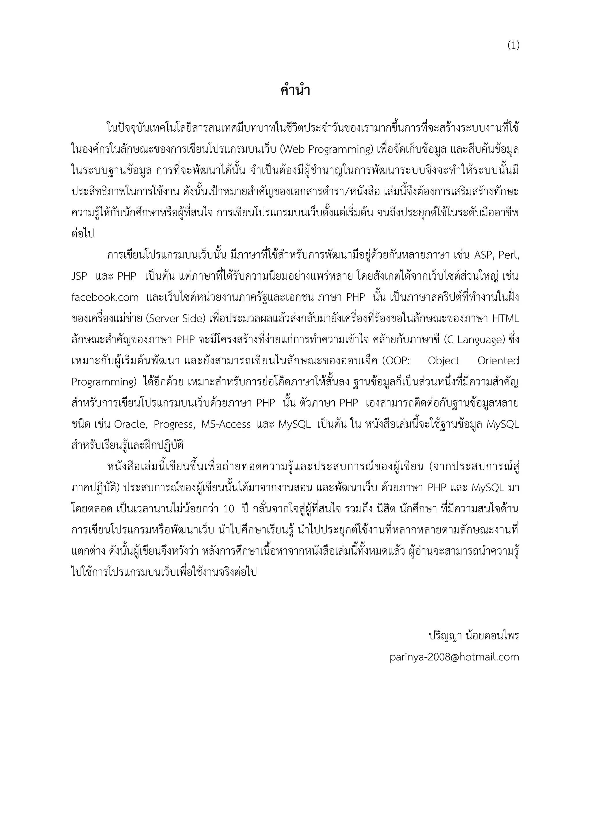 (1)

คำนำ
ในปัจจุบันเทคโนโลยีสารสนเทศมีบทบาทในชีวิตประจาวันของเรามากขึ้นการที่จะสร้างระบบงานที่ใช้
ในองค์กรในลักษณะของการเขียนโปรแกรมบนเว็บ (Web Programming) เพื่อจัดเก็บข้อมูล และสืบค้นข้อมูล
ในระบบฐานข้อมูล การที่จะพัฒนาได้นั้น จาเป็นต้องมีผู้ชานาญในการพัฒนาระบบจึงจะทาให้ระบบนั้นมี
ประสิทธิภาพในการใช้งาน ดังนั้นเป้าหมายสาคัญของเอกสารตารา/หนังสือ เล่มนี้จึงต้องการเสริมสร้างทักษะ
ความรู้ให้กับนักศึกษาหรือผู้ที่สนใจ การเขียนโปรแกรมบนเว็บตั้งแต่เริ่มต้น จนถึงประยุกต์ใช้ในระดับมืออาชีพ
ต่อไป
การเขียนโปรแกรมบนเว็บนั้น มีภาษาที่ใช้สาหรับการพัฒนามีอยู่ด้วยกันหลายภาษา เช่น ASP, Perl,
JSP และ PHP เป็นต้น แต่ภาษาที่ได้รับความนิยมอย่างแพร่หลาย โดยสังเกตได้จากเว็บไซต์ส่วนใหญ่ เช่น
facebook.com และเว็บไซต์หน่วยงานภาครัฐและเอกชน ภาษา PHP นั้น เป็นภาษาสคริปต์ที่ทางานในฝั่ง
ของเครื่องแม่ข่าย (Server Side) เพื่อประมวลผลแล้วส่งกลับมายังเครื่องที่ร้องขอในลักษณะของภาษา HTML
ลักษณะสาคัญของภาษา PHP จะมีโครงสร้างที่ง่ายแก่การทาความเข้าใจ คล้ายกับภาษาซี (C Language) ซึ่ง
เหมาะกับ ผู้ เริ่ มต้ น พัฒ นา และยั งสามารถเขี ย นในลั กษณะของออบเจ็ค (OOP: Object Oriented
Programming) ได้อีกด้วย เหมาะสาหรับการย่อโค๊ดภาษาให้สั้นลง ฐานข้อมูลก็เป็นส่วนหนึ่งที่มีความสาคัญ
สาหรับการเขียนโปรแกรมบนเว็บด้วยภาษา PHP นั้น ตัวภาษา PHP เองสามารถติดต่อกับฐานข้อมูลหลาย
ชนิด เช่น Oracle, Progress, MS-Access และ MySQL เป็นต้น ใน หนังสือเล่มนี้จะใช้ฐานข้อมูล MySQL
สาหรับเรียนรู้และฝึกปฏิบัติ
หนั ง สื อ เล่ ม นี้ เ ขี ย นขึ้ น เพื่ อ ถ่ า ยทอดความรู้ แ ละประสบการณ์ ข องผู้ เ ขี ย น (จากประสบการณ์ สู่
ภาคปฏิบัติ) ประสบการณ์ของผู้เขียนนั้นได้มาจากงานสอน และพัฒนาเว็บ ด้วยภาษา PHP และ MySQL มา
โดยตลอด เป็นเวลานานไม่น้อยกว่า 10 ปี กลั่นจากใจสู่ผู้ที่สนใจ รวมถึง นิสิต นักศึกษา ที่มีความสนใจด้าน
การเขียนโปรแกรมหรือพัฒนาเว็บ นาไปศึกษาเรียนรู้ นาไปประยุกต์ใช้งานที่หลากหลายตามลักษณะงานที่
แตกต่าง ดังนั้นผู้เขียนจึงหวังว่า หลังการศึกษาเนื้อหาจากหนังสือเล่มนี้ทั้งหมดแล้ว ผู้อ่านจะสามารถนาความรู้
ไปใช้การโปรแกรมบนเว็บเพื่อใช้งานจริงต่อไป

ปริญญา น้อยดอนไพร
parinya-2008@hotmail.com

 
