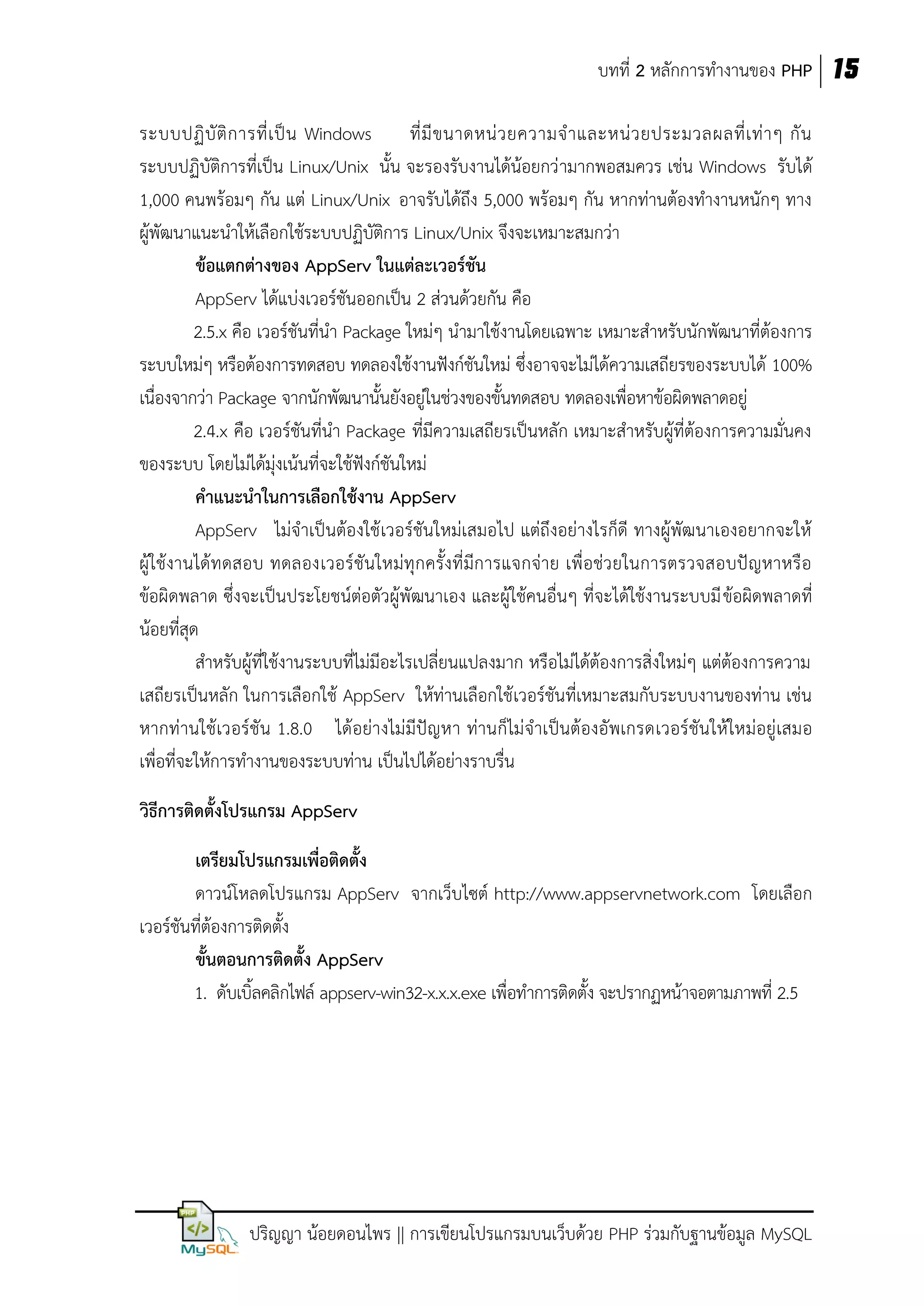 บทที่ 2 หลักการทางานของ PHP 15
ระบบปฏิ บั ติ ก ารที่ เ ป็ น Windows
ที่ มี ข นาดหน่ ว ยความจ าและหน่ ว ยประมวลผลที่ เ ท่ า ๆ กั น
ระบบปฏิบัติการที่เป็น Linux/Unix นั้น จะรองรับงานได้น้อยกว่ ามากพอสมควร เช่น Windows รับได้
1,000 คนพร้อมๆ กัน แต่ Linux/Unix อาจรับได้ถึง 5,000 พร้อมๆ กัน หากท่านต้องทางานหนักๆ ทาง
ผู้พัฒนาแนะนาให้เลือกใช้ระบบปฏิบัติการ Linux/Unix จึงจะเหมาะสมกว่า
ข้อแตกต่างของ AppServ ในแต่ละเวอร์ชัน
AppServ ได้แบ่งเวอร์ชันออกเป็น 2 ส่วนด้วยกัน คือ
2.5.x คือ เวอร์ชันที่นา Package ใหม่ๆ นามาใช้งานโดยเฉพาะ เหมาะสาหรับนักพัฒนาที่ต้องการ
ระบบใหม่ๆ หรือต้องการทดสอบ ทดลองใช้งานฟังก์ชันใหม่ ซึ่งอาจจะไม่ได้ความเสถียรของระบบได้ 100%
เนื่องจากว่า Package จากนักพัฒนานั้นยังอยู่ในช่วงของขั้นทดสอบ ทดลองเพื่อหาข้อผิดพลาดอยู่
2.4.x คือ เวอร์ชันที่นา Package ที่มีความเสถียรเป็นหลัก เหมาะสาหรับผู้ที่ต้องการความมั่นคง
ของระบบ โดยไม่ได้มุ่งเน้นที่จะใช้ฟังก์ชันใหม่
คาแนะนาในการเลือกใช้งาน AppServ
AppServ ไม่จาเป็นต้องใช้ เวอร์ชันใหม่เสมอไป แต่ถึงอย่างไรก็ดี ทางผู้พัฒนาเองอยากจะให้
ผู้ใช้งานได้ทดสอบ ทดลองเวอร์ ชัน ใหม่ทุกครั้งที่มีการแจกจ่าย เพื่อช่ว ยในการตรวจสอบปัญหาหรือ
ข้อผิดพลาด ซึ่งจะเป็นประโยชน์ต่อตัวผู้พัฒนาเอง และผู้ใช้คนอื่นๆ ที่จะได้ใช้งานระบบมี ข้อผิดพลาดที่
น้อยที่สุด
สาหรับผู้ที่ใช้งานระบบที่ไม่มีอะไรเปลี่ยนแปลงมาก หรือไม่ได้ต้องการสิ่งใหม่ๆ แต่ต้องการความ
เสถียรเป็นหลัก ในการเลือกใช้ AppServ ให้ท่านเลือกใช้เวอร์ชันที่เหมาะสมกับระบบงานของท่าน เช่น
หากท่านใช้ เวอร์ชัน 1.8.0 ได้อย่างไม่มีปัญหา ท่านก็ไม่จาเป็นต้องอัพเกรดเวอร์ชัน ให้ใหม่อยู่เสมอ
เพื่อที่จะให้การทางานของระบบท่าน เป็นไปได้อย่างราบรื่น
วิธีการติดตั้งโปรแกรม AppServ
เตรียมโปรแกรมเพื่อติดตั้ง
ดาวน์โหลดโปรแกรม AppServ จากเว็บไซต์ http://www.appservnetwork.com โดยเลือก
เวอร์ชันที่ต้องการติดตั้ง
ขั้นตอนการติดตั้ง AppServ
1. ดับเบิ้ลคลิกไฟล์ appserv-win32-x.x.x.exe เพื่อทาการติดตั้ง จะปรากฏหน้าจอตามภาพที่ 2.5

ปริญญา น้อยดอนไพร || การเขียนโปรแกรมบนเว็บด้วย PHP ร่วมกับฐานข้อมูล MySQL

 