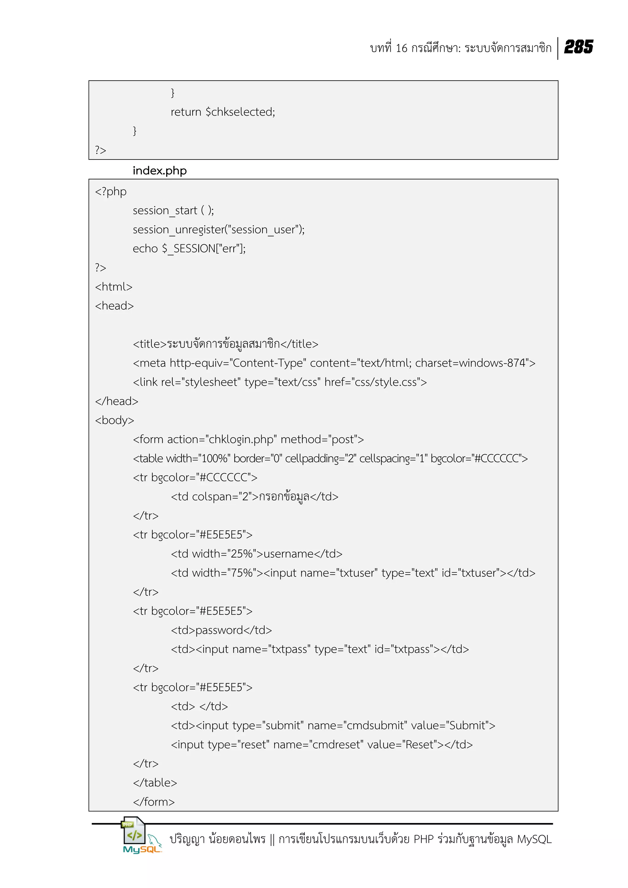 บทที่ 16 กรณีศึกษา: ระบบจัดการสมาชิก 285
}
return $chkselected;
}
?>
index.php
<?php
session_start ( );
session_unregister("session_user");
echo $_SESSION["err"];
?>
<html>
<head>
<title>ระบบจัดการข้อมูลสมาชิก</title>
<meta http-equiv="Content-Type" content="text/html; charset=windows-874">
<link rel="stylesheet" type="text/css" href="css/style.css">
</head>
<body>
<form action="chklogin.php" method="post">
<table width="100%" border="0" cellpadding="2" cellspacing="1" bgcolor="#CCCCCC">
<tr bgcolor="#CCCCCC">
<td colspan="2">กรอกข้อมูล</td>
</tr>
<tr bgcolor="#E5E5E5">
<td width="25%">username</td>
<td width="75%"><input name="txtuser" type="text" id="txtuser"></td>
</tr>
<tr bgcolor="#E5E5E5">
<td>password</td>
<td><input name="txtpass" type="text" id="txtpass"></td>
</tr>
<tr bgcolor="#E5E5E5">
<td> </td>
<td><input type="submit" name="cmdsubmit" value="Submit">
<input type="reset" name="cmdreset" value="Reset"></td>
</tr>
</table>
</form>
ปริญญา น้อยดอนไพร || การเขียนโปรแกรมบนเว็บด้วย PHP ร่วมกับฐานข้อมูล MySQL

 