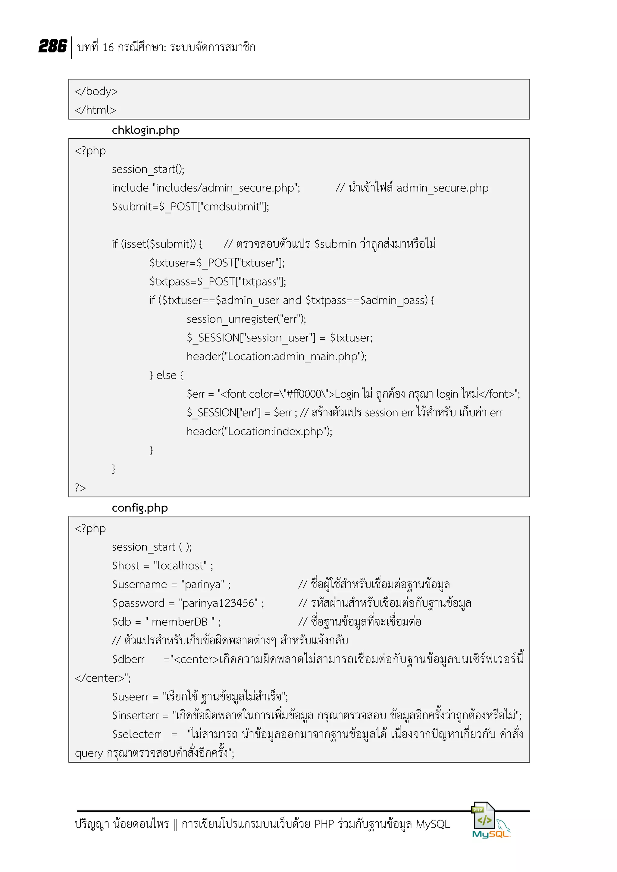 286 บทที่ 16 กรณีศึกษา: ระบบจัดการสมาชิก
</body>
</html>
chklogin.php
<?php
session_start();
include "includes/admin_secure.php";
$submit=$_POST["cmdsubmit"];

// น้าเข้าไฟล์ admin_secure.php

if (isset($submit)) { // ตรวจสอบตัวแปร $submin ว่าถูกส่งมาหรือไม่
$txtuser=$_POST["txtuser"];
$txtpass=$_POST["txtpass"];
if ($txtuser==$admin_user and $txtpass==$admin_pass) {
session_unregister("err");
$_SESSION["session_user"] = $txtuser;
header("Location:admin_main.php");
} else {
$err = "<font color="#ff0000">Login ไม่ ถูกต้อง กรุณา login ใหม่</font>";
$_SESSION["err"] = $err ; // สร้างตัวแปร session err ไว้ส้าหรับ เก็บค่า err
header("Location:index.php");
}
}
?>
config.php
<?php
session_start ( );
$host = "localhost" ;
$username = "parinya" ;
// ชื่อผู้ใช้ส้าหรับเชื่อมต่อฐานข้อมูล
$password = "parinya123456" ;
// รหัสผ่านส้าหรับเชื่อมต่อกับฐานข้อมูล
$db = " memberDB " ;
// ชื่อฐานข้อมูลที่จะเชื่อมต่อ
// ตัวแปรส้าหรับเก็บข้อผิดพลาดต่างๆ ส้าหรับแจ้งกลับ
$dberr ="<center>เกิด ความผิ ดพลาดไม่ ส ามารถเชื่ อมต่อ กับฐานข้อมู ล บนเซิร์ฟเวอร์ นี
</center>";
$useerr = "เรียกใช้ ฐานข้อมูลไม่ส้าเร็จ";
$inserterr = "เกิดข้อผิดพลาดในการเพิ่มข้อมูล กรุณาตรวจสอบ ข้อมูลอีกครังว่าถูกต้องหรือไม่";
$selecterr = "ไม่สามารถ น้าข้อมูลออกมาจากฐานข้อมู ลได้ เนื่องจากปัญหาเกี่ยวกับ ค้าสั่ง
query กรุณาตรวจสอบค้าสั่งอีกครัง";

ปริญญา น้อยดอนไพร || การเขียนโปรแกรมบนเว็บด้วย PHP ร่วมกับฐานข้อมูล MySQL

 
