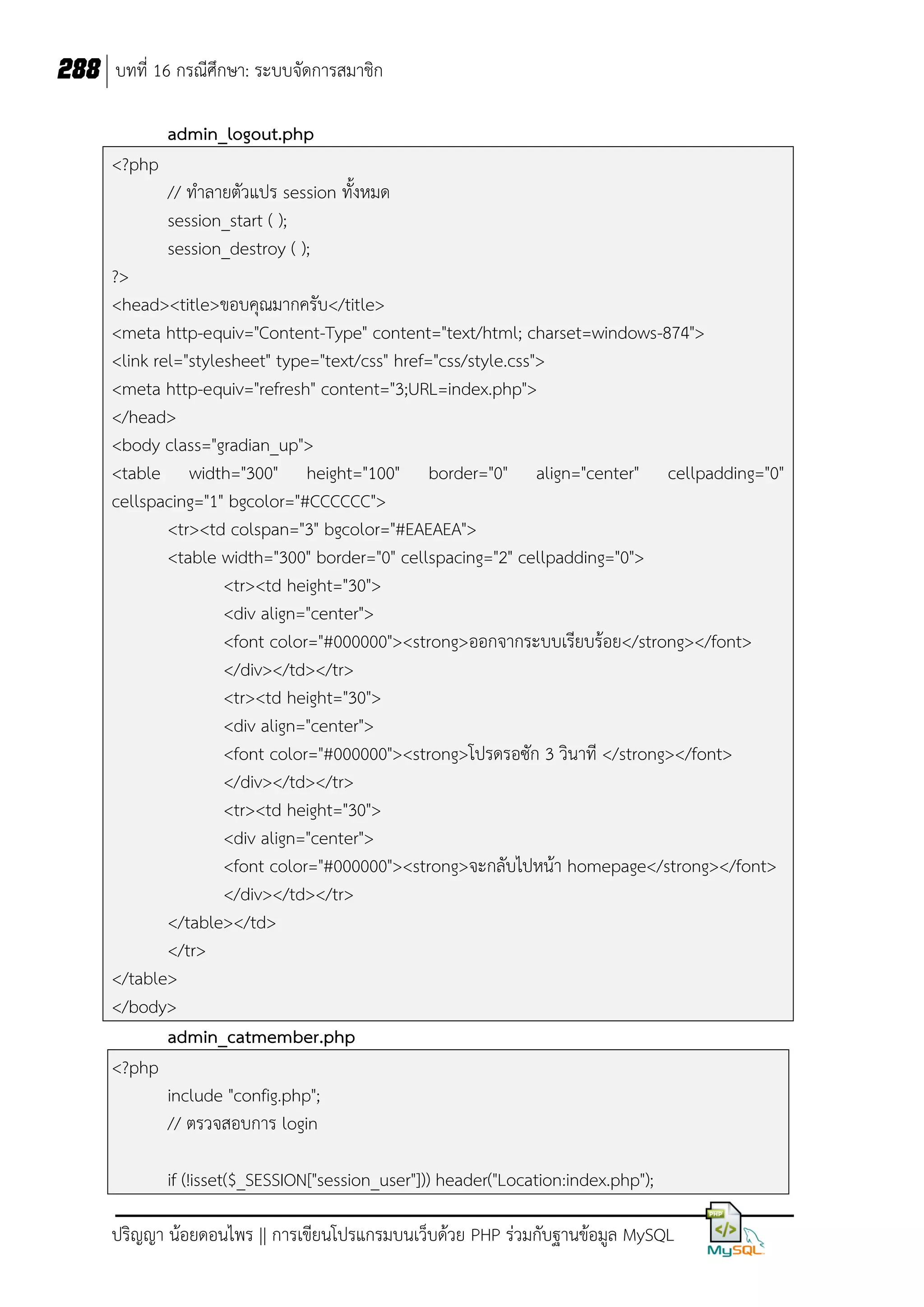 288 บทที่ 16 กรณีศึกษา: ระบบจัดการสมาชิก
admin_logout.php
<?php
// ท้าลายตัวแปร session ทังหมด
session_start ( );
session_destroy ( );
?>
<head><title>ขอบคุณมากครับ</title>
<meta http-equiv="Content-Type" content="text/html; charset=windows-874">
<link rel="stylesheet" type="text/css" href="css/style.css">
<meta http-equiv="refresh" content="3;URL=index.php">
</head>
<body class="gradian_up">
<table width="300" height="100" border="0" align="center" cellpadding="0"
cellspacing="1" bgcolor="#CCCCCC">
<tr><td colspan="3" bgcolor="#EAEAEA">
<table width="300" border="0" cellspacing="2" cellpadding="0">
<tr><td height="30">
<div align="center">
<font color="#000000"><strong>ออกจากระบบเรียบร้อย</strong></font>
</div></td></tr>
<tr><td height="30">
<div align="center">
<font color="#000000"><strong>โปรดรอซัก 3 วินาที </strong></font>
</div></td></tr>
<tr><td height="30">
<div align="center">
<font color="#000000"><strong>จะกลับไปหน้า homepage</strong></font>
</div></td></tr>
</table></td>
</tr>
</table>
</body>
admin_catmember.php
<?php
include "config.php";
// ตรวจสอบการ login
if (!isset($_SESSION["session_user"])) header("Location:index.php");
ปริญญา น้อยดอนไพร || การเขียนโปรแกรมบนเว็บด้วย PHP ร่วมกับฐานข้อมูล MySQL

 