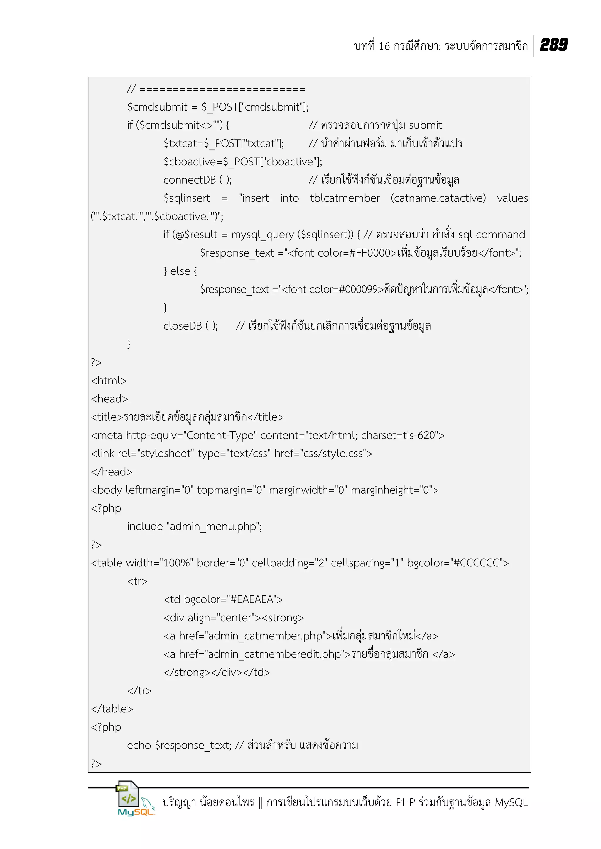 บทที่ 16 กรณีศึกษา: ระบบจัดการสมาชิก 289
// =========================
$cmdsubmit = $_POST["cmdsubmit"];
if ($cmdsubmit<>"") {
// ตรวจสอบการกดปุ่ม submit
$txtcat=$_POST["txtcat"];
// น้าค่าผ่านฟอร์ม มาเก็บเข้าตัวแปร
$cboactive=$_POST["cboactive"];
connectDB ( );
// เรียกใช้ฟังก์ชันเชื่อมต่อฐานข้อมูล
$sqlinsert = "insert into tblcatmember (catname,catactive) values
('".$txtcat."','".$cboactive."')";
if (@$result = mysql_query ($sqlinsert)) { // ตรวจสอบว่า ค้าสั่ง sql command
$response_text ="<font color=#FF0000>เพิ่มข้อมูลเรียบร้อย</font>";
} else {
$response_text ="<font color=#000099>ติดปัญหาในการเพิ่มข้อมูล</font>";
}
closeDB ( ); // เรียกใช้ฟังก์ชันยกเลิกการเชื่อมต่อฐานข้อมูล
}
?>
<html>
<head>
<title>รายละเอียดข้อมูลกลุ่มสมาชิก</title>
<meta http-equiv="Content-Type" content="text/html; charset=tis-620">
<link rel="stylesheet" type="text/css" href="css/style.css">
</head>
<body leftmargin="0" topmargin="0" marginwidth="0" marginheight="0">
<?php
include "admin_menu.php";
?>
<table width="100%" border="0" cellpadding="2" cellspacing="1" bgcolor="#CCCCCC">
<tr>
<td bgcolor="#EAEAEA">
<div align="center"><strong>
<a href="admin_catmember.php">เพิ่มกลุ่มสมาชิกใหม่</a>
<a href="admin_catmemberedit.php">รายชื่อกลุ่มสมาชิก </a>
</strong></div></td>
</tr>
</table>
<?php
echo $response_text; // ส่วนส้าหรับ แสดงข้อความ
?>
ปริญญา น้อยดอนไพร || การเขียนโปรแกรมบนเว็บด้วย PHP ร่วมกับฐานข้อมูล MySQL

 