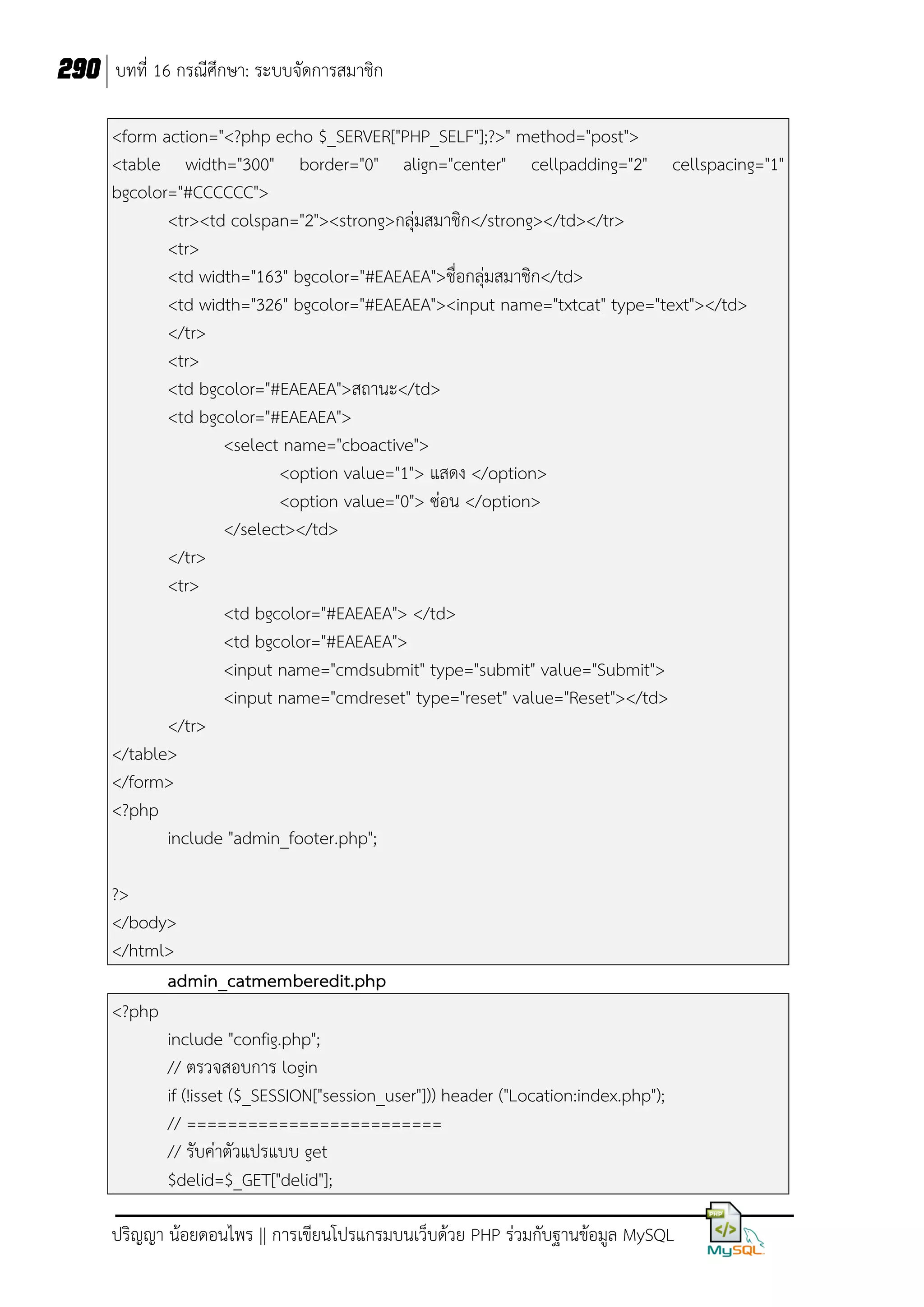 290 บทที่ 16 กรณีศึกษา: ระบบจัดการสมาชิก
<form action="<?php echo $_SERVER["PHP_SELF"];?>" method="post">
<table width="300" border="0" align="center" cellpadding="2" cellspacing="1"
bgcolor="#CCCCCC">
<tr><td colspan="2"><strong>กลุ่มสมาชิก</strong></td></tr>
<tr>
<td width="163" bgcolor="#EAEAEA">ชื่อกลุ่มสมาชิก</td>
<td width="326" bgcolor="#EAEAEA"><input name="txtcat" type="text"></td>
</tr>
<tr>
<td bgcolor="#EAEAEA">สถานะ</td>
<td bgcolor="#EAEAEA">
<select name="cboactive">
<option value="1"> แสดง </option>
<option value="0"> ซ่อน </option>
</select></td>
</tr>
<tr>
<td bgcolor="#EAEAEA"> </td>
<td bgcolor="#EAEAEA">
<input name="cmdsubmit" type="submit" value="Submit">
<input name="cmdreset" type="reset" value="Reset"></td>
</tr>
</table>
</form>
<?php
include "admin_footer.php";
?>
</body>
</html>
admin_catmemberedit.php
<?php
include "config.php";
// ตรวจสอบการ login
if (!isset ($_SESSION["session_user"])) header ("Location:index.php");
// =========================
// รับค่าตัวแปรแบบ get
$delid=$_GET["delid"];
ปริญญา น้อยดอนไพร || การเขียนโปรแกรมบนเว็บด้วย PHP ร่วมกับฐานข้อมูล MySQL

 