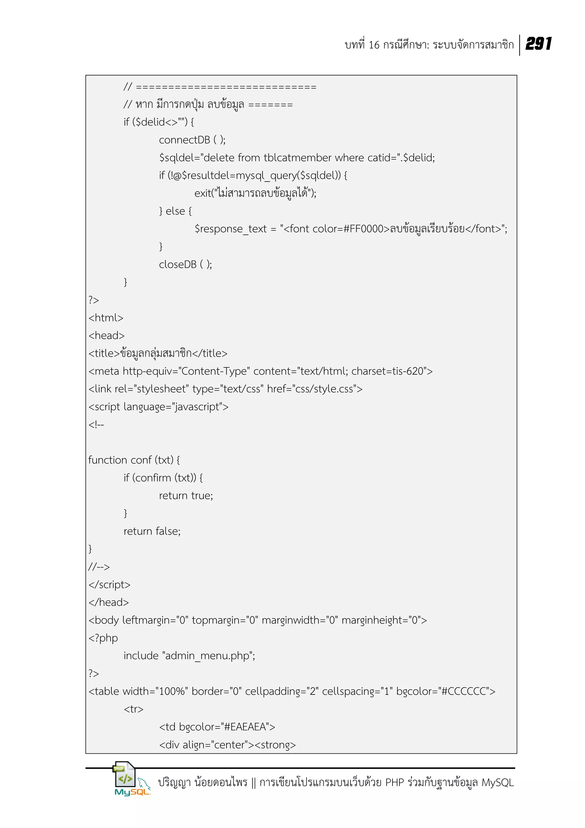 บทที่ 16 กรณีศึกษา: ระบบจัดการสมาชิก 291
// ============================
// หาก มีการกดปุ่ม ลบข้อมูล =======
if ($delid<>"") {
connectDB ( );
$sqldel="delete from tblcatmember where catid=".$delid;
if (!@$resultdel=mysql_query($sqldel)) {
exit("ไม่สามารถลบข้อมูลได้");
} else {
$response_text = "<font color=#FF0000>ลบข้อมูลเรียบร้อย</font>";
}
closeDB ( );
}
?>
<html>
<head>
<title>ข้อมูลกลุ่มสมาชิก</title>
<meta http-equiv="Content-Type" content="text/html; charset=tis-620">
<link rel="stylesheet" type="text/css" href="css/style.css">
<script language="javascript">
<!-function conf (txt) {
if (confirm (txt)) {
return true;
}
return false;
}
//-->
</script>
</head>
<body leftmargin="0" topmargin="0" marginwidth="0" marginheight="0">
<?php
include "admin_menu.php";
?>
<table width="100%" border="0" cellpadding="2" cellspacing="1" bgcolor="#CCCCCC">
<tr>
<td bgcolor="#EAEAEA">
<div align="center"><strong>
ปริญญา น้อยดอนไพร || การเขียนโปรแกรมบนเว็บด้วย PHP ร่วมกับฐานข้อมูล MySQL

 