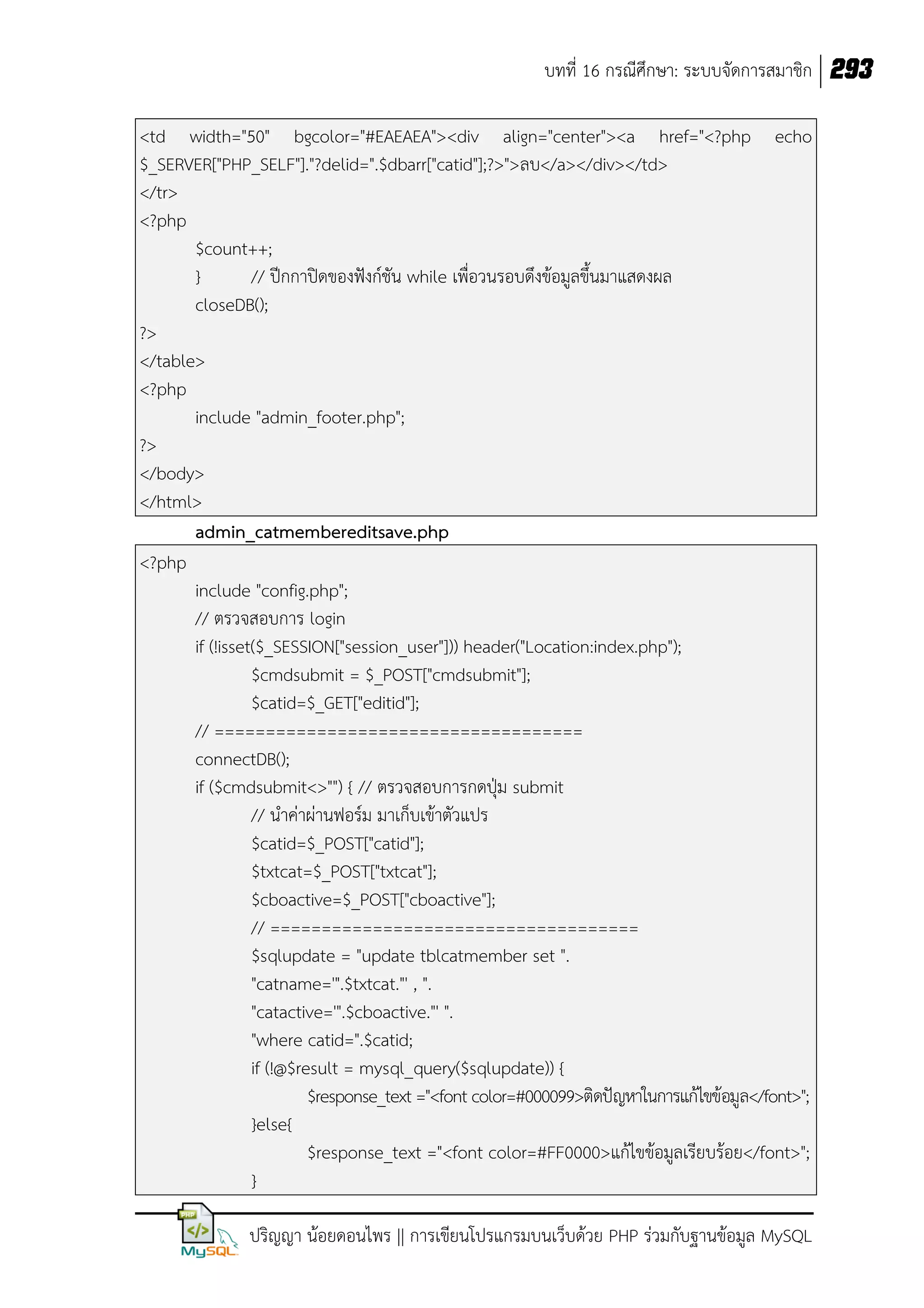 บทที่ 16 กรณีศึกษา: ระบบจัดการสมาชิก 293
<td width="50" bgcolor="#EAEAEA"><div align="center"><a href="<?php echo
$_SERVER["PHP_SELF"]."?delid=".$dbarr["catid"];?>">ลบ</a></div></td>
</tr>
<?php
$count++;
}
// ปีกกาปิดของฟังก์ชัน while เพื่อวนรอบดึงข้อมูลขึนมาแสดงผล
closeDB();
?>
</table>
<?php
include "admin_footer.php";
?>
</body>
</html>
admin_catmembereditsave.php
<?php
include "config.php";
// ตรวจสอบการ login
if (!isset($_SESSION["session_user"])) header("Location:index.php");
$cmdsubmit = $_POST["cmdsubmit"];
$catid=$_GET["editid"];
// ====================================
connectDB();
if ($cmdsubmit<>"") { // ตรวจสอบการกดปุ่ม submit
// น้าค่าผ่านฟอร์ม มาเก็บเข้าตัวแปร
$catid=$_POST["catid"];
$txtcat=$_POST["txtcat"];
$cboactive=$_POST["cboactive"];
// ====================================
$sqlupdate = "update tblcatmember set ".
"catname='".$txtcat."' , ".
"catactive='".$cboactive."' ".
"where catid=".$catid;
if (!@$result = mysql_query($sqlupdate)) {
$response_text ="<font color=#000099>ติดปัญหาในการแก้ไขข้อมูล</font>";
}else{
$response_text ="<font color=#FF0000>แก้ไขข้อมูลเรียบร้อย</font>";
}
ปริญญา น้อยดอนไพร || การเขียนโปรแกรมบนเว็บด้วย PHP ร่วมกับฐานข้อมูล MySQL

 