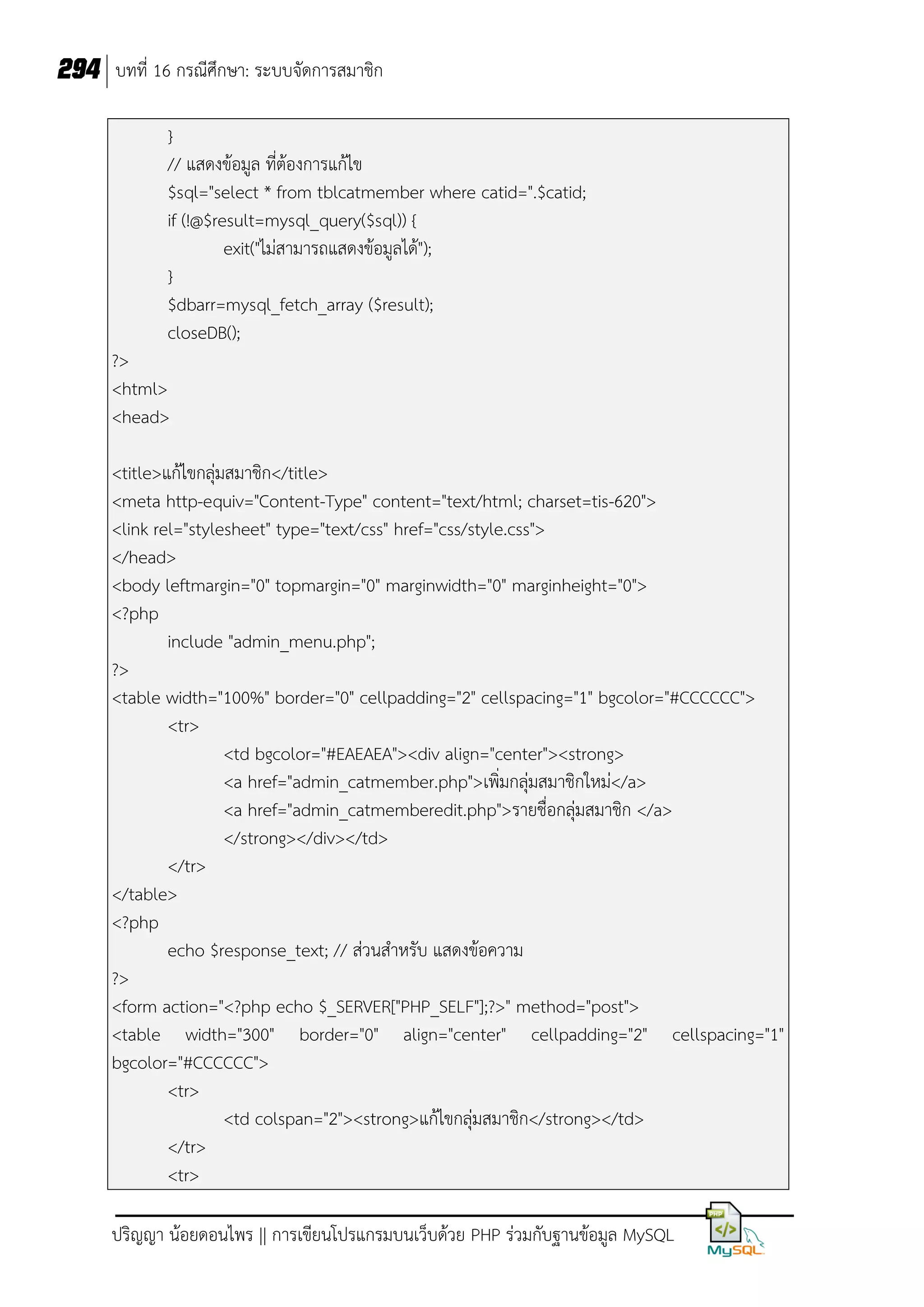 294 บทที่ 16 กรณีศึกษา: ระบบจัดการสมาชิก
}
// แสดงข้อมูล ที่ต้องการแก้ไข
$sql="select * from tblcatmember where catid=".$catid;
if (!@$result=mysql_query($sql)) {
exit("ไม่สามารถแสดงข้อมูลได้");
}
$dbarr=mysql_fetch_array ($result);
closeDB();
?>
<html>
<head>
<title>แก้ไขกลุ่มสมาชิก</title>
<meta http-equiv="Content-Type" content="text/html; charset=tis-620">
<link rel="stylesheet" type="text/css" href="css/style.css">
</head>
<body leftmargin="0" topmargin="0" marginwidth="0" marginheight="0">
<?php
include "admin_menu.php";
?>
<table width="100%" border="0" cellpadding="2" cellspacing="1" bgcolor="#CCCCCC">
<tr>
<td bgcolor="#EAEAEA"><div align="center"><strong>
<a href="admin_catmember.php">เพิ่มกลุ่มสมาชิกใหม่</a>
<a href="admin_catmemberedit.php">รายชื่อกลุ่มสมาชิก </a>
</strong></div></td>
</tr>
</table>
<?php
echo $response_text; // ส่วนส้าหรับ แสดงข้อความ
?>
<form action="<?php echo $_SERVER["PHP_SELF"];?>" method="post">
<table width="300" border="0" align="center" cellpadding="2" cellspacing="1"
bgcolor="#CCCCCC">
<tr>
<td colspan="2"><strong>แก้ไขกลุ่มสมาชิก</strong></td>
</tr>
<tr>
ปริญญา น้อยดอนไพร || การเขียนโปรแกรมบนเว็บด้วย PHP ร่วมกับฐานข้อมูล MySQL

 