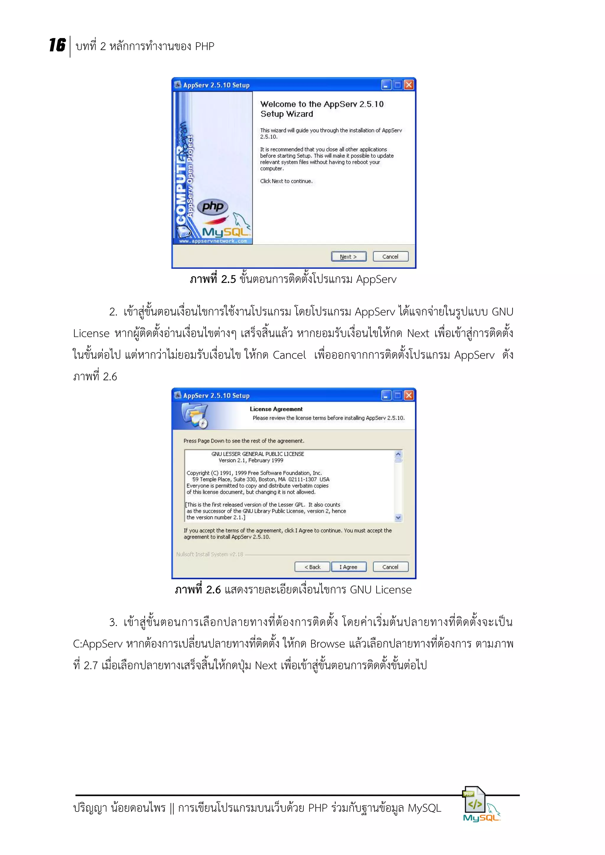 16 บทที่ 2 หลักการทางานของ PHP

ภาพที่ 2.5 ขั้นตอนการติดตั้งโปรแกรม AppServ
2. เข้าสู่ขั้นตอนเงื่อนไขการใช้งานโปรแกรม โดยโปรแกรม AppServ ได้แจกจ่ายในรูปแบบ GNU
License หากผู้ติดตั้งอ่านเงื่อนไขต่างๆ เสร็จสิ้นแล้ว หากยอมรับเงื่อนไขให้กด Next เพื่อเข้าสู่การติดตั้ง
ในขั้นต่อไป แต่หากว่าไม่ยอมรับเงื่อนไข ให้กด Cancel เพื่อออกจากการติดตั้งโปรแกรม AppServ ดัง
ภาพที่ 2.6

ภาพที่ 2.6 แสดงรายละเอียดเงื่อนไขการ GNU License
3. เข้า สู่ ขั้น ตอนการเลื อ กปลายทางที่ ต้องการติด ตั้ง โดยค่าเริ่มต้ นปลายทางที่ ติดตั้ งจะเป็ น
C:AppServ หากต้องการเปลี่ยนปลายทางที่ติดตั้ง ให้กด Browse แล้วเลือกปลายทางที่ต้องการ ตามภาพ
ที่ 2.7 เมื่อเลือกปลายทางเสร็จสิ้นให้กดปุ่ม Next เพื่อเข้าสู่ขั้นตอนการติดตั้งขั้นต่อไป

ปริญญา น้อยดอนไพร || การเขียนโปรแกรมบนเว็บด้วย PHP ร่วมกับฐานข้อมูล MySQL

 