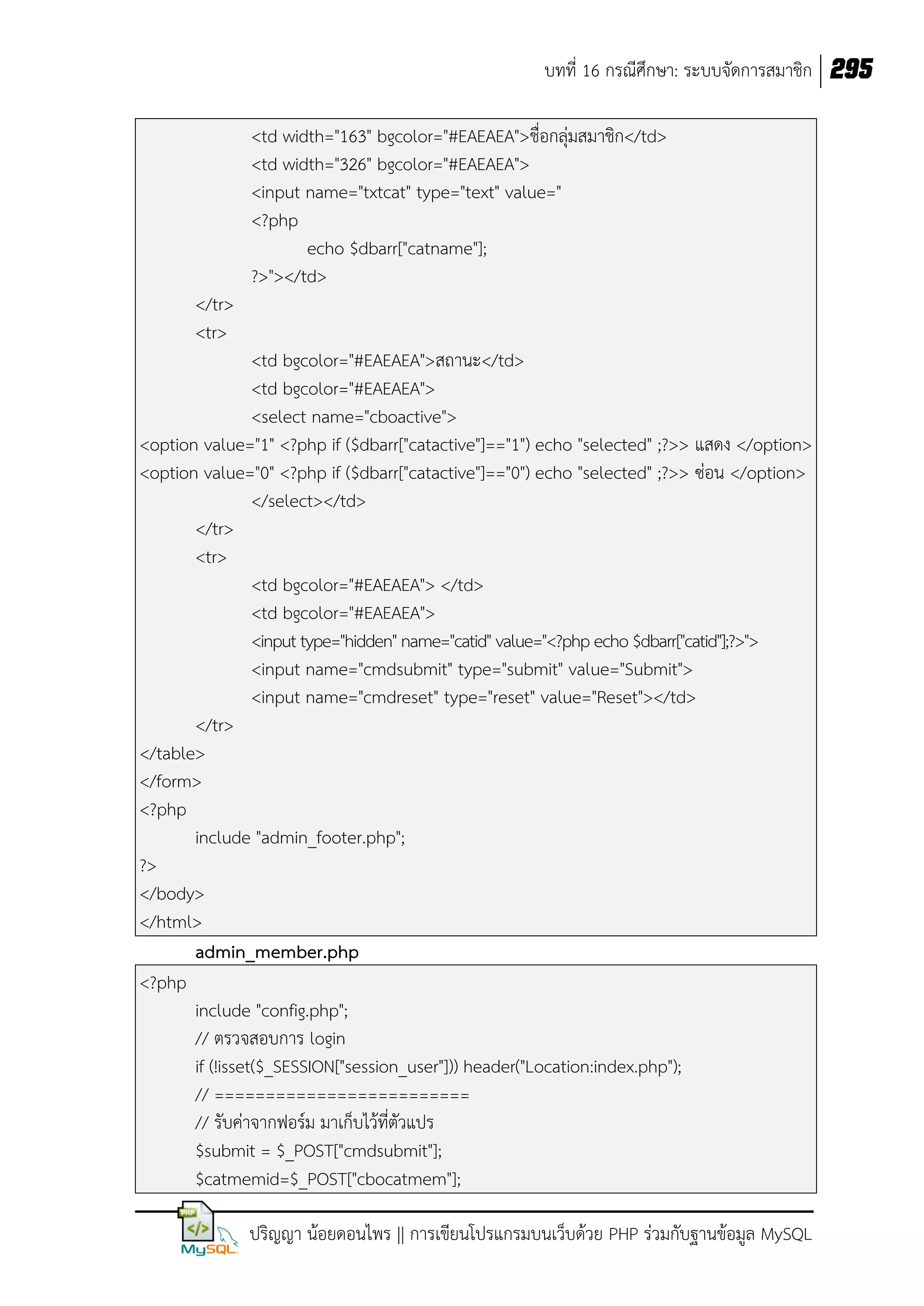 บทที่ 16 กรณีศึกษา: ระบบจัดการสมาชิก 295
<td width="163" bgcolor="#EAEAEA">ชื่อกลุ่มสมาชิก</td>
<td width="326" bgcolor="#EAEAEA">
<input name="txtcat" type="text" value="
<?php
echo $dbarr["catname"];
?>"></td>
</tr>
<tr>
<td bgcolor="#EAEAEA">สถานะ</td>
<td bgcolor="#EAEAEA">
<select name="cboactive">
<option value="1" <?php if ($dbarr["catactive"]=="1") echo "selected" ;?>> แสดง </option>
<option value="0" <?php if ($dbarr["catactive"]=="0") echo "selected" ;?>> ซ่อน </option>
</select></td>
</tr>
<tr>
<td bgcolor="#EAEAEA"> </td>
<td bgcolor="#EAEAEA">
<input type="hidden" name="catid" value="<?php echo $dbarr["catid"];?>">
<input name="cmdsubmit" type="submit" value="Submit">
<input name="cmdreset" type="reset" value="Reset"></td>
</tr>
</table>
</form>
<?php
include "admin_footer.php";
?>
</body>
</html>
admin_member.php
<?php
include "config.php";
// ตรวจสอบการ login
if (!isset($_SESSION["session_user"])) header("Location:index.php");
// =========================
// รับค่าจากฟอร์ม มาเก็บไว้ที่ตัวแปร
$submit = $_POST["cmdsubmit"];
$catmemid=$_POST["cbocatmem"];
ปริญญา น้อยดอนไพร || การเขียนโปรแกรมบนเว็บด้วย PHP ร่วมกับฐานข้อมูล MySQL

 