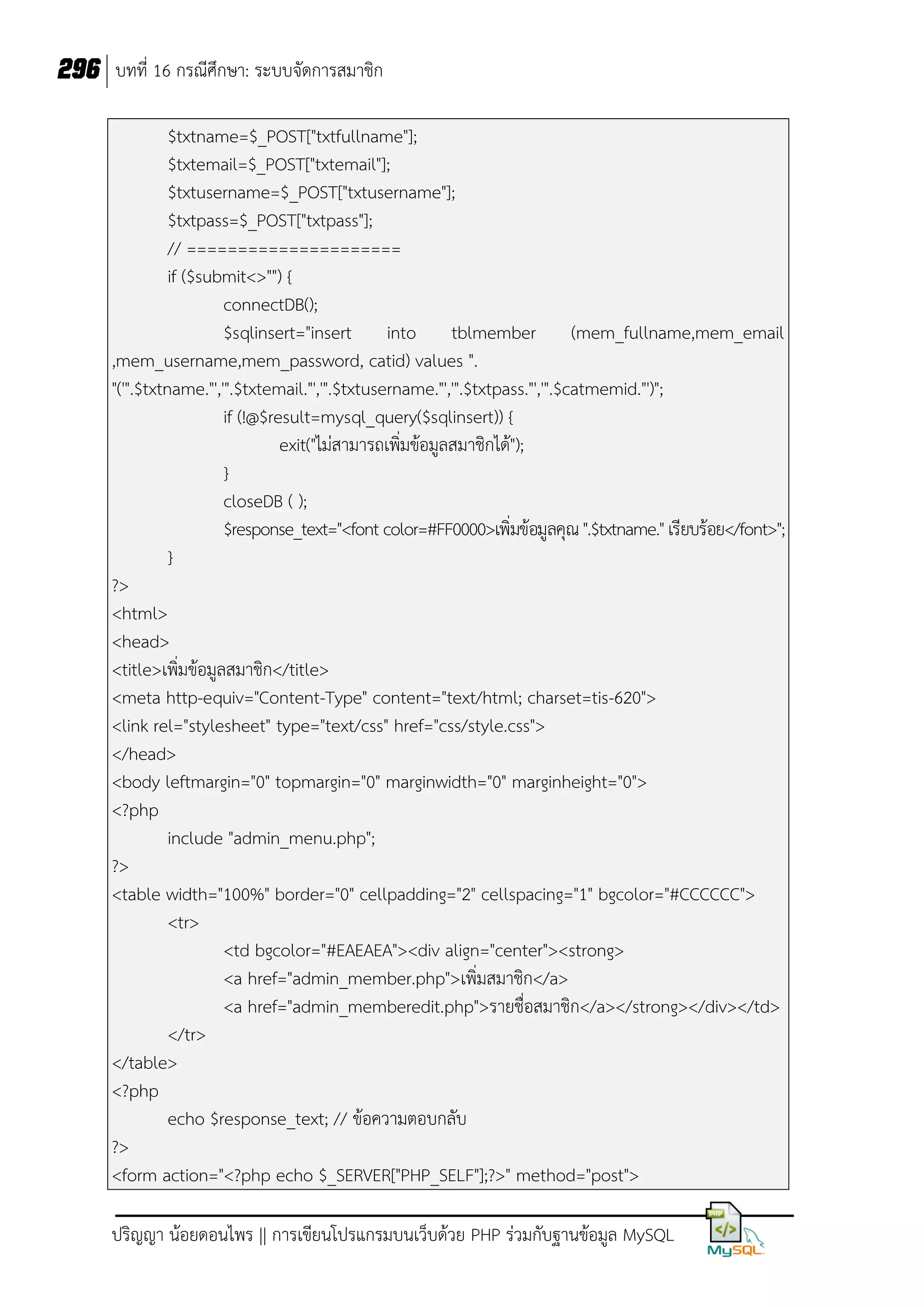 296 บทที่ 16 กรณีศึกษา: ระบบจัดการสมาชิก
$txtname=$_POST["txtfullname"];
$txtemail=$_POST["txtemail"];
$txtusername=$_POST["txtusername"];
$txtpass=$_POST["txtpass"];
// =====================
if ($submit<>"") {
connectDB();
$sqlinsert="insert into tblmember (mem_fullname,mem_email
,mem_username,mem_password, catid) values ".
"('".$txtname."','".$txtemail."','".$txtusername."','".$txtpass."','".$catmemid."')";
if (!@$result=mysql_query($sqlinsert)) {
exit("ไม่สามารถเพิ่มข้อมูลสมาชิกได้");
}
closeDB ( );
$response_text="<font color=#FF0000>เพิ่มข้อมูลคุณ ".$txtname." เรียบร้อย</font>";
}
?>
<html>
<head>
<title>เพิ่มข้อมูลสมาชิก</title>
<meta http-equiv="Content-Type" content="text/html; charset=tis-620">
<link rel="stylesheet" type="text/css" href="css/style.css">
</head>
<body leftmargin="0" topmargin="0" marginwidth="0" marginheight="0">
<?php
include "admin_menu.php";
?>
<table width="100%" border="0" cellpadding="2" cellspacing="1" bgcolor="#CCCCCC">
<tr>
<td bgcolor="#EAEAEA"><div align="center"><strong>
<a href="admin_member.php">เพิ่มสมาชิก</a>
<a href="admin_memberedit.php">รายชื่อสมาชิก</a></strong></div></td>
</tr>
</table>
<?php
echo $response_text; // ข้อความตอบกลับ
?>
<form action="<?php echo $_SERVER["PHP_SELF"];?>" method="post">
ปริญญา น้อยดอนไพร || การเขียนโปรแกรมบนเว็บด้วย PHP ร่วมกับฐานข้อมูล MySQL

 