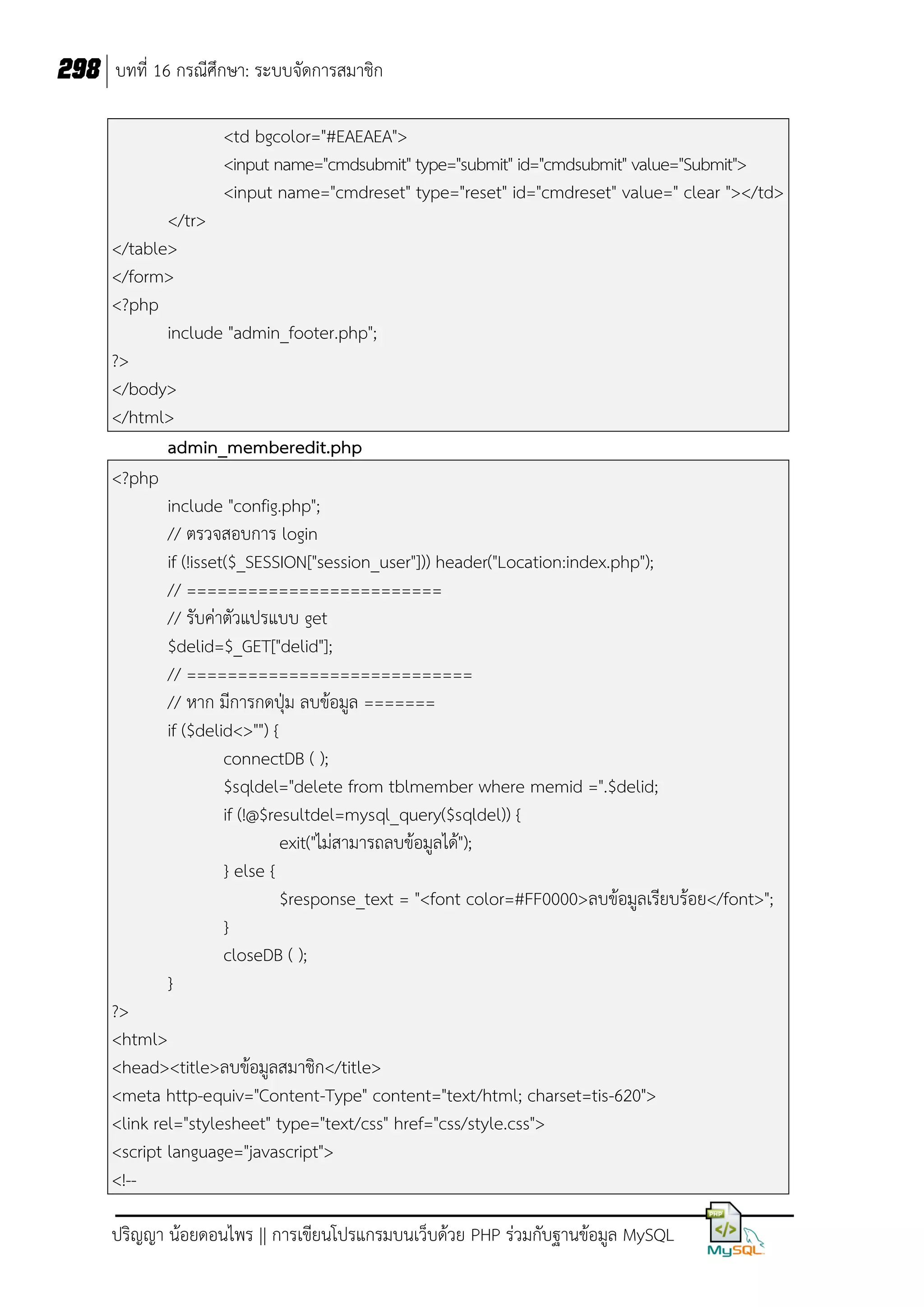 298 บทที่ 16 กรณีศึกษา: ระบบจัดการสมาชิก
<td bgcolor="#EAEAEA">
<input name="cmdsubmit" type="submit" id="cmdsubmit" value="Submit">
<input name="cmdreset" type="reset" id="cmdreset" value=" clear "></td>
</tr>
</table>
</form>
<?php
include "admin_footer.php";
?>
</body>
</html>
admin_memberedit.php
<?php
include "config.php";
// ตรวจสอบการ login
if (!isset($_SESSION["session_user"])) header("Location:index.php");
// =========================
// รับค่าตัวแปรแบบ get
$delid=$_GET["delid"];
// ============================
// หาก มีการกดปุ่ม ลบข้อมูล =======
if ($delid<>"") {
connectDB ( );
$sqldel="delete from tblmember where memid =".$delid;
if (!@$resultdel=mysql_query($sqldel)) {
exit("ไม่สามารถลบข้อมูลได้");
} else {
$response_text = "<font color=#FF0000>ลบข้อมูลเรียบร้อย</font>";
}
closeDB ( );
}
?>
<html>
<head><title>ลบข้อมูลสมาชิก</title>
<meta http-equiv="Content-Type" content="text/html; charset=tis-620">
<link rel="stylesheet" type="text/css" href="css/style.css">
<script language="javascript">
<!-ปริญญา น้อยดอนไพร || การเขียนโปรแกรมบนเว็บด้วย PHP ร่วมกับฐานข้อมูล MySQL

 