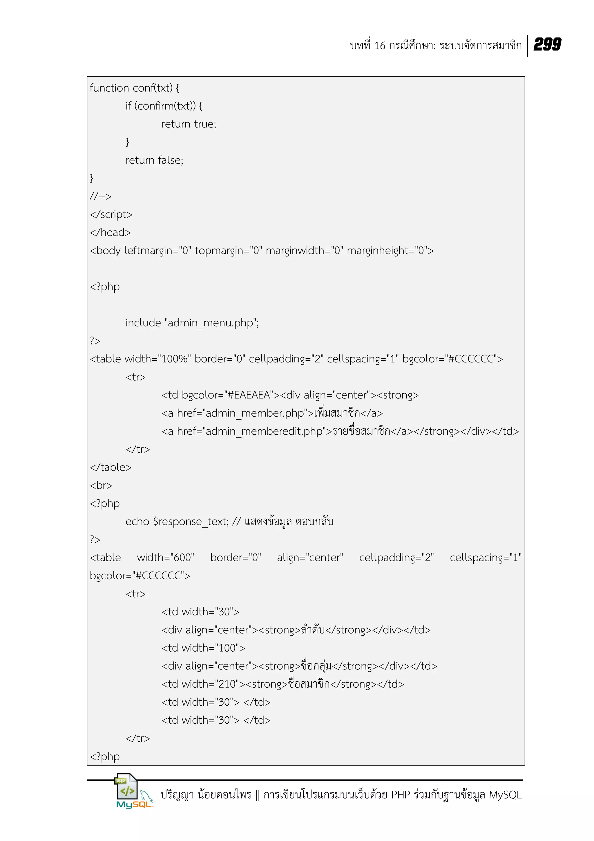บทที่ 16 กรณีศึกษา: ระบบจัดการสมาชิก 299
function conf(txt) {
if (confirm(txt)) {
return true;
}
return false;
}
//-->
</script>
</head>
<body leftmargin="0" topmargin="0" marginwidth="0" marginheight="0">
<?php
include "admin_menu.php";
?>
<table width="100%" border="0" cellpadding="2" cellspacing="1" bgcolor="#CCCCCC">
<tr>
<td bgcolor="#EAEAEA"><div align="center"><strong>
<a href="admin_member.php">เพิ่มสมาชิก</a>
<a href="admin_memberedit.php">รายชื่อสมาชิก</a></strong></div></td>
</tr>
</table>
<br>
<?php
echo $response_text; // แสดงข้อมูล ตอบกลับ
?>
<table width="600" border="0" align="center" cellpadding="2" cellspacing="1"
bgcolor="#CCCCCC">
<tr>
<td width="30">
<div align="center"><strong>ล้าดับ</strong></div></td>
<td width="100">
<div align="center"><strong>ชื่อกลุ่ม</strong></div></td>
<td width="210"><strong>ชื่อสมาชิก</strong></td>
<td width="30"> </td>
<td width="30"> </td>
</tr>
<?php
ปริญญา น้อยดอนไพร || การเขียนโปรแกรมบนเว็บด้วย PHP ร่วมกับฐานข้อมูล MySQL

 