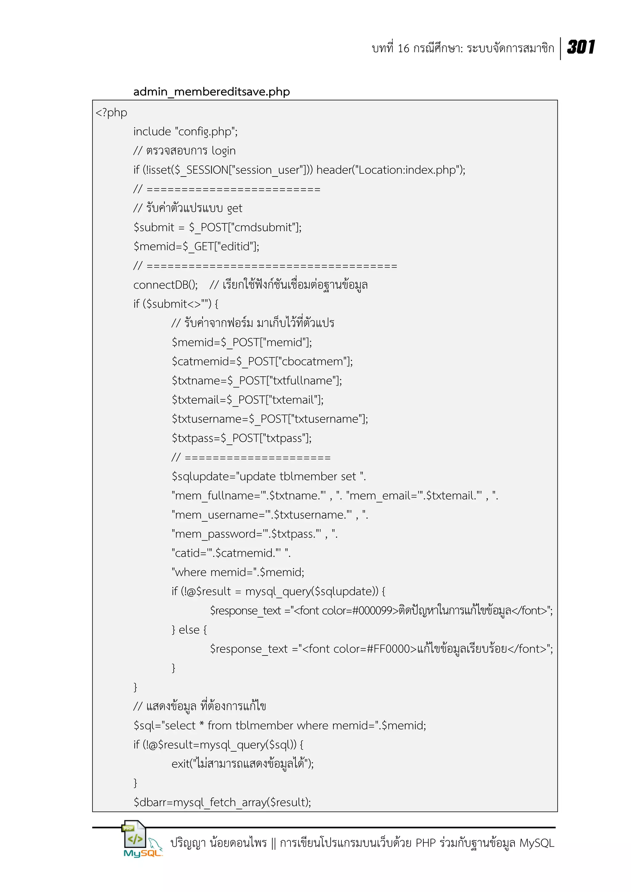 บทที่ 16 กรณีศึกษา: ระบบจัดการสมาชิก 301
admin_membereditsave.php
<?php
include "config.php";
// ตรวจสอบการ login
if (!isset($_SESSION["session_user"])) header("Location:index.php");
// =========================
// รับค่าตัวแปรแบบ get
$submit = $_POST["cmdsubmit"];
$memid=$_GET["editid"];
// ====================================
connectDB(); // เรียกใช้ฟังก์ชันเชื่อมต่อฐานข้อมูล
if ($submit<>"") {
// รับค่าจากฟอร์ม มาเก็บไว้ที่ตัวแปร
$memid=$_POST["memid"];
$catmemid=$_POST["cbocatmem"];
$txtname=$_POST["txtfullname"];
$txtemail=$_POST["txtemail"];
$txtusername=$_POST["txtusername"];
$txtpass=$_POST["txtpass"];
// =====================
$sqlupdate="update tblmember set ".
"mem_fullname='".$txtname."' , ". "mem_email='".$txtemail."' , ".
"mem_username='".$txtusername."' , ".
"mem_password='".$txtpass."' , ".
"catid='".$catmemid."' ".
"where memid=".$memid;
if (!@$result = mysql_query($sqlupdate)) {
$response_text ="<font color=#000099>ติดปัญหาในการแก้ไขข้อมูล</font>";
} else {
$response_text ="<font color=#FF0000>แก้ไขข้อมูลเรียบร้อย</font>";
}
}
// แสดงข้อมูล ที่ต้องการแก้ไข
$sql="select * from tblmember where memid=".$memid;
if (!@$result=mysql_query($sql)) {
exit("ไม่สามารถแสดงข้อมูลได้");
}
$dbarr=mysql_fetch_array($result);
ปริญญา น้อยดอนไพร || การเขียนโปรแกรมบนเว็บด้วย PHP ร่วมกับฐานข้อมูล MySQL

 