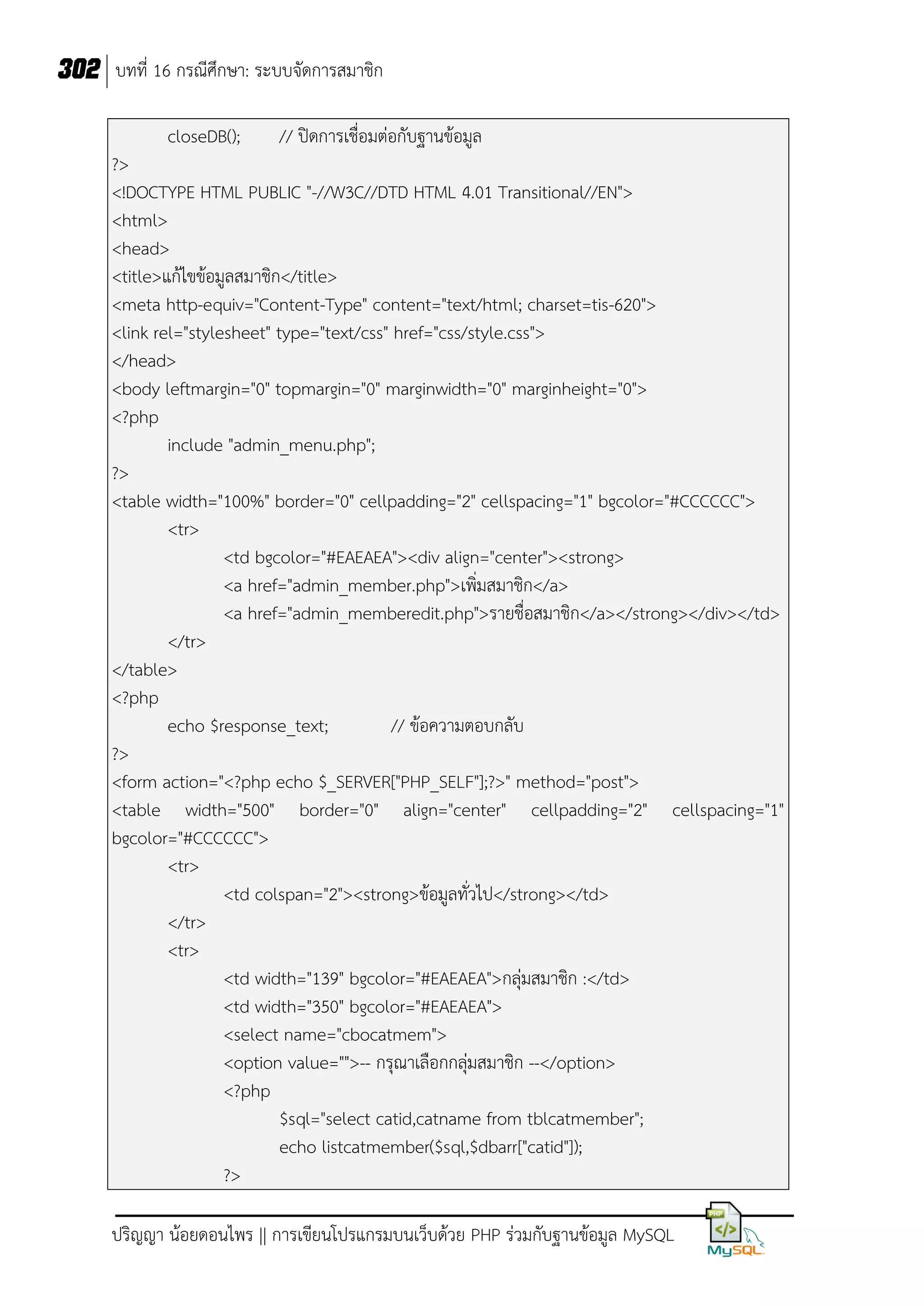 302 บทที่ 16 กรณีศึกษา: ระบบจัดการสมาชิก
closeDB();

// ปิดการเชื่อมต่อกับฐานข้อมูล

?>
<!DOCTYPE HTML PUBLIC "-//W3C//DTD HTML 4.01 Transitional//EN">
<html>
<head>
<title>แก้ไขข้อมูลสมาชิก</title>
<meta http-equiv="Content-Type" content="text/html; charset=tis-620">
<link rel="stylesheet" type="text/css" href="css/style.css">
</head>
<body leftmargin="0" topmargin="0" marginwidth="0" marginheight="0">
<?php
include "admin_menu.php";
?>
<table width="100%" border="0" cellpadding="2" cellspacing="1" bgcolor="#CCCCCC">
<tr>
<td bgcolor="#EAEAEA"><div align="center"><strong>
<a href="admin_member.php">เพิ่มสมาชิก</a>
<a href="admin_memberedit.php">รายชื่อสมาชิก</a></strong></div></td>
</tr>
</table>
<?php
echo $response_text;
// ข้อความตอบกลับ
?>
<form action="<?php echo $_SERVER["PHP_SELF"];?>" method="post">
<table width="500" border="0" align="center" cellpadding="2" cellspacing="1"
bgcolor="#CCCCCC">
<tr>
<td colspan="2"><strong>ข้อมูลทั่วไป</strong></td>
</tr>
<tr>
<td width="139" bgcolor="#EAEAEA">กลุ่มสมาชิก :</td>
<td width="350" bgcolor="#EAEAEA">
<select name="cbocatmem">
<option value="">-- กรุณาเลือกกลุ่มสมาชิก --</option>
<?php
$sql="select catid,catname from tblcatmember";
echo listcatmember($sql,$dbarr["catid"]);
?>
ปริญญา น้อยดอนไพร || การเขียนโปรแกรมบนเว็บด้วย PHP ร่วมกับฐานข้อมูล MySQL

 