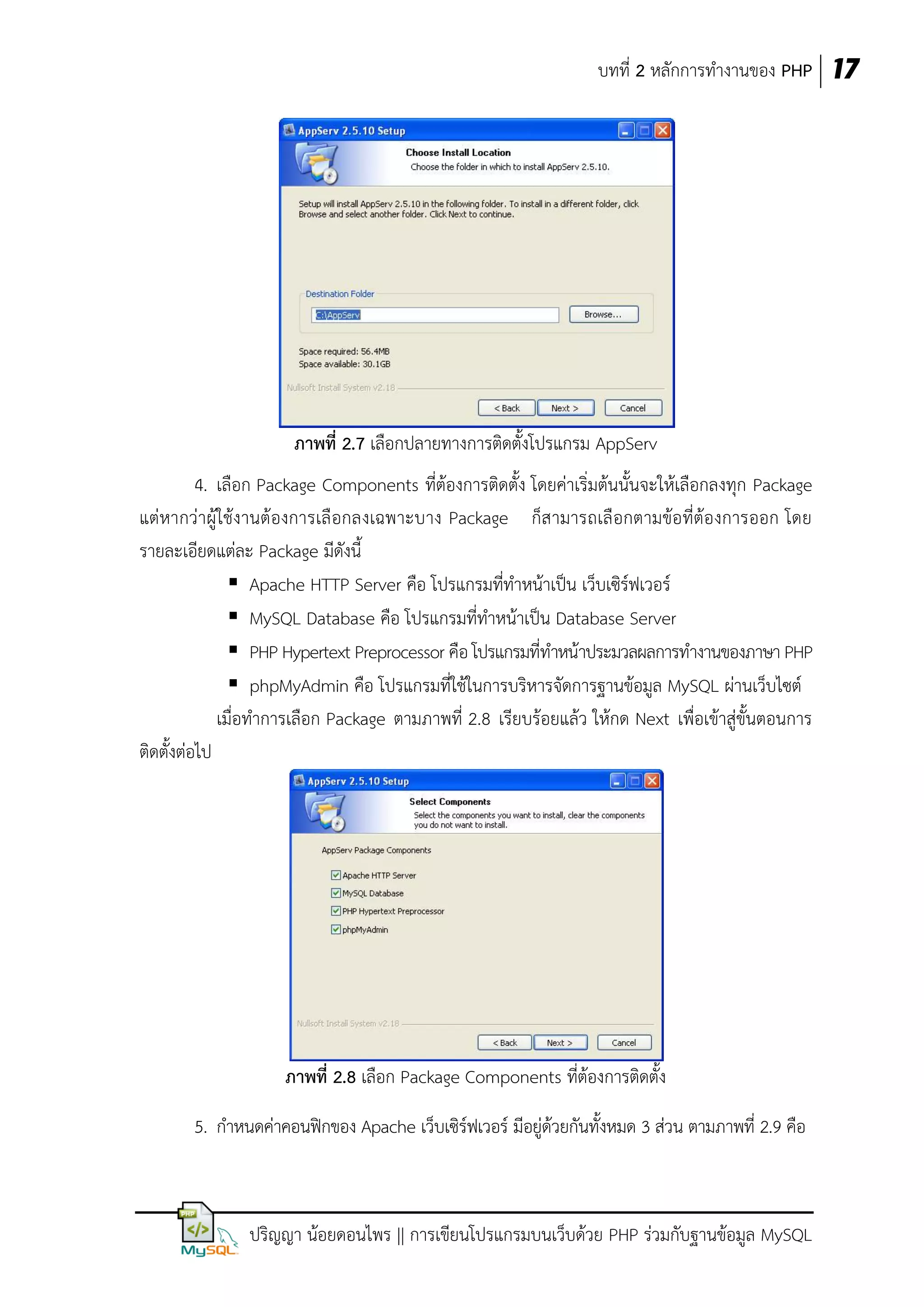 บทที่ 2 หลักการทางานของ PHP 17

ภาพที่ 2.7 เลือกปลายทางการติดตั้งโปรแกรม AppServ
4. เลือก Package Components ที่ต้องการติดตั้ง โดยค่าเริ่มต้นนั้นจะให้เลือกลงทุก Package
แต่หากว่าผู้ใช้งานต้องการเลื อกลงเฉพาะบาง Package ก็ส ามารถเลื อกตามข้อที่ต้องการออก โดย
รายละเอียดแต่ละ Package มีดังนี้
 Apache HTTP Server คือ โปรแกรมที่ทาหน้าเป็น เว็บเซิร์ฟเวอร์
 MySQL Database คือ โปรแกรมที่ทาหน้าเป็น Database Server
 PHP Hypertext Preprocessor คือ โปรแกรมที่ทาหน้าประมวลผลการทางานของภาษา PHP
 phpMyAdmin คือ โปรแกรมที่ใช้ในการบริหารจัดการฐานข้อมูล MySQL ผ่านเว็บไซต์
เมื่อทาการเลือก Package ตามภาพที่ 2.8 เรียบร้อยแล้ว ให้กด Next เพื่อเข้าสู่ขั้นตอนการ
ติดตั้งต่อไป

ภาพที่ 2.8 เลือก Package Components ที่ต้องการติดตั้ง
5. กาหนดค่าคอนฟิกของ Apache เว็บเซิร์ฟเวอร์ มีอยู่ด้วยกันทั้งหมด 3 ส่วน ตามภาพที่ 2.9 คือ

ปริญญา น้อยดอนไพร || การเขียนโปรแกรมบนเว็บด้วย PHP ร่วมกับฐานข้อมูล MySQL

 