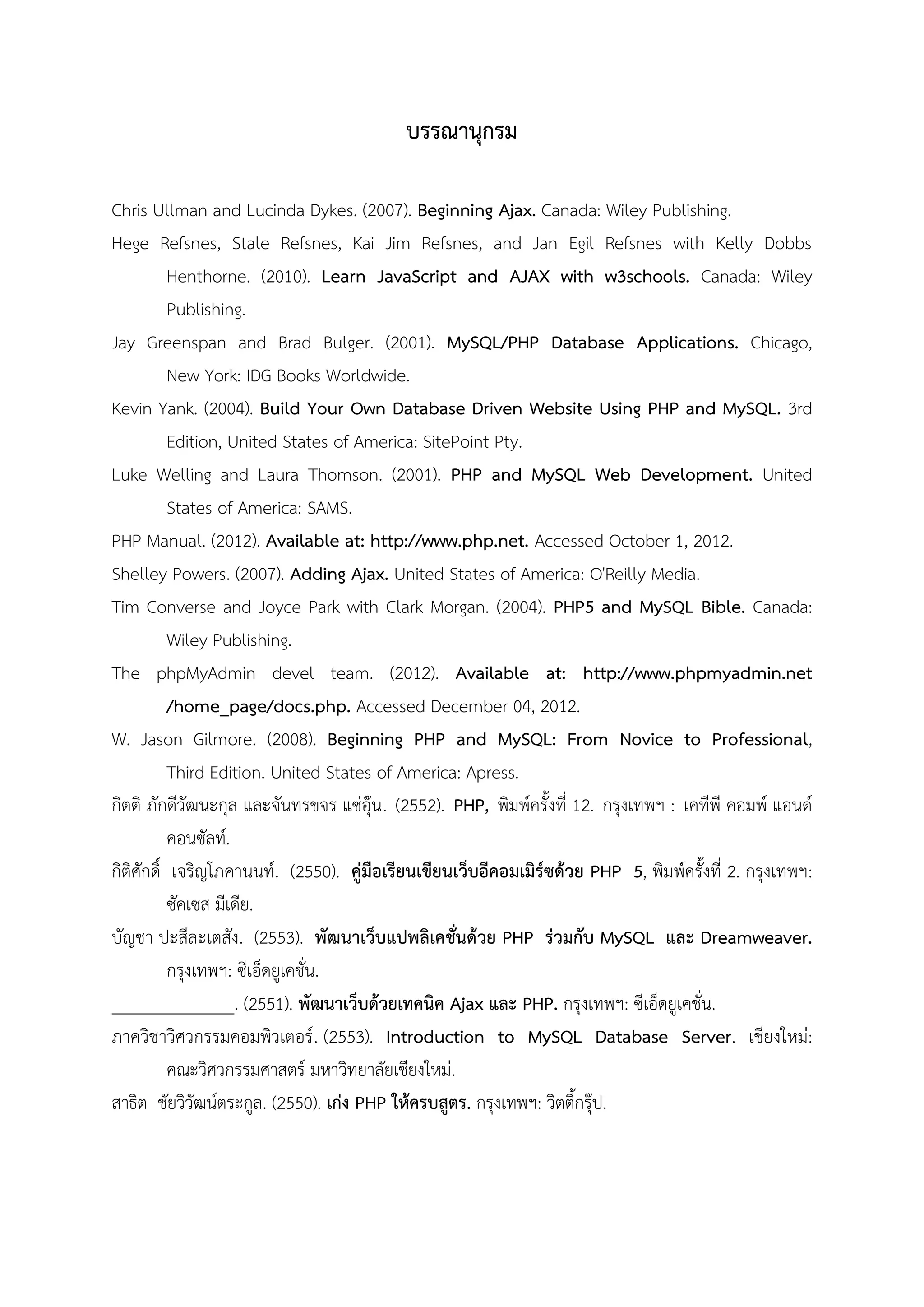 บรรณานุกรม
Chris Ullman and Lucinda Dykes. (2007). Beginning Ajax. Canada: Wiley Publishing.
Hege Refsnes, Stale Refsnes, Kai Jim Refsnes, and Jan Egil Refsnes with Kelly Dobbs
Henthorne. (2010). Learn JavaScript and AJAX with w3schools. Canada: Wiley
Publishing.
Jay Greenspan and Brad Bulger. (2001). MySQL/PHP Database Applications. Chicago,
New York: IDG Books Worldwide.
Kevin Yank. (2004). Build Your Own Database Driven Website Using PHP and MySQL. 3rd
Edition, United States of America: SitePoint Pty.
Luke Welling and Laura Thomson. (2001). PHP and MySQL Web Development. United
States of America: SAMS.
PHP Manual. (2012). Available at: http://www.php.net. Accessed October 1, 2012.
Shelley Powers. (2007). Adding Ajax. United States of America: O'Reilly Media.
Tim Converse and Joyce Park with Clark Morgan. (2004). PHP5 and MySQL Bible. Canada:
Wiley Publishing.
The phpMyAdmin devel team. (2012). Available at: http://www.phpmyadmin.net
/home_page/docs.php. Accessed December 04, 2012.
W. Jason Gilmore. (2008). Beginning PHP and MySQL: From Novice to Professional,
Third Edition. United States of America: Apress.
กิตติ ภักดีวัฒนะกุล และจันทรขจร แซ่อุ๊น . (2552). PHP, พิมพ์ครั้งที่ 12. กรุงเทพฯ : เคทีพี คอมพ์ แอนด์
คอนซัลท์.
กิติศักดิ์ เจริญโภคานนท์. (2550). คู่มือเรียนเขียนเว็บอีคอมเมิร์ซด้วย PHP 5, พิมพ์ครั้งที่ 2. กรุงเทพฯ:
ซัคเซส มีเดีย.
บัญชา ปะสีละเตสัง. (2553). พัฒนาเว็บแปพลิเคชั่นด้วย PHP ร่วมกับ MySQL และ Dreamweaver.
กรุงเทพฯ: ซีเอ็ดยูเคชั่น.
______________. (2551). พัฒนาเว็บด้วยเทคนิค Ajax และ PHP. กรุงเทพฯ: ซีเอ็ดยูเคชั่น.
ภาควิชาวิศวกรรมคอมพิวเตอร์ . (2553). Introduction to MySQL Database Server. เชียงใหม่:
คณะวิศวกรรมศาสตร์ มหาวิทยาลัยเชียงใหม่.
สาธิต ชัยวิวัฒน์ตระกูล. (2550). เก่ง PHP ให้ครบสูตร. กรุงเทพฯ: วิตตี้กรุ๊ป.

 
