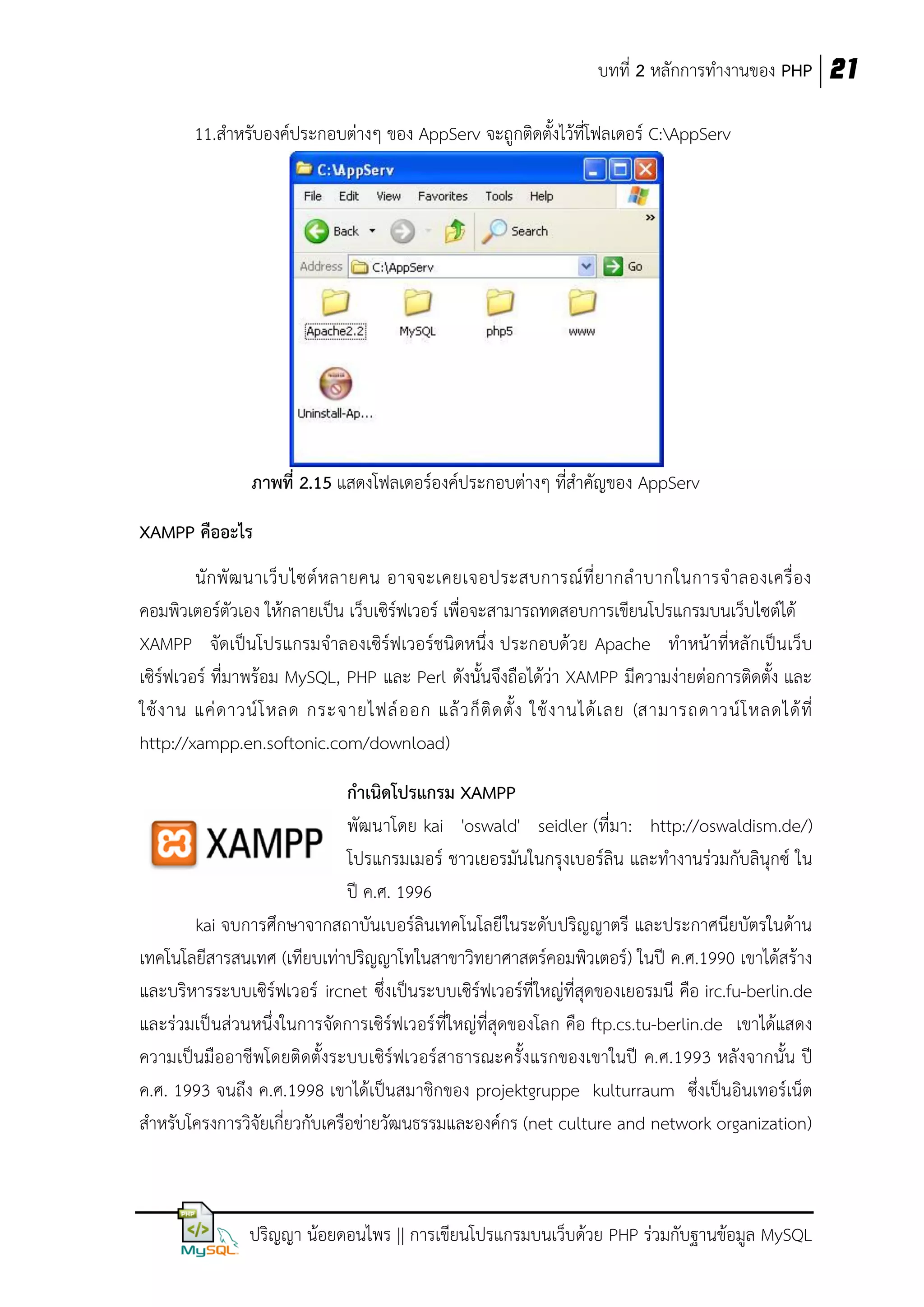 บทที่ 2 หลักการทางานของ PHP 21
11.สาหรับองค์ประกอบต่างๆ ของ AppServ จะถูกติดตั้งไว้ที่โฟลเดอร์ C:AppServ

ภาพที่ 2.15 แสดงโฟลเดอร์องค์ประกอบต่างๆ ที่สาคัญของ AppServ
XAMPP คืออะไร
นั ก พั ฒ นาเว็ บ ไซต์ ห ลายคน อาจจะเคยเจอประสบการณ์ ที่ ย ากล าบากในการจ าลองเครื่ อ ง
คอมพิวเตอร์ตัวเอง ให้กลายเป็น เว็บเซิร์ฟเวอร์ เพื่อจะสามารถทดสอบการเขียนโปรแกรมบนเว็บไซต์ได้
XAMPP จัดเป็นโปรแกรมจาลองเซิร์ฟเวอร์ชนิดหนึ่ง ประกอบด้วย Apache ทาหน้าที่หลักเป็นเว็บ
เซิร์ฟเวอร์ ที่มาพร้อม MySQL, PHP และ Perl ดังนั้นจึงถือได้ว่า XAMPP มีความง่ายต่อการติดตั้ง และ
ใช้ ง าน แค่ ด าวน์ โ หลด กระจายไฟล์ อ อก แล้ ว ก็ ติ ด ตั้ ง ใช้ ง านได้ เ ลย (สามารถดาวน์ โ หลดได้ ที่
http://xampp.en.softonic.com/download)
กาเนิดโปรแกรม XAMPP
พัฒนาโดย kai 'oswald' seidler (ที่มา: http://oswaldism.de/)
โปรแกรมเมอร์ ชาวเยอรมันในกรุงเบอร์ลิน และทางานร่วมกับลินุกซ์ ใน
ปี ค.ศ. 1996
kai จบการศึกษาจากสถาบันเบอร์ลินเทคโนโลยี ในระดับปริญญาตรี และประกาศนียบัตรในด้าน
เทคโนโลยีสารสนเทศ (เทียบเท่าปริญญาโทในสาขาวิทยาศาสตร์คอมพิวเตอร์) ในปี ค.ศ.1990 เขาได้สร้าง
และบริหารระบบเซิร์ฟเวอร์ ircnet ซึ่งเป็นระบบเซิร์ฟเวอร์ที่ใหญ่ที่สุดของเยอรมนี คือ irc.fu-berlin.de
และร่วมเป็นส่วนหนึ่งในการจัดการเซิร์ฟเวอร์ ที่ใหญ่ที่สุดของโลก คือ ftp.cs.tu-berlin.de เขาได้แสดง
ความเป็นมืออาชีพโดยติดตั้งระบบเซิร์ฟเวอร์สาธารณะครั้งแรกของเขาในปี ค.ศ.1993 หลังจากนั้น ปี
ค.ศ. 1993 จนถึง ค.ศ.1998 เขาได้เป็นสมาชิกของ projektgruppe kulturraum ซึ่งเป็นอินเทอร์เน็ต
สาหรับโครงการวิจัยเกี่ยวกับเครือข่ายวัฒนธรรมและองค์กร (net culture and network organization)

ปริญญา น้อยดอนไพร || การเขียนโปรแกรมบนเว็บด้วย PHP ร่วมกับฐานข้อมูล MySQL

 
