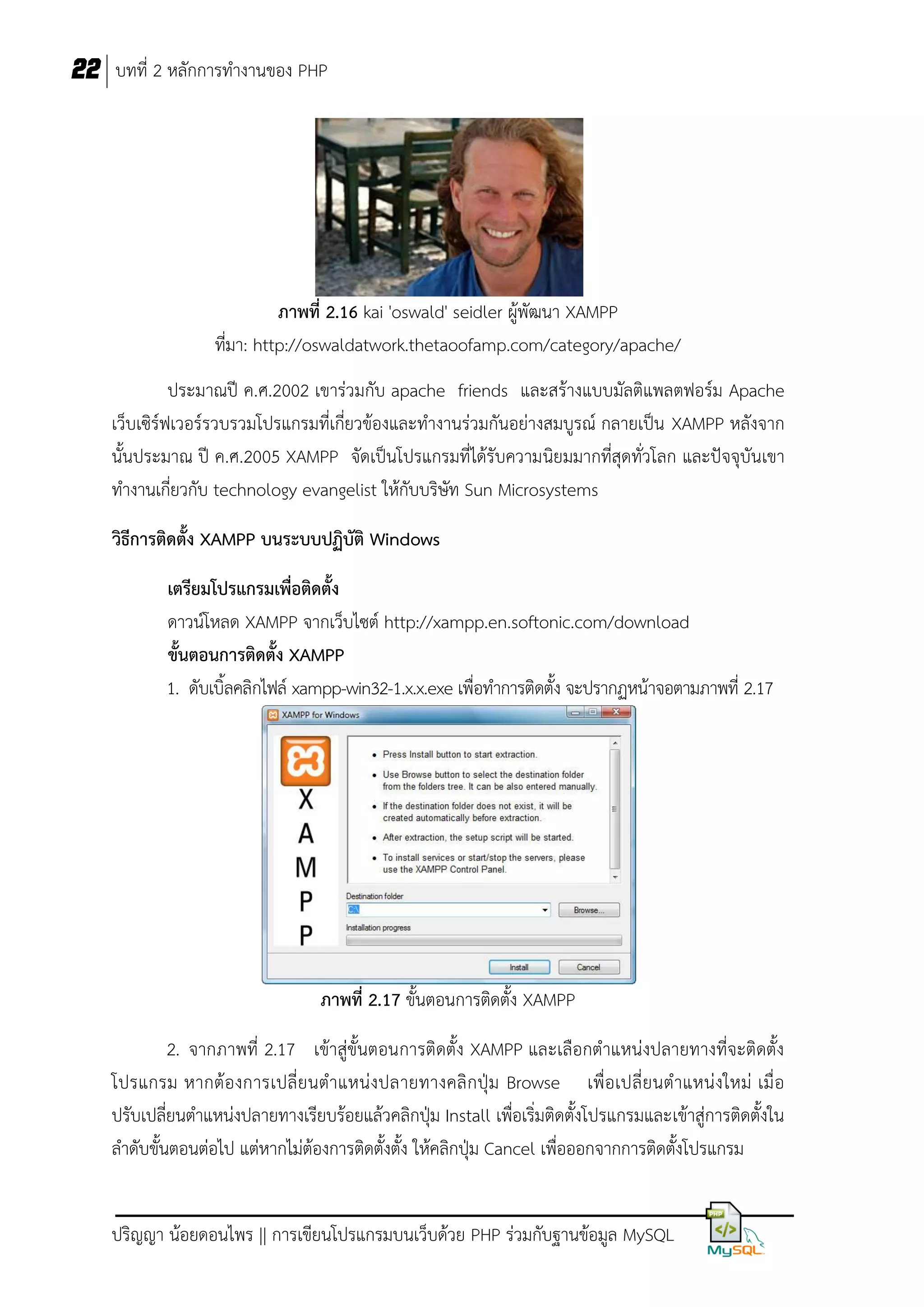 22 บทที่ 2 หลักการทางานของ PHP

ภาพที่ 2.16 kai 'oswald' seidler ผู้พัฒนา XAMPP
ที่มา: http://oswaldatwork.thetaoofamp.com/category/apache/
ประมาณปี ค.ศ.2002 เขาร่วมกับ apache friends และสร้างแบบมัลติแพลตฟอร์ม Apache
เว็บเซิร์ฟเวอร์รวบรวมโปรแกรมที่เกี่ยวข้องและทางานร่วมกันอย่างสมบูรณ์ กลายเป็น XAMPP หลังจาก
นั้นประมาณ ปี ค.ศ.2005 XAMPP จัดเป็นโปรแกรมที่ได้รับความนิยมมากที่สุดทั่วโลก และปัจจุบันเขา
ทางานเกี่ยวกับ technology evangelist ให้กับบริษัท Sun Microsystems
วิธีการติดตั้ง XAMPP บนระบบปฏิบัติ Windows
เตรียมโปรแกรมเพื่อติดตั้ง
ดาวน์โหลด XAMPP จากเว็บไซต์ http://xampp.en.softonic.com/download
ขั้นตอนการติดตั้ง XAMPP
1. ดับเบิ้ลคลิกไฟล์ xampp-win32-1.x.x.exe เพื่อทาการติดตั้ง จะปรากฏหน้าจอตามภาพที่ 2.17

ภาพที่ 2.17 ขั้นตอนการติดตั้ง XAMPP
2. จากภาพที่ 2.17 เข้าสู่ขั้นตอนการติดตั้ง XAMPP และเลือกตาแหน่งปลายทางที่จะติดตั้ง
โปรแกรม หากต้องการเปลี่ ย นตาแหน่ งปลายทางคลิ กปุ่ม Browse เพื่อเปลี่ ยนตาแหน่งใหม่ เมื่ อ
ปรับเปลี่ยนตาแหน่งปลายทางเรียบร้อยแล้วคลิกปุ่ม Install เพื่อเริ่มติดตั้งโปรแกรมและเข้าสู่การติดตั้งใน
ลาดับขั้นตอนต่อไป แต่หากไม่ต้องการติดตั้งตั้ง ให้คลิกปุ่ม Cancel เพื่อออกจากการติดตั้งโปรแกรม
ปริญญา น้อยดอนไพร || การเขียนโปรแกรมบนเว็บด้วย PHP ร่วมกับฐานข้อมูล MySQL

 