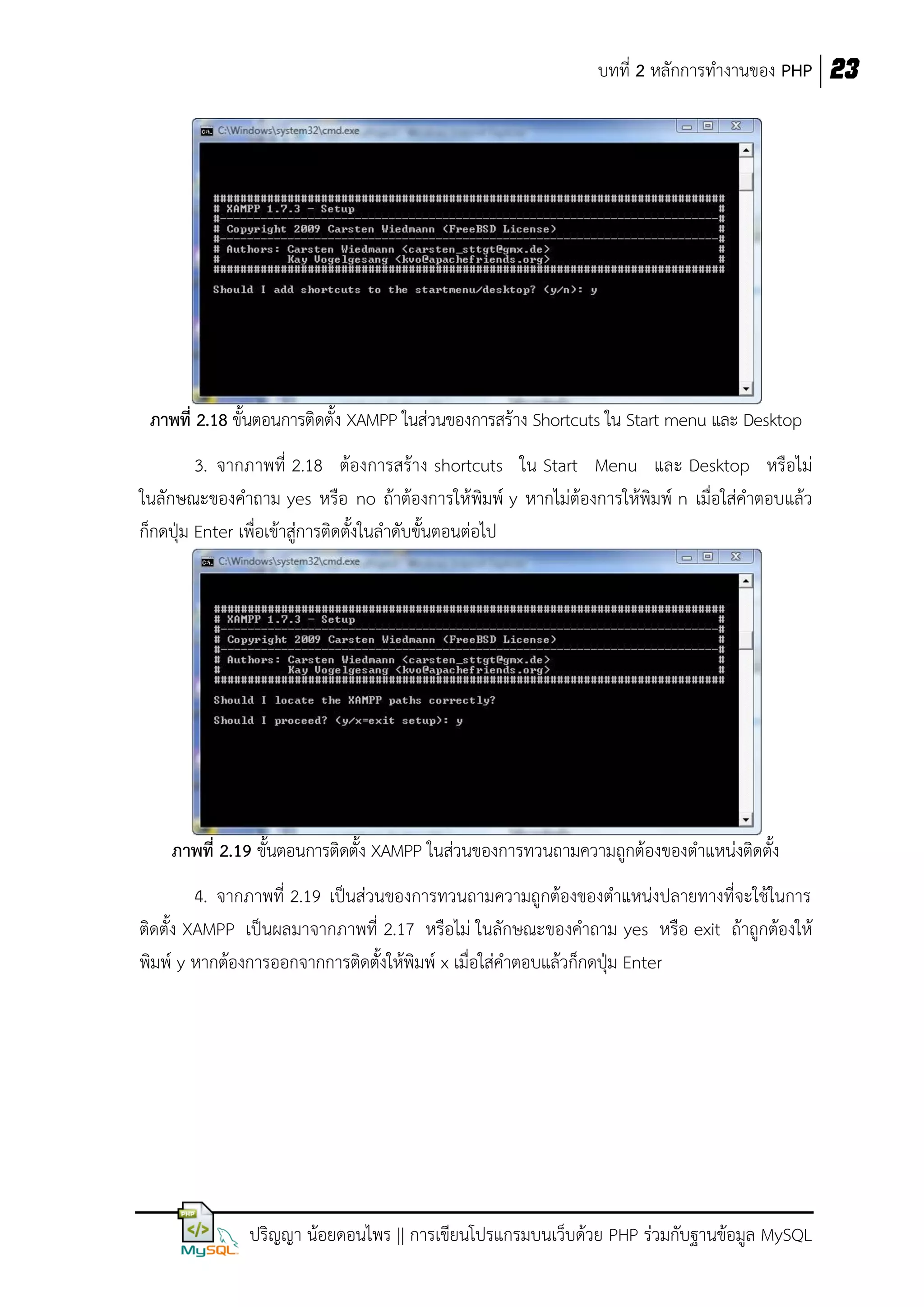 บทที่ 2 หลักการทางานของ PHP 23

ภาพที่ 2.18 ขั้นตอนการติดตั้ง XAMPP ในส่วนของการสร้าง Shortcuts ใน Start menu และ Desktop
3. จากภาพที่ 2.18 ต้องการสร้าง shortcuts ใน Start Menu และ Desktop หรือไม่
ในลักษณะของคาถาม yes หรือ no ถ้าต้องการให้พิมพ์ y หากไม่ต้องการให้พิมพ์ n เมื่อใส่คาตอบแล้ว
ก็กดปุ่ม Enter เพื่อเข้าสู่การติดตั้งในลาดับขั้นตอนต่อไป

ภาพที่ 2.19 ขั้นตอนการติดตั้ง XAMPP ในส่วนของการทวนถามความถูกต้องของตาแหน่งติดตั้ง
4. จากภาพที่ 2.19 เป็นส่วนของการทวนถามความถูกต้องของตาแหน่งปลายทางที่จะใช้ในการ
ติดตั้ง XAMPP เป็นผลมาจากภาพที่ 2.17 หรือไม่ ในลักษณะของคาถาม yes หรือ exit ถ้าถูกต้องให้
พิมพ์ y หากต้องการออกจากการติดตั้งให้พิมพ์ x เมื่อใส่คาตอบแล้วก็กดปุ่ม Enter

ปริญญา น้อยดอนไพร || การเขียนโปรแกรมบนเว็บด้วย PHP ร่วมกับฐานข้อมูล MySQL

 
