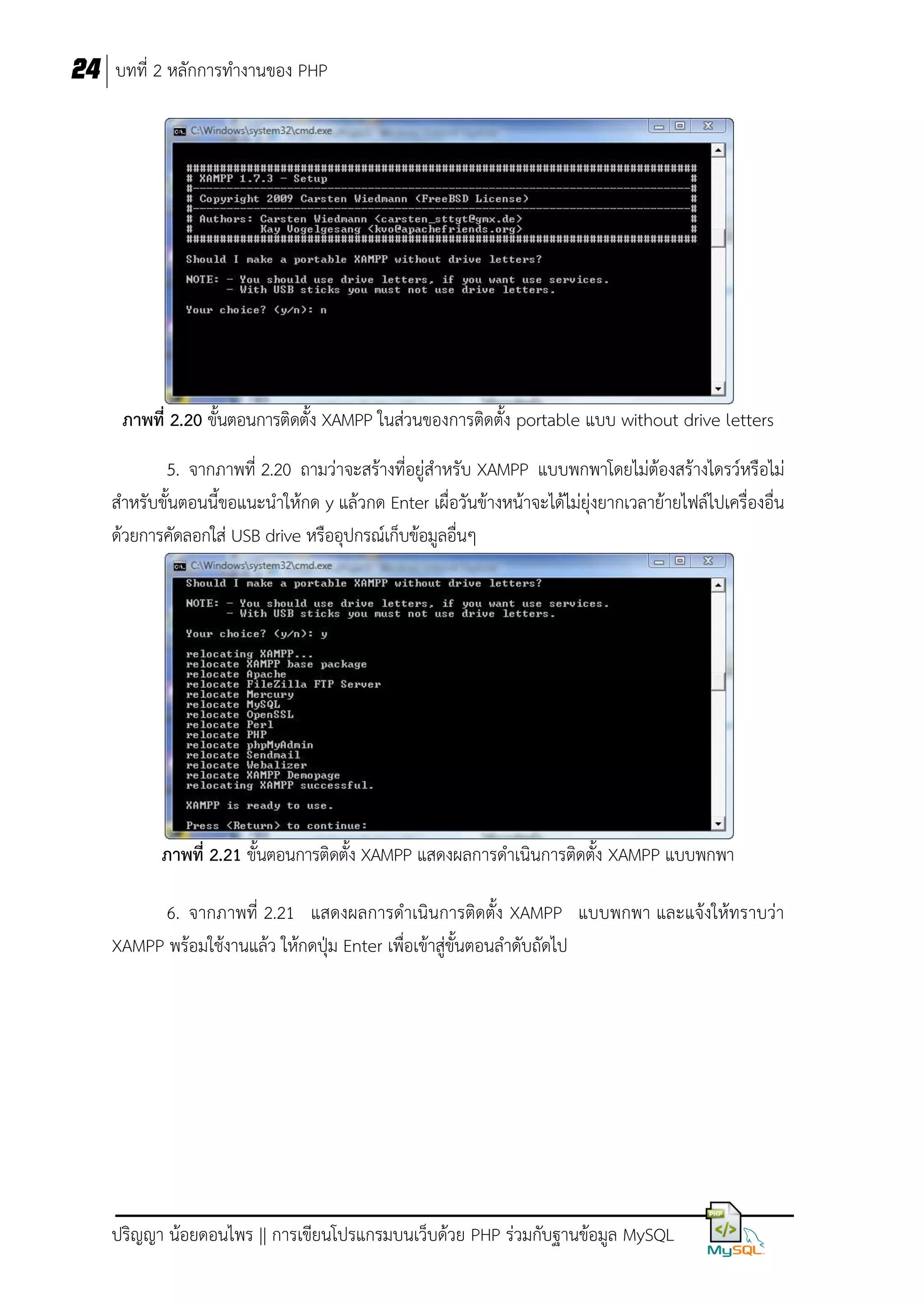 24 บทที่ 2 หลักการทางานของ PHP

ภาพที่ 2.20 ขั้นตอนการติดตั้ง XAMPP ในส่วนของการติดตั้ง portable แบบ without drive letters
5. จากภาพที่ 2.20 ถามว่าจะสร้างที่อยู่สาหรับ XAMPP แบบพกพาโดยไม่ต้องสร้างไดรว์หรือไม่
สาหรับขั้นตอนนี้ขอแนะนาให้กด y แล้วกด Enter เผื่อวันข้างหน้าจะได้ไม่ยุ่งยากเวลาย้ายไฟล์ไปเครื่องอื่น
ด้วยการคัดลอกใส่ USB drive หรืออุปกรณ์เก็บข้อมูลอื่นๆ

ภาพที่ 2.21 ขั้นตอนการติดตั้ง XAMPP แสดงผลการดาเนินการติดตั้ง XAMPP แบบพกพา
6. จากภาพที่ 2.21 แสดงผลการดาเนินการติดตั้ง XAMPP แบบพกพา และแจ้งให้ทราบว่า
XAMPP พร้อมใช้งานแล้ว ให้กดปุ่ม Enter เพื่อเข้าสู่ขั้นตอนลาดับถัดไป

ปริญญา น้อยดอนไพร || การเขียนโปรแกรมบนเว็บด้วย PHP ร่วมกับฐานข้อมูล MySQL

 
