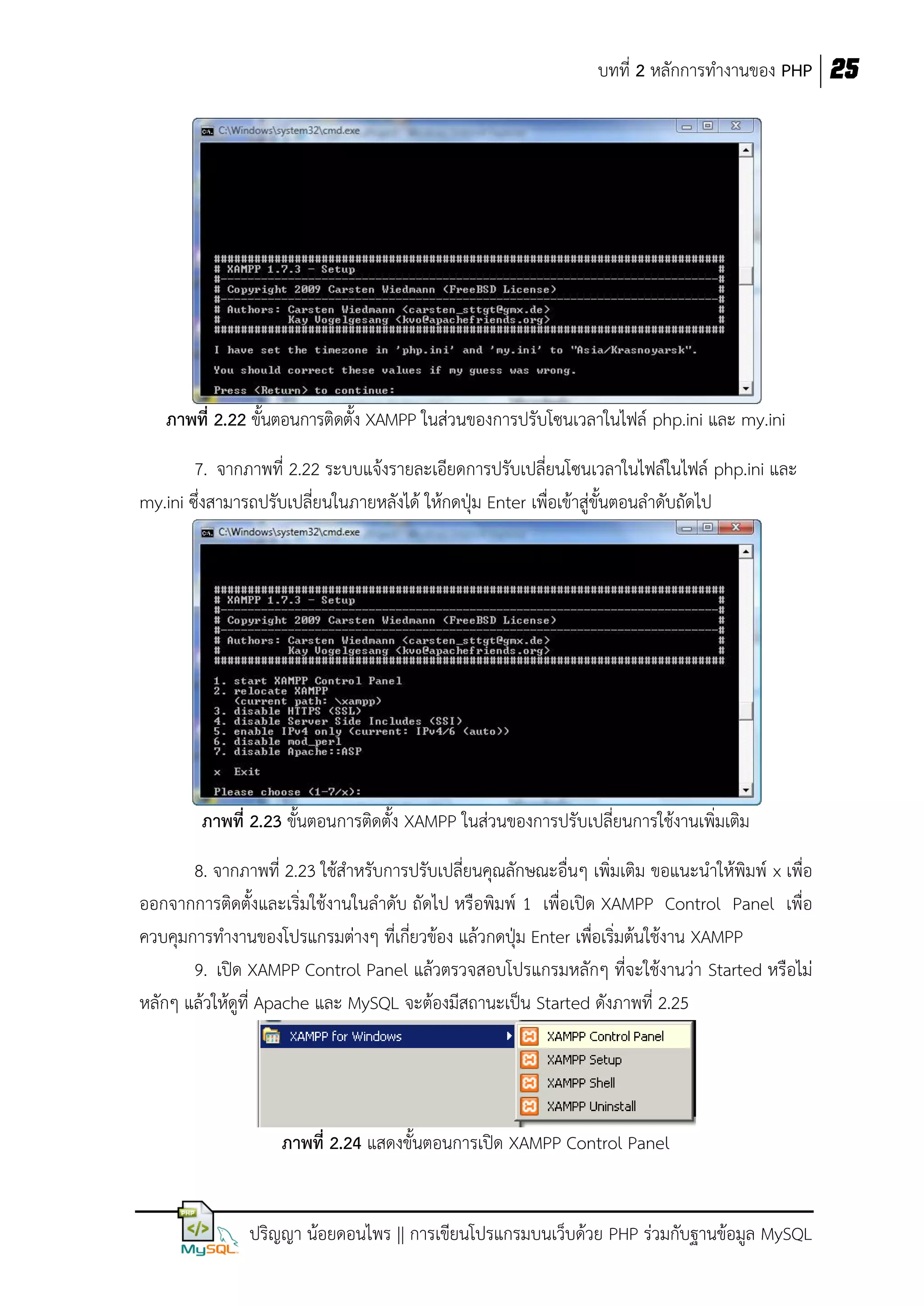 บทที่ 2 หลักการทางานของ PHP 25

ภาพที่ 2.22 ขั้นตอนการติดตั้ง XAMPP ในส่วนของการปรับโซนเวลาในไฟล์ php.ini และ my.ini
7. จากภาพที่ 2.22 ระบบแจ้งรายละเอียดการปรับเปลี่ยนโซนเวลาในไฟล์ในไฟล์ php.ini และ
my.ini ซึ่งสามารถปรับเปลี่ยนในภายหลังได้ ให้กดปุ่ม Enter เพื่อเข้าสู่ขั้นตอนลาดับถัดไป

ภาพที่ 2.23 ขั้นตอนการติดตั้ง XAMPP ในส่วนของการปรับเปลี่ยนการใช้งานเพิ่มเติม
8. จากภาพที่ 2.23 ใช้สาหรับการปรับเปลี่ยนคุณลักษณะอื่นๆ เพิ่มเติม ขอแนะนาให้พิมพ์ x เพื่อ
ออกจากการติดตั้งและเริ่มใช้งานในลาดับ ถัดไป หรือพิมพ์ 1 เพื่อเปิด XAMPP Control Panel เพื่อ
ควบคุมการทางานของโปรแกรมต่างๆ ที่เกี่ยวข้อง แล้วกดปุ่ม Enter เพื่อเริ่มต้นใช้งาน XAMPP
9. เปิด XAMPP Control Panel แล้วตรวจสอบโปรแกรมหลักๆ ที่จะใช้งานว่า Started หรือไม่
หลักๆ แล้วให้ดูที่ Apache และ MySQL จะต้องมีสถานะเป็น Started ดังภาพที่ 2.25

ภาพที่ 2.24 แสดงขั้นตอนการเปิด XAMPP Control Panel

ปริญญา น้อยดอนไพร || การเขียนโปรแกรมบนเว็บด้วย PHP ร่วมกับฐานข้อมูล MySQL

 