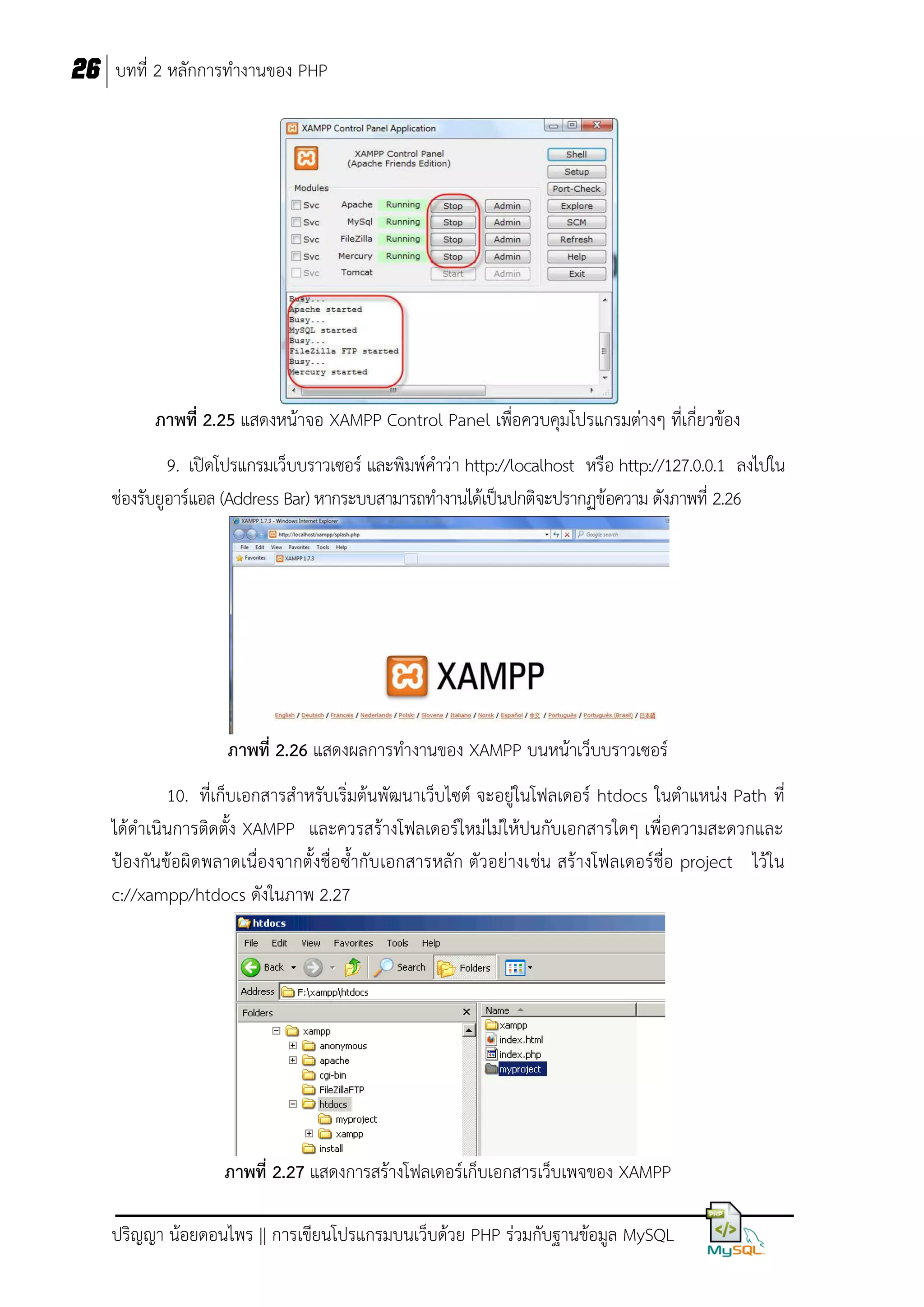 26 บทที่ 2 หลักการทางานของ PHP

ภาพที่ 2.25 แสดงหน้าจอ XAMPP Control Panel เพื่อควบคุมโปรแกรมต่างๆ ที่เกี่ยวข้อง
9. เปิดโปรแกรมเว็บบราวเซอร์ และพิมพ์คาว่า http://localhost หรือ http://127.0.0.1 ลงไปใน
ช่องรับยูอาร์แอล (Address Bar) หากระบบสามารถทางานได้เป็นปกติจะปรากฏข้อความ ดังภาพที่ 2.26

ภาพที่ 2.26 แสดงผลการทางานของ XAMPP บนหน้าเว็บบราวเซอร์
10. ที่เก็บเอกสารสาหรับเริ่มต้นพัฒนาเว็บไซต์ จะอยู่ในโฟลเดอร์ htdocs ในตาแหน่ง Path ที่
ได้ดาเนินการติดตั้ง XAMPP และควรสร้างโฟลเดอร์ใหม่ไม่ให้ปนกับเอกสารใดๆ เพื่อความสะดวกและ
ป้องกันข้อผิดพลาดเนื่องจากตั้งชื่อซ้ากับเอกสารหลัก ตัวอย่างเช่น สร้างโฟลเดอร์ชื่อ project ไว้ใน
c://xampp/htdocs ดังในภาพ 2.27

ภาพที่ 2.27 แสดงการสร้างโฟลเดอร์เก็บเอกสารเว็บเพจของ XAMPP
ปริญญา น้อยดอนไพร || การเขียนโปรแกรมบนเว็บด้วย PHP ร่วมกับฐานข้อมูล MySQL

 