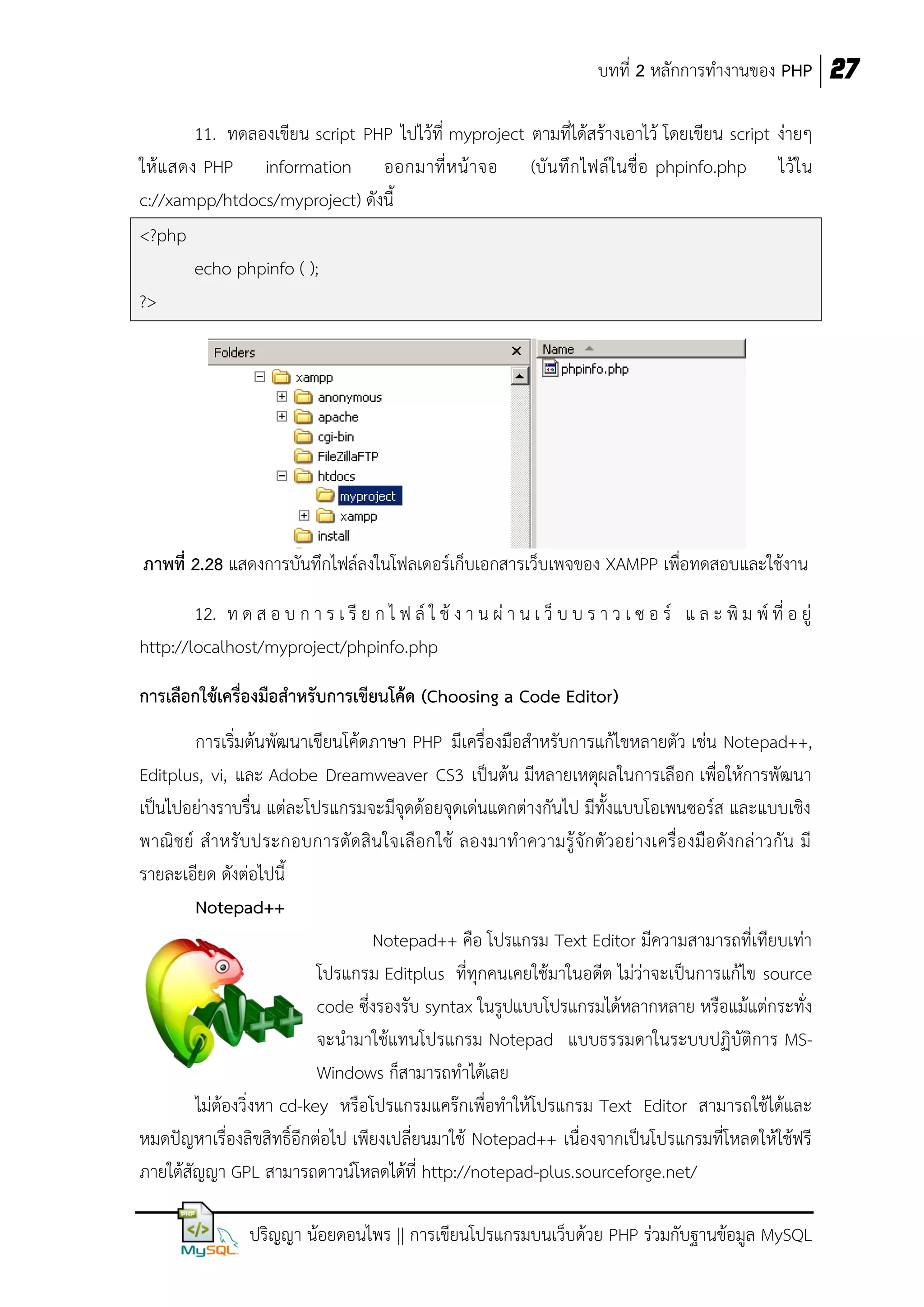 บทที่ 2 หลักการทางานของ PHP 27
11. ทดลองเขียน script PHP ไปไว้ที่ myproject ตามที่ได้สร้างเอาไว้ โดยเขียน script ง่ายๆ
ให้ แ สดง PHP information ออกมาที่ ห น้ า จอ (บั น ทึ ก ไฟล์ ใ นชื่ อ phpinfo.php ไว้ ใ น
c://xampp/htdocs/myproject) ดังนี้
<?php
echo phpinfo ( );
?>

ภาพที่ 2.28 แสดงการบันทึกไฟล์ลงในโฟลเดอร์เก็บเอกสารเว็บเพจของ XAMPP เพื่อทดสอบและใช้งาน
12. ท ด ส อ บ ก า ร เ รี ย ก ไ ฟ ล์ ใ ช้ ง า น ผ่ า น เ ว็ บ บ ร า ว เ ซ อ ร์ แ ล ะ พิ ม พ์ ที่ อ ยู่
http://localhost/myproject/phpinfo.php
การเลือกใช้เครื่องมือสาหรับการเขียนโค้ด (Choosing a Code Editor)
การเริ่มต้นพัฒนาเขียนโค้ดภาษา PHP มีเครื่องมือสาหรับการแก้ไขหลายตัว เช่น Notepad++,
Editplus, vi, และ Adobe Dreamweaver CS3 เป็นต้น มีหลายเหตุผลในการเลือก เพื่อให้การพัฒนา
เป็นไปอย่างราบรื่น แต่ละโปรแกรมจะมีจุดด้อยจุดเด่นแตกต่างกันไป มีทั้งแบบโอเพนซอร์ส และแบบเชิง
พาณิ ช ย์ ส าหรั บ ประกอบการตั ดสิ น ใจเลื อกใช้ ลองมาท าความรู้ จักตั ว อย่ างเครื่อ งมือ ดังกล่ าวกัน มี
รายละเอียด ดังต่อไปนี้
Notepad++
Notepad++ คือ โปรแกรม Text Editor มีความสามารถที่เทียบเท่า
โปรแกรม Editplus ที่ทุกคนเคยใช้มาในอดีต ไม่ว่าจะเป็นการแก้ไข source
code ซึ่งรองรับ syntax ในรูปแบบโปรแกรมได้หลากหลาย หรือแม้แต่กระทั่ง
จะนามาใช้แทนโปรแกรม Notepad แบบธรรมดาในระบบปฏิบัติการ MSWindows ก็สามารถทาได้เลย
ไม่ต้องวิ่งหา cd-key หรือโปรแกรมแคร๊กเพื่อทาให้โปรแกรม Text Editor สามารถใช้ได้และ
หมดปัญหาเรื่องลิขสิทธิ์อีกต่อไป เพียงเปลี่ยนมาใช้ Notepad++ เนื่องจากเป็นโปรแกรมที่โหลดให้ใช้ฟรี
ภายใต้สัญญา GPL สามารถดาวน์โหลดได้ที่ http://notepad-plus.sourceforge.net/
ปริญญา น้อยดอนไพร || การเขียนโปรแกรมบนเว็บด้วย PHP ร่วมกับฐานข้อมูล MySQL

 