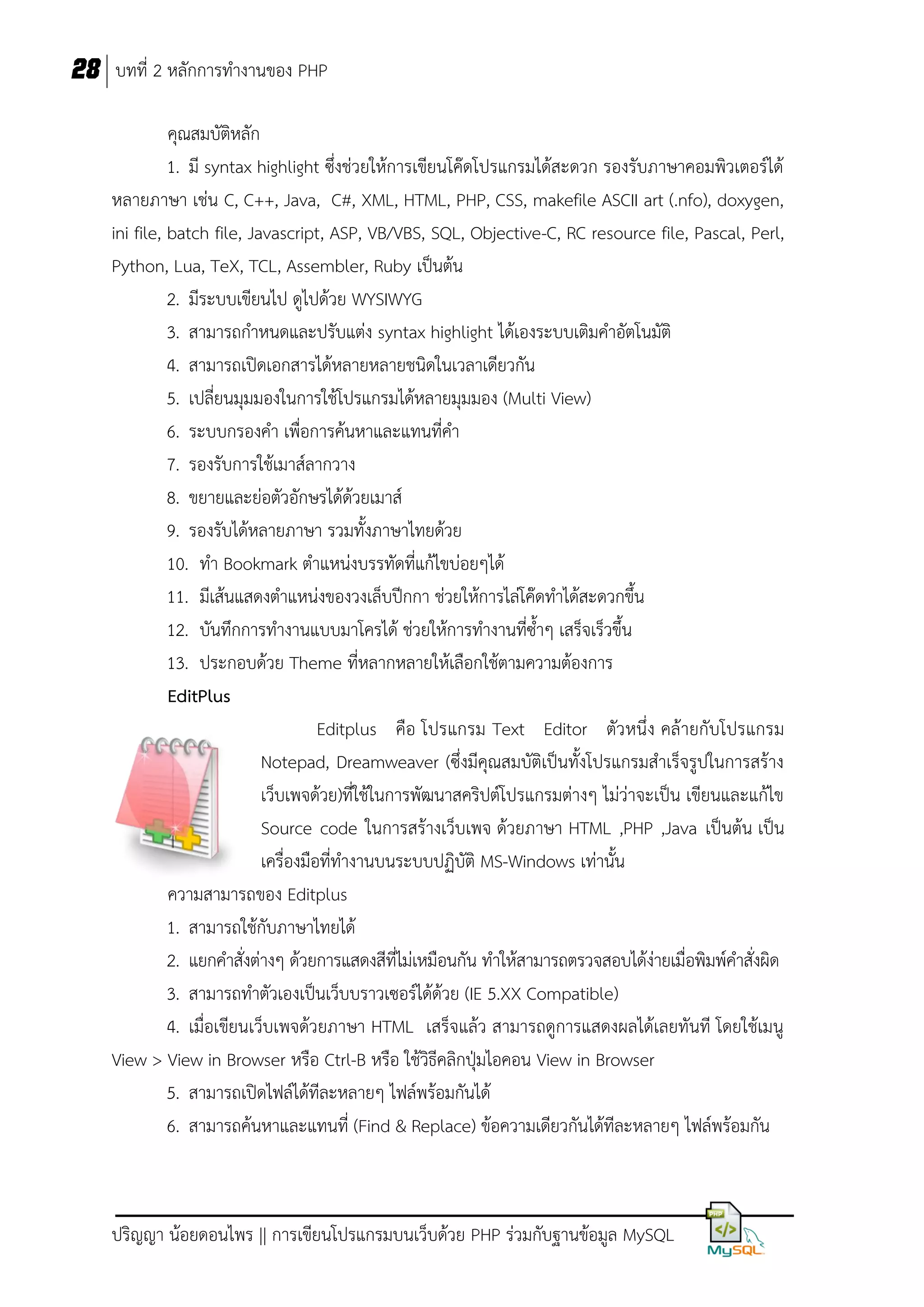 28 บทที่ 2 หลักการทางานของ PHP
คุณสมบัติหลัก
1. มี syntax highlight ซึ่งช่วยให้การเขียนโค๊ดโปรแกรมได้สะดวก รองรับภาษาคอมพิวเตอร์ได้
หลายภาษา เช่น C, C++, Java, C#, XML, HTML, PHP, CSS, makefile ASCII art (.nfo), doxygen,
ini file, batch file, Javascript, ASP, VB/VBS, SQL, Objective-C, RC resource file, Pascal, Perl,
Python, Lua, TeX, TCL, Assembler, Ruby เป็นต้น
2. มีระบบเขียนไป ดูไปด้วย WYSIWYG
3. สามารถกาหนดและปรับแต่ง syntax highlight ได้เองระบบเติมคาอัตโนมัติ
4. สามารถเปิดเอกสารได้หลายหลายชนิดในเวลาเดียวกัน
5. เปลี่ยนมุมมองในการใช้โปรแกรมได้หลายมุมมอง (Multi View)
6. ระบบกรองคา เพื่อการค้นหาและแทนที่คา
7. รองรับการใช้เมาส์ลากวาง
8. ขยายและย่อตัวอักษรได้ด้วยเมาส์
9. รองรับได้หลายภาษา รวมทั้งภาษาไทยด้วย
10. ทา Bookmark ตาแหน่งบรรทัดที่แก้ไขบ่อยๆได้
11. มีเส้นแสดงตาแหน่งของวงเล็บปีกกา ช่วยให้การไล่โค๊ดทาได้สะดวกขึ้น
12. บันทึกการทางานแบบมาโครได้ ช่วยให้การทางานที่ซ้าๆ เสร็จเร็วขึ้น
13. ประกอบด้วย Theme ที่หลากหลายให้เลือกใช้ตามความต้องการ
EditPlus
Editplus คือ โปรแกรม Text Editor ตัวหนึ่ง คล้ายกับโปรแกรม
Notepad, Dreamweaver (ซึ่งมีคุณสมบัติเป็นทั้งโปรแกรมสาเร็จรูปในการสร้าง
เว็บเพจด้วย)ที่ใช้ในการพัฒนาสคริปต์โปรแกรมต่างๆ ไม่ว่าจะเป็น เขียนและแก้ไข
Source code ในการสร้างเว็บเพจ ด้วยภาษา HTML ,PHP ,Java เป็นต้น เป็น
เครื่องมือที่ทางานบนระบบปฏิบัติ MS-Windows เท่านั้น
ความสามารถของ Editplus
1. สามารถใช้กับภาษาไทยได้
2. แยกคาสั่งต่างๆ ด้วยการแสดงสีที่ไม่เหมือนกัน ทาให้สามารถตรวจสอบได้ง่ายเมื่อพิมพ์คาสั่งผิด
3. สามารถทาตัวเองเป็นเว็บบราวเซอร์ได้ด้วย (IE 5.XX Compatible)
4. เมื่อเขียนเว็บเพจด้วยภาษา HTML เสร็จแล้ว สามารถดูการแสดงผลได้เลยทันที โดยใช้เมนู
View > View in Browser หรือ Ctrl-B หรือ ใช้วิธีคลิกปุ่มไอคอน View in Browser
5. สามารถเปิดไฟล์ได้ทีละหลายๆ ไฟล์พร้อมกันได้
6. สามารถค้นหาและแทนที่ (Find & Replace) ข้อความเดียวกันได้ทีละหลายๆ ไฟล์พร้อมกัน

ปริญญา น้อยดอนไพร || การเขียนโปรแกรมบนเว็บด้วย PHP ร่วมกับฐานข้อมูล MySQL

 