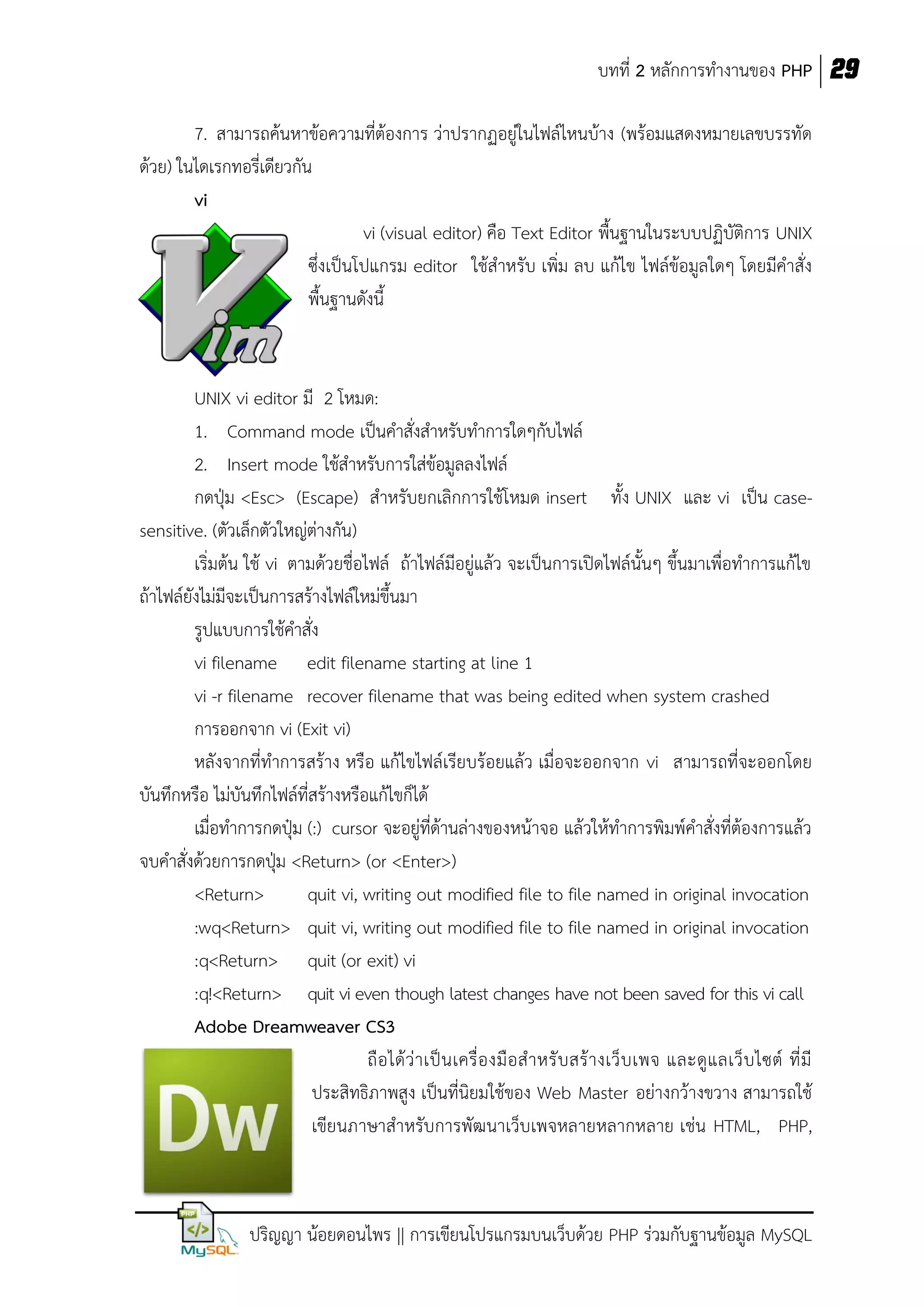 บทที่ 2 หลักการทางานของ PHP 29
7. สามารถค้นหาข้อความที่ต้องการ ว่าปรากฏอยู่ในไฟล์ไหนบ้าง (พร้อมแสดงหมายเลขบรรทัด
ด้วย) ในไดเรกทอรี่เดียวกัน
vi
vi (visual editor) คือ Text Editor พื้นฐานในระบบปฏิบัติการ UNIX
ซึ่งเป็นโปแกรม editor ใช้สาหรับ เพิ่ม ลบ แก้ไข ไฟล์ข้อมูลใดๆ โดยมีคาสั่ง
พื้นฐานดังนี้

UNIX vi editor มี 2 โหมด:
1. Command mode เป็นคาสั่งสาหรับทาการใดๆกับไฟล์
2. Insert mode ใช้สาหรับการใส่ข้อมูลลงไฟล์
กดปุ่ม <Esc> (Escape) สาหรับยกเลิกการใช้โหมด insert ทั้ง UNIX และ vi เป็น casesensitive. (ตัวเล็กตัวใหญ่ต่างกัน)
เริ่มต้น ใช้ vi ตามด้วยชื่อไฟล์ ถ้าไฟล์มีอยู่แล้ว จะเป็นการเปิดไฟล์นั้นๆ ขึ้นมาเพื่อทาการแก้ไข
ถ้าไฟล์ยังไม่มีจะเป็นการสร้างไฟล์ใหม่ขึ้นมา
รูปแบบการใช้คาสั่ง
vi filename edit filename starting at line 1
vi -r filename recover filename that was being edited when system crashed
การออกจาก vi (Exit vi)
หลังจากที่ทาการสร้าง หรือ แก้ไขไฟล์เรียบร้อยแล้ว เมื่อจะออกจาก vi สามารถที่จะออกโดย
บันทึกหรือ ไม่บันทึกไฟล์ที่สร้างหรือแก้ไขก็ได้
เมื่อทาการกดปุ๋ม (:) cursor จะอยู่ที่ด้านล่างของหน้าจอ แล้วให้ทาการพิมพ์คาสั่งที่ต้องการแล้ว
จบคาสั่งด้วยการกดปุ่ม <Return> (or <Enter>)
<Return>
quit vi, writing out modified file to file named in original invocation
:wq<Return> quit vi, writing out modified file to file named in original invocation
:q<Return> quit (or exit) vi
:q!<Return> quit vi even though latest changes have not been saved for this vi call
Adobe Dreamweaver CS3
ถื อ ได้ ว่ า เป็ น เครื่ อ งมื อ ส าหรั บ สร้ า งเว็ บ เพจ และดู แ ลเว็ บ ไซต์ ที่ มี
ประสิทธิภาพสูง เป็นที่นิยมใช้ของ Web Master อย่างกว้างขวาง สามารถใช้
เขียนภาษาสาหรับการพัฒนาเว็บเพจหลายหลากหลาย เช่น HTML, PHP,

ปริญญา น้อยดอนไพร || การเขียนโปรแกรมบนเว็บด้วย PHP ร่วมกับฐานข้อมูล MySQL

 