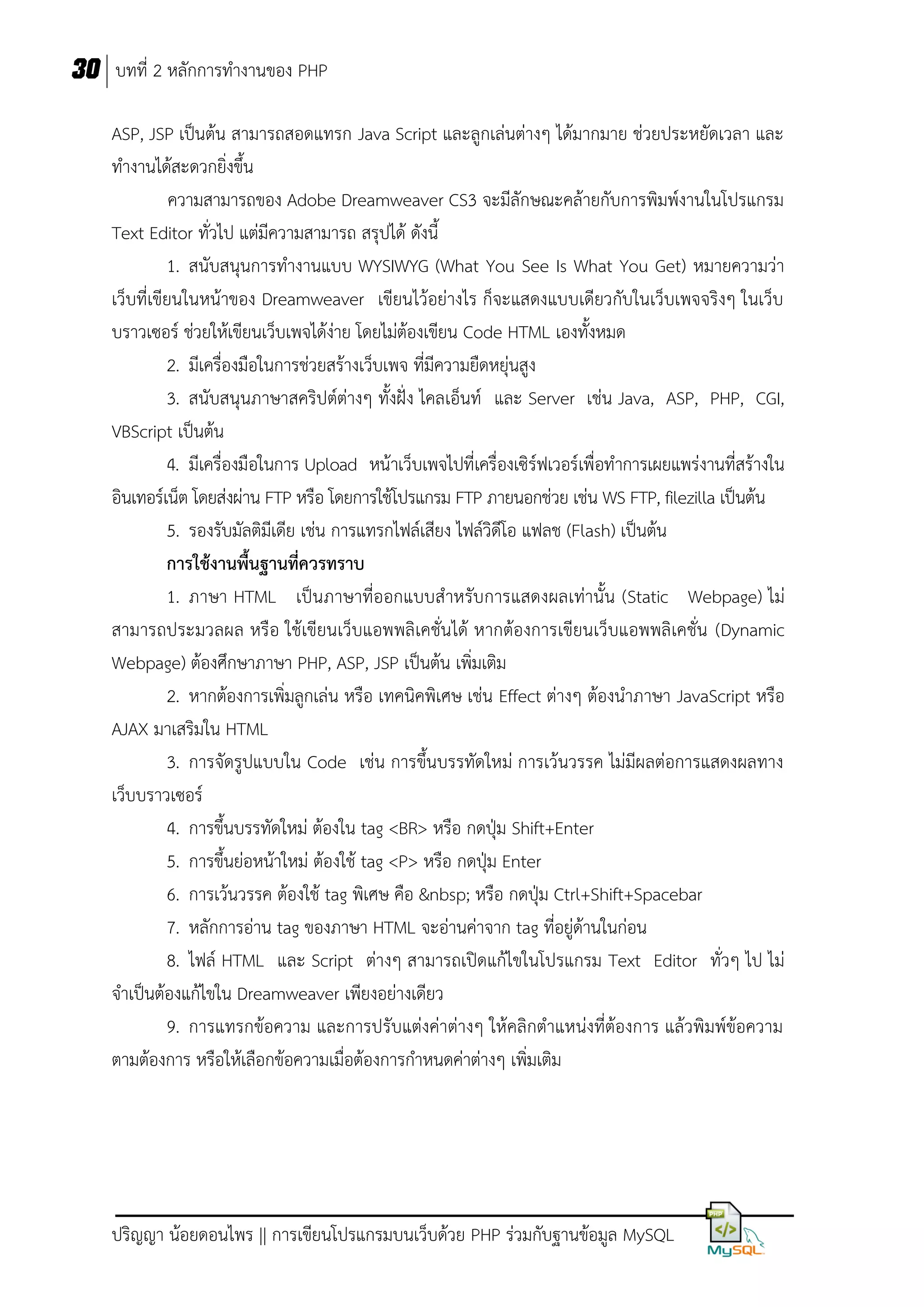 30 บทที่ 2 หลักการทางานของ PHP
ASP, JSP เป็นต้น สามารถสอดแทรก Java Script และลูกเล่นต่างๆ ได้มากมาย ช่วยประหยัดเวลา และ
ทางานได้สะดวกยิ่งขึ้น
ความสามารถของ Adobe Dreamweaver CS3 จะมีลักษณะคล้ายกับการพิมพ์งานในโปรแกรม
Text Editor ทั่วไป แต่มีความสามารถ สรุปได้ ดังนี้
1. สนับสนุนการทางานแบบ WYSIWYG (What You See Is What You Get) หมายความว่า
เว็บที่เขียนในหน้าของ Dreamweaver เขียนไว้อย่างไร ก็จะแสดงแบบเดียวกับในเว็บเพจจริงๆ ในเว็บ
บราวเซอร์ ช่วยให้เขียนเว็บเพจได้ง่าย โดยไม่ต้องเขียน Code HTML เองทั้งหมด
2. มีเครื่องมือในการช่วยสร้างเว็บเพจ ที่มีความยืดหยุ่นสูง
3. สนับสนุนภาษาสคริปต์ต่างๆ ทั้งฝั่ง ไคลเอ็นท์ และ Server เช่น Java, ASP, PHP, CGI,
VBScript เป็นต้น
4. มีเครื่องมือในการ Upload หน้าเว็บเพจไปที่เครื่องเซิร์ฟเวอร์เพื่อทาการเผยแพร่งานที่สร้างใน
อินเทอร์เน็ต โดยส่งผ่าน FTP หรือ โดยการใช้โปรแกรม FTP ภายนอกช่วย เช่น WS FTP, filezilla เป็นต้น
5. รองรับมัลติมีเดีย เช่น การแทรกไฟล์เสียง ไฟล์วิดีโอ แฟลช (Flash) เป็นต้น
การใช้งานพื้นฐานที่ควรทราบ
1. ภาษา HTML เป็นภาษาที่ออกแบบสาหรับการแสดงผลเท่านั้น (Static Webpage) ไม่
สามารถประมวลผล หรือ ใช้เขียนเว็บแอพพลิเคชั่นได้ หากต้องการเขียนเว็บแอพพลิเคชั่น (Dynamic
Webpage) ต้องศึกษาภาษา PHP, ASP, JSP เป็นต้น เพิ่มเติม
2. หากต้องการเพิ่มลูกเล่น หรือ เทคนิคพิเศษ เช่น Effect ต่างๆ ต้องนาภาษา JavaScript หรือ
AJAX มาเสริมใน HTML
3. การจัดรูปแบบใน Code เช่น การขึ้นบรรทัดใหม่ การเว้นวรรค ไม่มีผลต่อการแสดงผลทาง
เว็บบราวเซอร์
4. การขึ้นบรรทัดใหม่ ต้องใน tag <BR> หรือ กดปุ่ม Shift+Enter
5. การขึ้นย่อหน้าใหม่ ต้องใช้ tag <P> หรือ กดปุ่ม Enter
6. การเว้นวรรค ต้องใช้ tag พิเศษ คือ &nbsp; หรือ กดปุ่ม Ctrl+Shift+Spacebar
7. หลักการอ่าน tag ของภาษา HTML จะอ่านค่าจาก tag ที่อยู่ด้านในก่อน
8. ไฟล์ HTML และ Script ต่างๆ สามารถเปิดแก้ไขในโปรแกรม Text Editor ทั่วๆ ไป ไม่
จาเป็นต้องแก้ไขใน Dreamweaver เพียงอย่างเดียว
9. การแทรกข้อความ และการปรับแต่งค่าต่างๆ ให้คลิกตาแหน่งที่ต้องการ แล้วพิมพ์ข้อความ
ตามต้องการ หรือให้เลือกข้อความเมื่อต้องการกาหนดค่าต่างๆ เพิ่มเติม

ปริญญา น้อยดอนไพร || การเขียนโปรแกรมบนเว็บด้วย PHP ร่วมกับฐานข้อมูล MySQL

 