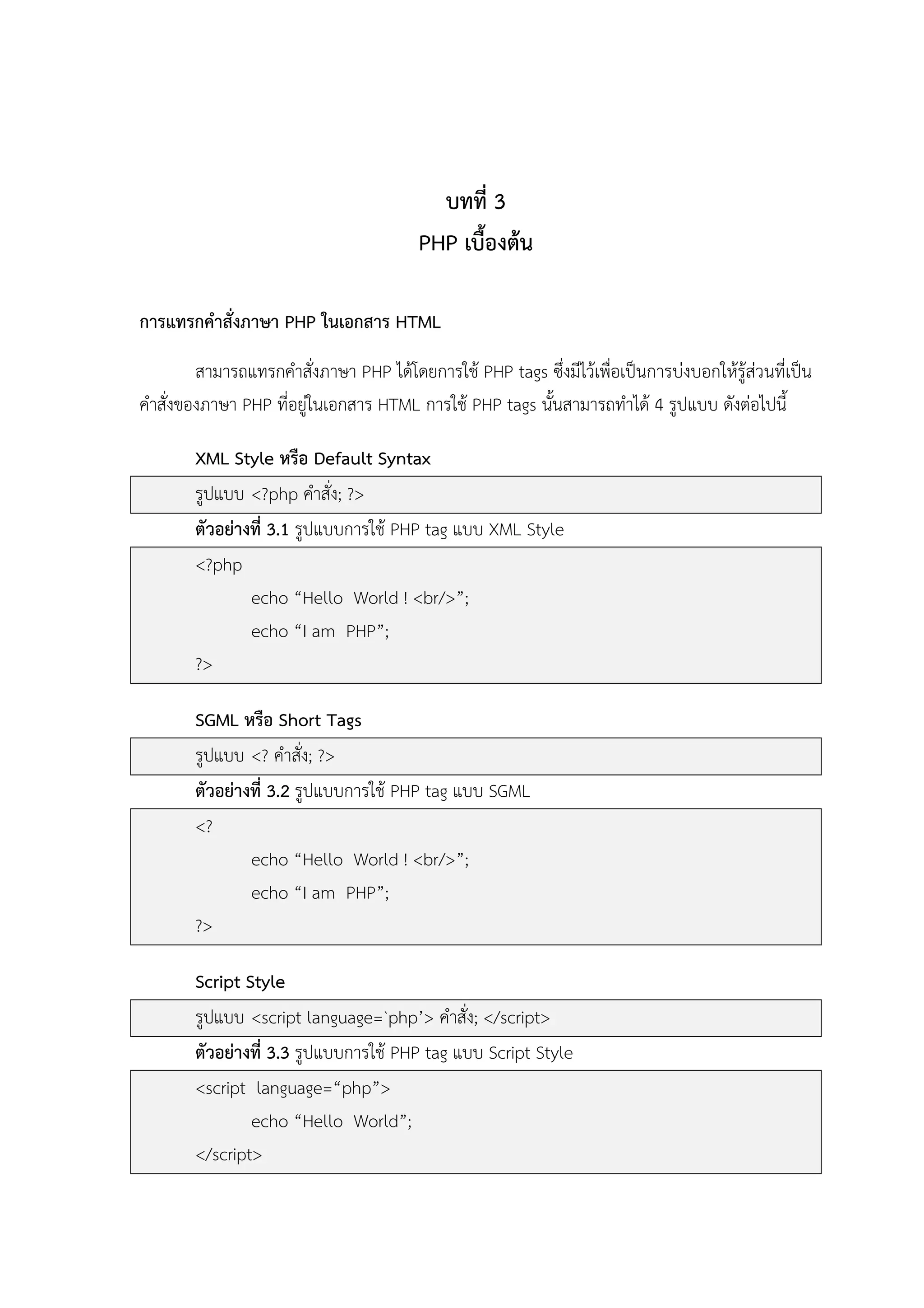 บทที่ 3
PHP เบื้องต้น
การแทรกคาสั่งภาษา PHP ในเอกสาร HTML
สามารถแทรกคาสั่งภาษา PHP ได้โดยการใช้ PHP tags ซึ่งมีไว้เพื่อเป็นการบ่งบอกให้รู้ส่วนที่เป็น
คาสั่งของภาษา PHP ที่อยู่ในเอกสาร HTML การใช้ PHP tags นั้นสามารถทาได้ 4 รูปแบบ ดังต่อไปนี้
XML Style หรือ Default Syntax
รูปแบบ <?php คาสั่ง; ?>
ตัวอย่างที่ 3.1 รูปแบบการใช้ PHP tag แบบ XML Style
<?php
echo “Hello World ! <br/>”;
echo “I am PHP”;
?>
SGML หรือ Short Tags
รูปแบบ <? คาสั่ง; ?>
ตัวอย่างที่ 3.2 รูปแบบการใช้ PHP tag แบบ SGML
<?
echo “Hello World ! <br/>”;
echo “I am PHP”;
?>
Script Style
รูปแบบ <script language=`php’> คาสั่ง; </script>
ตัวอย่างที่ 3.3 รูปแบบการใช้ PHP tag แบบ Script Style
<script language=“php”>
echo “Hello World”;
</script>

 