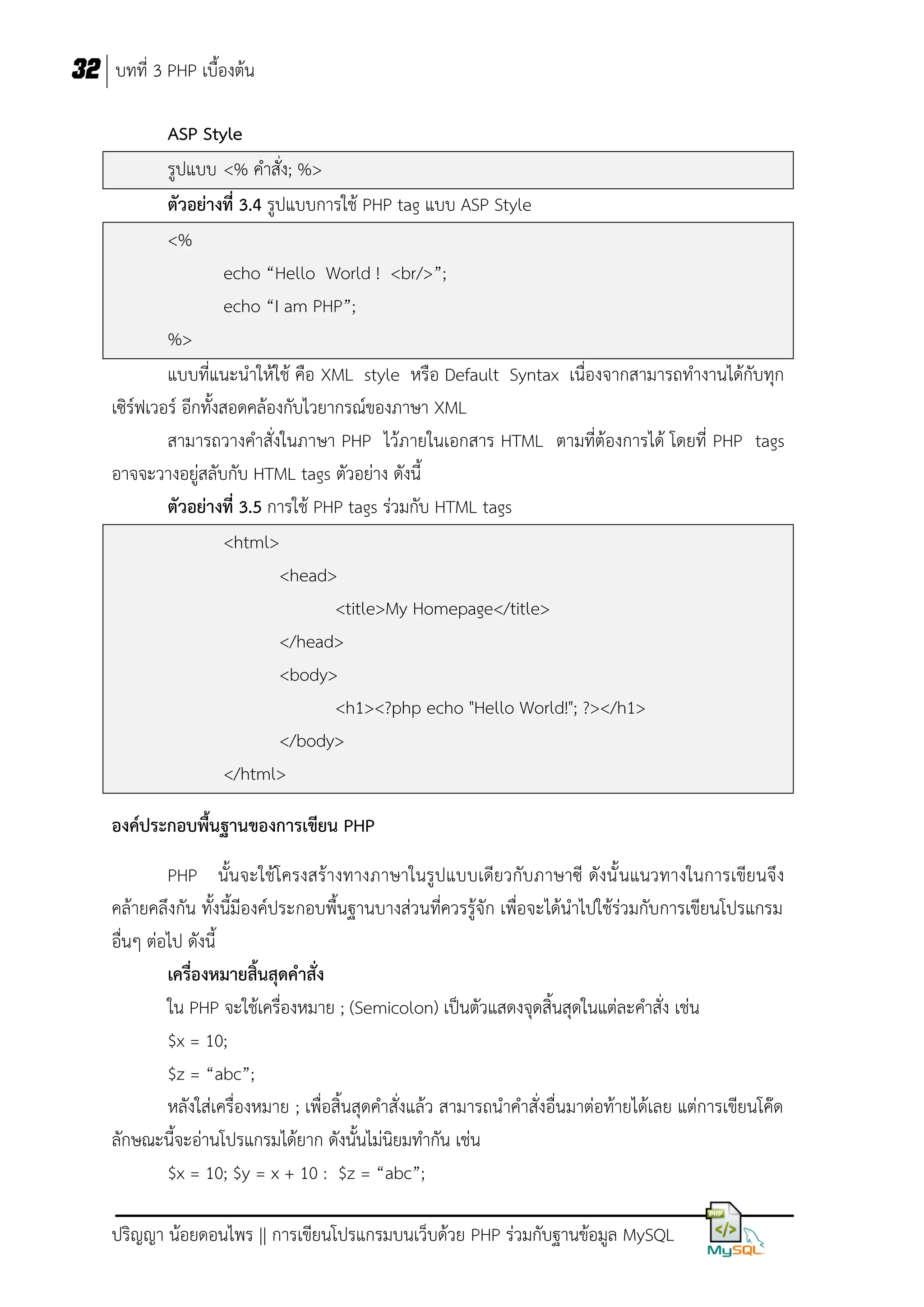 32 บทที่ 3 PHP เบื้องต้น
ASP Style
รูปแบบ <% คาสั่ง; %>
ตัวอย่างที่ 3.4 รูปแบบการใช้ PHP tag แบบ ASP Style
<%
echo “Hello World ! <br/>”;
echo “I am PHP”;
%>
แบบที่แนะนาให้ใช้ คือ XML style หรือ Default Syntax เนื่องจากสามารถทางานได้กับทุก
เซิร์ฟเวอร์ อีกทั้งสอดคล้องกับไวยากรณ์ของภาษา XML
สามารถวางคาสั่งในภาษา PHP ไว้ภายในเอกสาร HTML ตามที่ต้องการได้ โดยที่ PHP tags
อาจจะวางอยู่สลับกับ HTML tags ตัวอย่าง ดังนี้
ตัวอย่างที่ 3.5 การใช้ PHP tags ร่วมกับ HTML tags
<html>
<head>
<title>My Homepage</title>
</head>
<body>
<h1><?php echo "Hello World!"; ?></h1>
</body>
</html>
องค์ประกอบพื้นฐานของการเขียน PHP
PHP นั้นจะใช้โครงสร้างทางภาษาในรูปแบบเดียวกับภาษาซี ดังนั้ นแนวทางในการเขียนจึง
คล้ายคลึงกัน ทั้งนี้มีองค์ประกอบพื้นฐานบางส่วนที่ควรรู้จัก เพื่อจะได้นาไปใช้ร่วมกับการเขียนโปรแกรม
อื่นๆ ต่อไป ดังนี้
เครื่องหมายสิ้นสุดคาสั่ง
ใน PHP จะใช้เครื่องหมาย ; (Semicolon) เป็นตัวแสดงจุดสิ้นสุดในแต่ละคาสั่ง เช่น
$x = 10;
$z = “abc”;
หลังใส่เครื่องหมาย ; เพื่อสิ้นสุดคาสั่งแล้ว สามารถนาคาสั่งอื่นมาต่อท้ายได้เลย แต่การเขียนโค๊ด
ลักษณะนี้จะอ่านโปรแกรมได้ยาก ดังนั้นไม่นิยมทากัน เช่น
$x = 10; $y = x + 10 : $z = “abc”;
ปริญญา น้อยดอนไพร || การเขียนโปรแกรมบนเว็บด้วย PHP ร่วมกับฐานข้อมูล MySQL

 