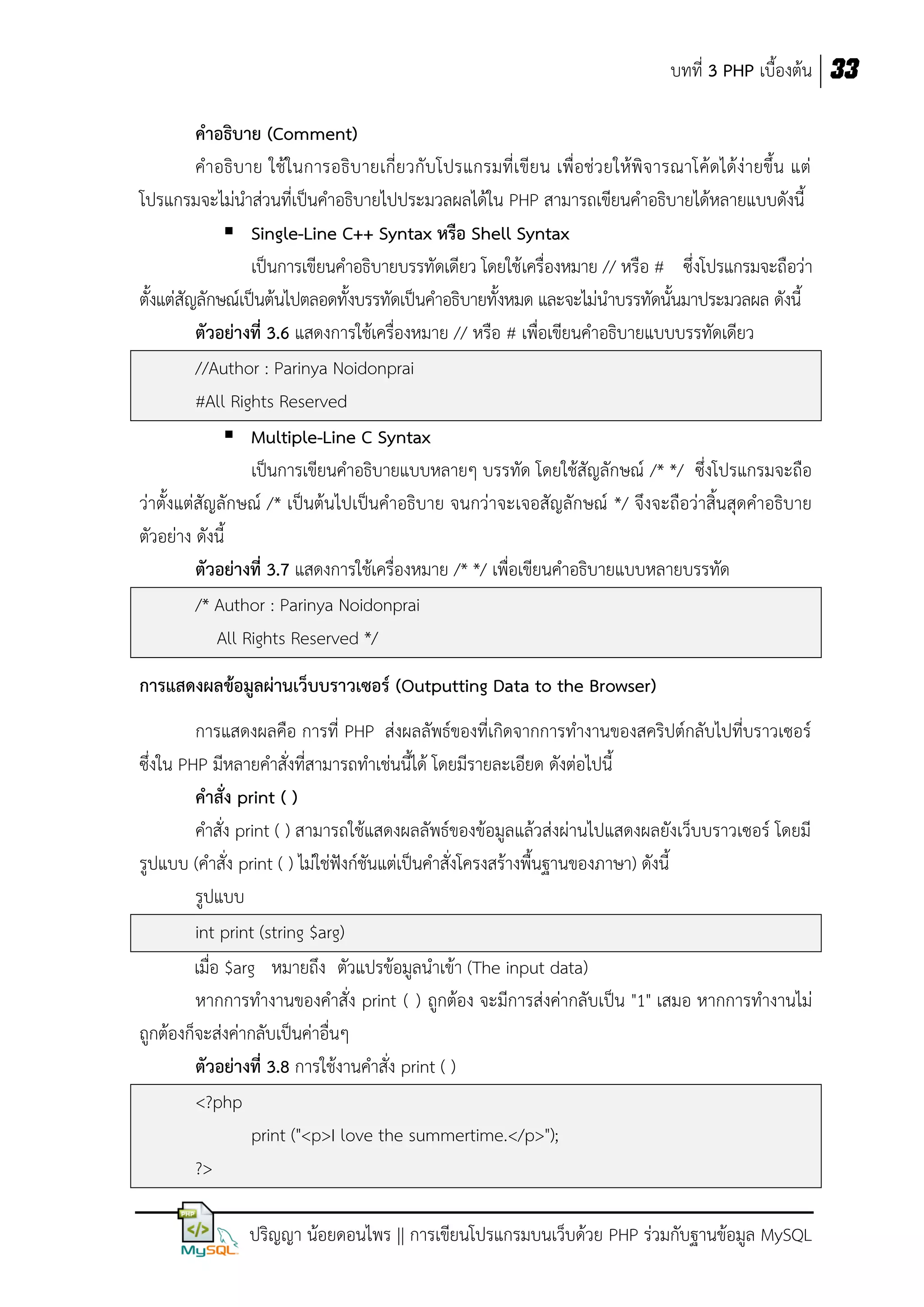 บทที่ 3 PHP เบื้องต้น 33
คาอธิบาย (Comment)
คาอธิบาย ใช้ในการอธิบ ายเกี่ยวกับโปรแกรมที่เขียน เพื่อช่ว ยให้พิจารณาโค้ดได้ง่ายขึ้น แต่
โปรแกรมจะไม่นาส่วนที่เป็นคาอธิบายไปประมวลผลได้ใน PHP สามารถเขียนคาอธิบายได้หลายแบบดังนี้
 Single-Line C++ Syntax หรือ Shell Syntax
เป็นการเขียนคาอธิบายบรรทัดเดียว โดยใช้เครื่องหมาย // หรือ # ซึ่งโปรแกรมจะถือว่า
ตั้งแต่สัญลักษณ์เป็นต้นไปตลอดทั้งบรรทัดเป็นคาอธิบายทั้งหมด และจะไม่นาบรรทัดนั้นมาประมวลผล ดังนี้
ตัวอย่างที่ 3.6 แสดงการใช้เครื่องหมาย // หรือ # เพื่อเขียนคาอธิบายแบบบรรทัดเดียว
//Author : Parinya Noidonprai
#All Rights Reserved
 Multiple-Line C Syntax
เป็นการเขียนคาอธิบายแบบหลายๆ บรรทัด โดยใช้สัญลักษณ์ /* */ ซึ่งโปรแกรมจะถือ
ว่าตั้งแต่สัญลักษณ์ /* เป็นต้นไปเป็นคาอธิบาย จนกว่าจะเจอสัญลักษณ์ */ จึงจะถือว่าสิ้นสุดคาอธิบาย
ตัวอย่าง ดังนี้
ตัวอย่างที่ 3.7 แสดงการใช้เครื่องหมาย /* */ เพื่อเขียนคาอธิบายแบบหลายบรรทัด
/* Author : Parinya Noidonprai
All Rights Reserved */
การแสดงผลข้อมูลผ่านเว็บบราวเซอร์ (Outputting Data to the Browser)
การแสดงผลคือ การที่ PHP ส่งผลลัพธ์ของที่เกิดจากการทางานของสคริปต์กลับไปที่บราวเซอร์
ซึ่งใน PHP มีหลายคาสั่งที่สามารถทาเช่นนี้ได้ โดยมีรายละเอียด ดังต่อไปนี้
คาสั่ง print ( )
คาสั่ง print ( ) สามารถใช้แสดงผลลัพธ์ของข้อมูลแล้วส่งผ่านไปแสดงผลยังเว็บบราวเซอร์ โดยมี
รูปแบบ (คาสั่ง print ( ) ไม่ใช่ฟังก์ชันแต่เป็นคาสั่งโครงสร้างพื้นฐานของภาษา) ดังนี้
รูปแบบ
int print (string $arg)
เมื่อ $arg หมายถึง ตัวแปรข้อมูลนาเข้า (The input data)
หากการทางานของคาสั่ง print ( ) ถูกต้อง จะมีการส่งค่ากลับเป็น "1" เสมอ หากการทางานไม่
ถูกต้องก็จะส่งค่ากลับเป็นค่าอื่นๆ
ตัวอย่างที่ 3.8 การใช้งานคาสั่ง print ( )
<?php
print ("<p>I love the summertime.</p>");
?>
ปริญญา น้อยดอนไพร || การเขียนโปรแกรมบนเว็บด้วย PHP ร่วมกับฐานข้อมูล MySQL

 