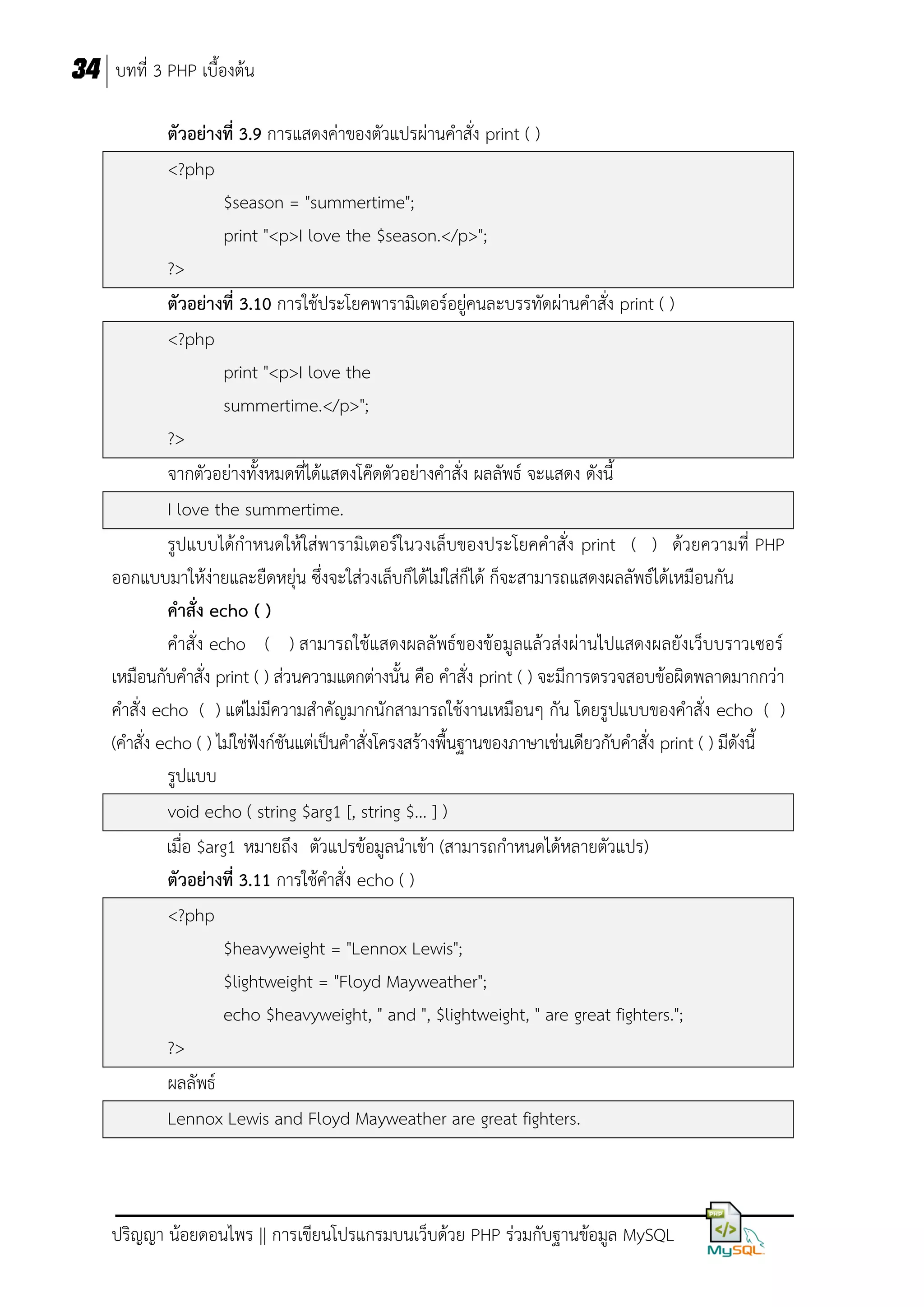 34 บทที่ 3 PHP เบื้องต้น
ตัวอย่างที่ 3.9 การแสดงค่าของตัวแปรผ่านคาสั่ง print ( )
<?php
$season = "summertime";
print "<p>I love the $season.</p>";
?>
ตัวอย่างที่ 3.10 การใช้ประโยคพารามิเตอร์อยู่คนละบรรทัดผ่านคาสั่ง print ( )
<?php
print "<p>I love the
summertime.</p>";
?>
จากตัวอย่างทั้งหมดที่ได้แสดงโค๊ดตัวอย่างคาสั่ง ผลลัพธ์ จะแสดง ดังนี้
I love the summertime.
รูปแบบได้กาหนดให้ใส่พารามิเตอร์ในวงเล็บของประโยคคาสั่ง print ( ) ด้วยความที่ PHP
ออกแบบมาให้ง่ายและยืดหยุ่น ซึ่งจะใส่วงเล็บก็ได้ไม่ใส่ก็ได้ ก็จะสามารถแสดงผลลัพธ์ได้เหมือนกัน
คาสั่ง echo ( )
คาสั่ง echo ( ) สามารถใช้แสดงผลลัพธ์ของข้อมูลแล้วส่งผ่านไปแสดงผลยังเว็บบราวเซอร์
เหมือนกับคาสั่ง print ( ) ส่วนความแตกต่างนั้น คือ คาสั่ง print ( ) จะมีการตรวจสอบข้อผิดพลาดมากกว่า
คาสั่ง echo ( ) แต่ไม่มีความสาคัญมากนักสามารถใช้งานเหมือนๆ กัน โดยรูปแบบของคาสั่ง echo ( )
(คาสั่ง echo ( ) ไม่ใช่ฟังก์ชันแต่เป็นคาสั่งโครงสร้างพื้นฐานของภาษาเช่นเดียวกับคาสั่ง print ( ) มีดังนี้
รูปแบบ
void echo ( string $arg1 [, string $... ] )
เมื่อ $arg1 หมายถึง ตัวแปรข้อมูลนาเข้า (สามารถกาหนดได้หลายตัวแปร)
ตัวอย่างที่ 3.11 การใช้คาสั่ง echo ( )
<?php
$heavyweight = "Lennox Lewis";
$lightweight = "Floyd Mayweather";
echo $heavyweight, " and ", $lightweight, " are great fighters.";
?>
ผลลัพธ์
Lennox Lewis and Floyd Mayweather are great fighters.

ปริญญา น้อยดอนไพร || การเขียนโปรแกรมบนเว็บด้วย PHP ร่วมกับฐานข้อมูล MySQL

 