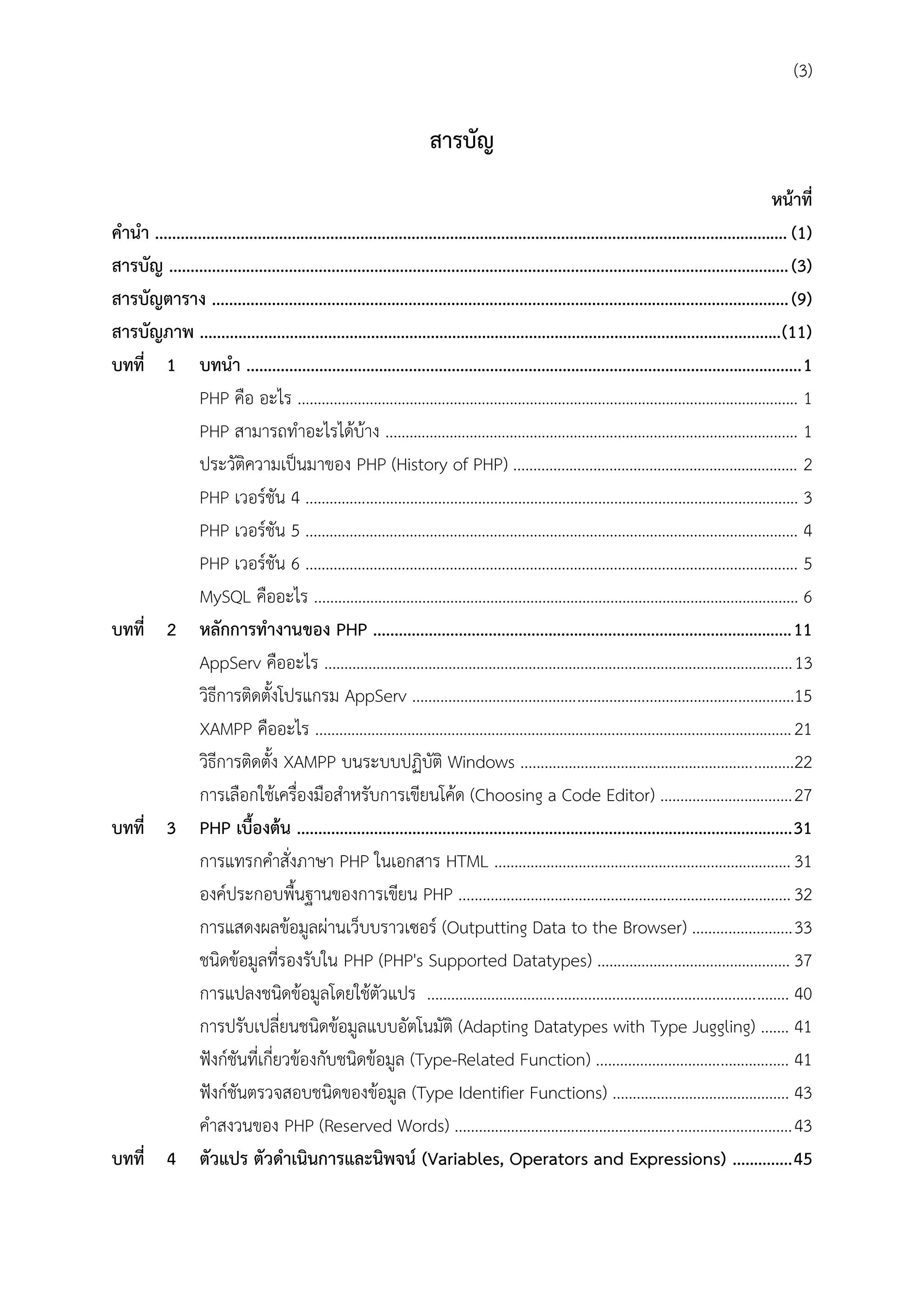 (3)

สำรบัญ
หน้ำที่
คำนำ .................................................................................................................................................... (1)
สำรบัญ ................................................................................................................................................. (3)
สำรบัญตำรำง ....................................................................................................................................... (9)
สำรบัญภำพ ........................................................................................................................................(11)
บทที่ 1 บทนำ .................................................................................................................................. 1
PHP คือ อะไร ............................................................................................................................. 1
PHP สามารถทาอะไรได้บ้าง ....................................................................................................... 1
ประวัติความเป็นมาของ PHP (History of PHP) ....................................................................... 2
PHP เวอร์ชัน 4 ........................................................................................................................... 3
PHP เวอร์ชัน 5 ........................................................................................................................... 4
PHP เวอร์ชัน 6 ........................................................................................................................... 5
MySQL คืออะไร ......................................................................................................................... 6
บทที่ 2 หลักกำรทำงำนของ PHP .................................................................................................. 11
AppServ คืออะไร .....................................................................................................................13
วิธีการติดตั้งโปรแกรม AppServ ...............................................................................................15
XAMPP คืออะไร ....................................................................................................................... 21
วิธีการติดตั้ง XAMPP บนระบบปฏิบัติ Windows ....................................................................22
การเลือกใช้เครื่องมือสาหรับการเขียนโค้ด (Choosing a Code Editor) ................................. 27
บทที่ 3 PHP เบื้องต้น .................................................................................................................... 31
การแทรกคาสั่งภาษา PHP ในเอกสาร HTML .......................................................................... 31
องค์ประกอบพื้นฐานของการเขียน PHP ................................................................................... 32
การแสดงผลข้อมูลผ่านเว็บบราวเซอร์ (Outputting Data to the Browser) ......................... 33
ชนิดข้อมูลที่รองรับใน PHP (PHP's Supported Datatypes) ................................................ 37
การแปลงชนิดข้อมูลโดยใช้ตัวแปร .......................................................................................... 40
การปรับเปลี่ยนชนิดข้อมูลแบบอัตโนมัติ (Adapting Datatypes with Type Juggling) ....... 41
ฟังก์ชันที่เกี่ยวข้องกับชนิดข้อมูล (Type-Related Function) ................................................ 41
ฟังก์ชันตรวจสอบชนิดของข้อมูล (Type Identifier Functions) ............................................ 43
คาสงวนของ PHP (Reserved Words) .................................................................................... 43
บทที่ 4 ตัวแปร ตัวดำเนินกำรและนิพจน์ (Variables, Operators and Expressions) .............. 45

 