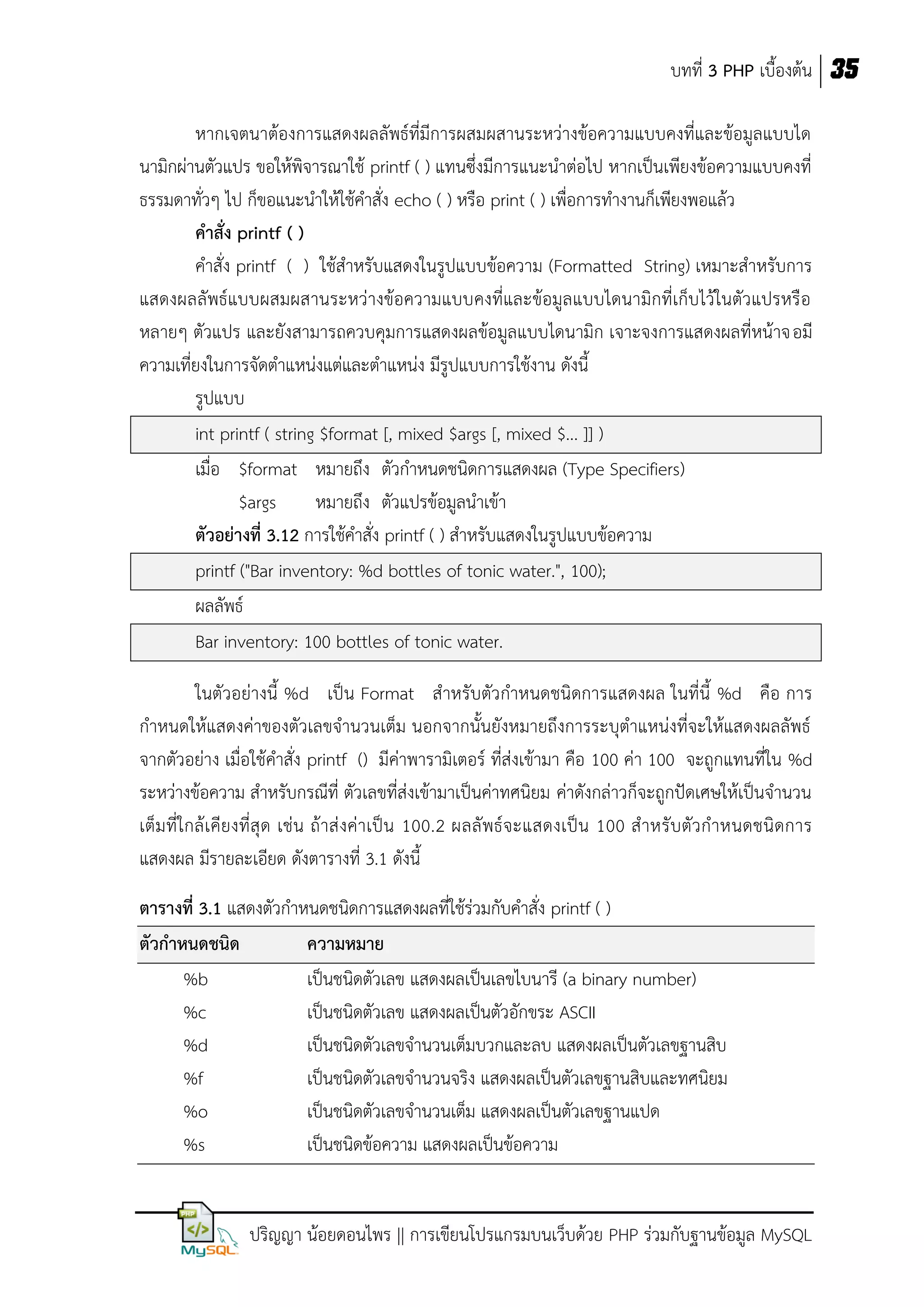 บทที่ 3 PHP เบื้องต้น 35
หากเจตนาต้องการแสดงผลลัพธ์ที่มีการผสมผสานระหว่างข้อความแบบคงที่และข้อมูลแบบได
นามิกผ่านตัวแปร ขอให้พิจารณาใช้ printf ( ) แทนซึ่งมีการแนะนาต่อไป หากเป็นเพียงข้อความแบบคงที่
ธรรมดาทั่วๆ ไป ก็ขอแนะนาให้ใช้คาสั่ง echo ( ) หรือ print ( ) เพื่อการทางานก็เพียงพอแล้ว
คาสั่ง printf ( )
คาสั่ง printf ( ) ใช้สาหรับแสดงในรูปแบบข้อความ (Formatted String) เหมาะสาหรับการ
แสดงผลลัพธ์แบบผสมผสานระหว่างข้อความแบบคงที่และข้อมูลแบบไดนามิกที่เก็บไว้ในตัวแปรหรือ
หลายๆ ตัวแปร และยังสามารถควบคุมการแสดงผลข้อมูลแบบไดนามิก เจาะจงการแสดงผลที่หน้าจอมี
ความเที่ยงในการจัดตาแหน่งแต่และตาแหน่ง มีรูปแบบการใช้งาน ดังนี้
รูปแบบ
int printf ( string $format [, mixed $args [, mixed $... ]] )
เมื่อ $format หมายถึง ตัวกาหนดชนิดการแสดงผล (Type Specifiers)
$args
หมายถึง ตัวแปรข้อมูลนาเข้า
ตัวอย่างที่ 3.12 การใช้คาสั่ง printf ( ) สาหรับแสดงในรูปแบบข้อความ
printf ("Bar inventory: %d bottles of tonic water.", 100);
ผลลัพธ์
Bar inventory: 100 bottles of tonic water.
ในตัวอย่างนี้ %d เป็น Format สาหรับตัวกาหนดชนิดการแสดงผล ในที่นี้ %d คือ การ
กาหนดให้แสดงค่าของตัวเลขจานวนเต็ม นอกจากนั้นยังหมายถึงการระบุตาแหน่งที่จะให้แสดงผลลัพธ์
จากตัวอย่าง เมื่อใช้คาสั่ง printf () มีค่าพารามิเตอร์ ที่ส่งเข้ามา คือ 100 ค่า 100 จะถูกแทนที่ใน %d
ระหว่างข้อความ สาหรับกรณีที่ ตัวเลขที่ส่งเข้ามาเป็นค่าทศนิยม ค่าดังกล่าวก็จะถูกปัดเศษให้เป็นจานวน
เต็มที่ใกล้ เ คีย งที่สุ ด เช่น ถ้าส่ งค่าเป็ น 100.2 ผลลั พธ์จะแสดงเป็น 100 ส าหรับตัว กาหนดชนิดการ
แสดงผล มีรายละเอียด ดังตารางที่ 3.1 ดังนี้
ตารางที่ 3.1 แสดงตัวกาหนดชนิดการแสดงผลที่ใช้ร่วมกับคาสั่ง printf ( )
ตัวกาหนดชนิด
ความหมาย
%b
เป็นชนิดตัวเลข แสดงผลเป็นเลขไบนารี (a binary number)
%c
เป็นชนิดตัวเลข แสดงผลเป็นตัวอักขระ ASCII
%d
เป็นชนิดตัวเลขจานวนเต็มบวกและลบ แสดงผลเป็นตัวเลขฐานสิบ
%f
เป็นชนิดตัวเลขจานวนจริง แสดงผลเป็นตัวเลขฐานสิบและทศนิยม
%o
เป็นชนิดตัวเลขจานวนเต็ม แสดงผลเป็นตัวเลขฐานแปด
%s
เป็นชนิดข้อความ แสดงผลเป็นข้อความ

ปริญญา น้อยดอนไพร || การเขียนโปรแกรมบนเว็บด้วย PHP ร่วมกับฐานข้อมูล MySQL

 