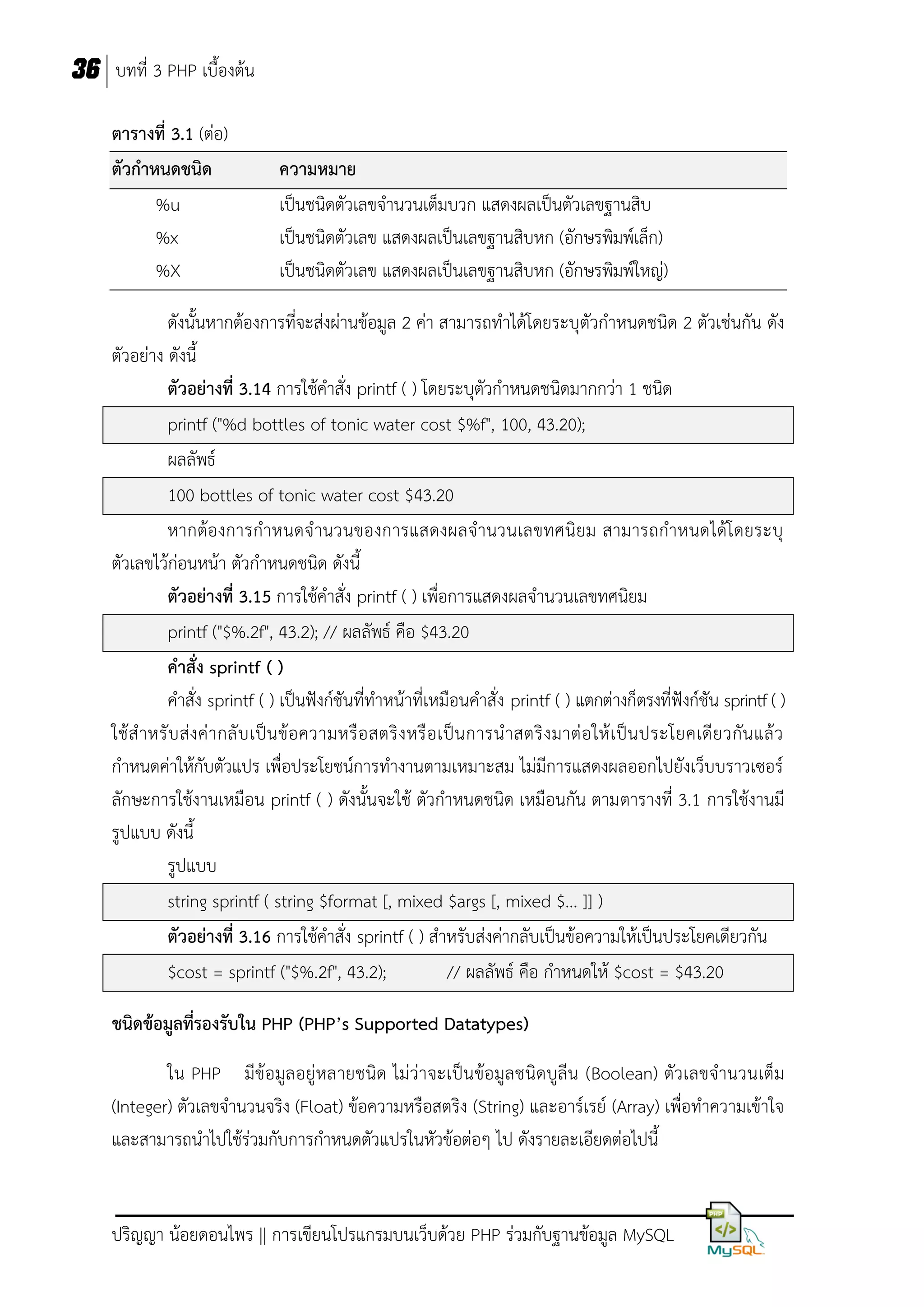 36 บทที่ 3 PHP เบื้องต้น
ตารางที่ 3.1 (ต่อ)
ตัวกาหนดชนิด
%u
%x
%X

ความหมาย
เป็นชนิดตัวเลขจานวนเต็มบวก แสดงผลเป็นตัวเลขฐานสิบ
เป็นชนิดตัวเลข แสดงผลเป็นเลขฐานสิบหก (อักษรพิมพ์เล็ก)
เป็นชนิดตัวเลข แสดงผลเป็นเลขฐานสิบหก (อักษรพิมพ์ใหญ่)

ดังนั้นหากต้องการที่จะส่งผ่านข้อมูล 2 ค่า สามารถทาได้โดยระบุตัวกาหนดชนิด 2 ตัวเช่นกัน ดัง
ตัวอย่าง ดังนี้
ตัวอย่างที่ 3.14 การใช้คาสั่ง printf ( ) โดยระบุตัวกาหนดชนิดมากกว่า 1 ชนิด
printf ("%d bottles of tonic water cost $%f", 100, 43.20);
ผลลัพธ์
100 bottles of tonic water cost $43.20
หากต้องการกาหนดจ านวนของการแสดงผลจานวนเลขทศนิยม สามารถกาหนดได้โ ดยระบุ
ตัวเลขไว้ก่อนหน้า ตัวกาหนดชนิด ดังนี้
ตัวอย่างที่ 3.15 การใช้คาสั่ง printf ( ) เพื่อการแสดงผลจานวนเลขทศนิยม
printf ("$%.2f", 43.2); // ผลลัพธ์ คือ $43.20
คาสั่ง sprintf ( )
คาสั่ง sprintf ( ) เป็นฟังก์ชันที่ทาหน้าที่เหมือนคาสั่ง printf ( ) แตกต่างก็ตรงที่ฟังก์ชัน sprintf ( )
ใช้ ส าหรั บ ส่ ง ค่ า กลั บ เป็ น ข้ อความหรื อ สตริ ง หรื อ เป็น การน าสตริ ง มาต่ อ ให้ เ ป็น ประโยคเดี ย วกัน แล้ ว
กาหนดค่าให้กับตัวแปร เพื่อประโยชน์การทางานตามเหมาะสม ไม่มีการแสดงผลออกไปยังเว็บบราวเซอร์
ลักษะการใช้งานเหมือน printf ( ) ดังนั้นจะใช้ ตัวกาหนดชนิด เหมือนกัน ตามตารางที่ 3.1 การใช้งานมี
รูปแบบ ดังนี้
รูปแบบ
string sprintf ( string $format [, mixed $args [, mixed $... ]] )
ตัวอย่างที่ 3.16 การใช้คาสั่ง sprintf ( ) สาหรับส่งค่ากลับเป็นข้อความให้เป็นประโยคเดียวกัน
$cost = sprintf ("$%.2f", 43.2);
// ผลลัพธ์ คือ กาหนดให้ $cost = $43.20
ชนิดข้อมูลที่รองรับใน PHP (PHP’s Supported Datatypes)
ใน PHP มีข้อมูล อยู่ หลายชนิด ไม่ว่าจะเป็นข้อมูลชนิดบูลีน (Boolean) ตัวเลขจานวนเต็ม
(Integer) ตัวเลขจานวนจริง (Float) ข้อความหรือสตริง (String) และอาร์เรย์ (Array) เพื่อทาความเข้าใจ
และสามารถนาไปใช้ร่วมกับการกาหนดตัวแปรในหัวข้อต่อๆ ไป ดังรายละเอียดต่อไปนี้

ปริญญา น้อยดอนไพร || การเขียนโปรแกรมบนเว็บด้วย PHP ร่วมกับฐานข้อมูล MySQL

 