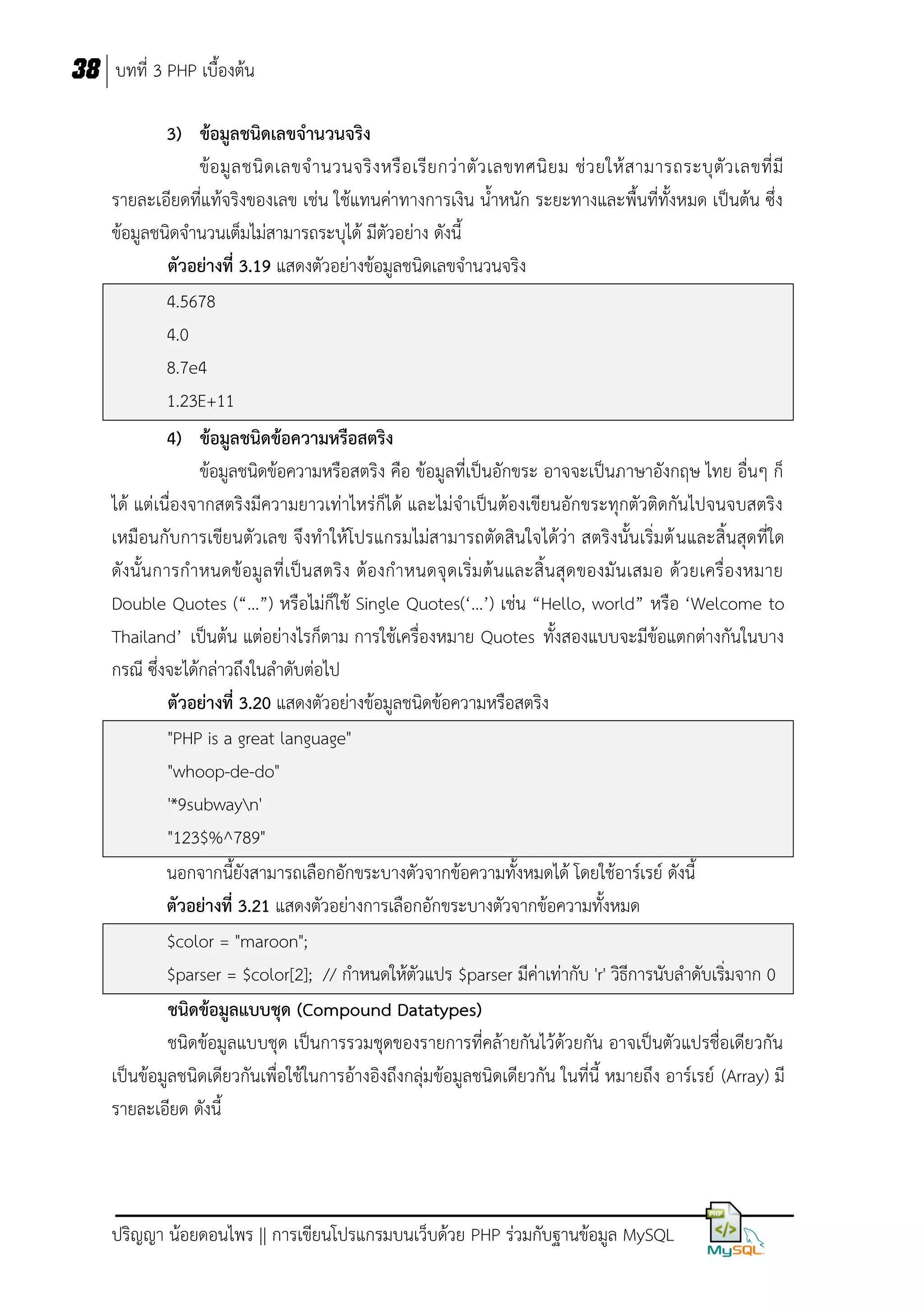 38 บทที่ 3 PHP เบื้องต้น
3) ข้อมูลชนิดเลขจานวนจริง
ข้ อ มู ล ชนิ ด เลขจ านวนจริ ง หรื อ เรี ย กว่ า ตั ว เลขทศนิ ย ม ช่ ว ยให้ ส ามารถระบุ ตั ว เลขที่ มี
รายละเอียดที่แท้จริงของเลข เช่น ใช้แทนค่าทางการเงิน น้าหนัก ระยะทางและพื้นที่ทั้งหมด เป็นต้น ซึ่ง
ข้อมูลชนิดจานวนเต็มไม่สามารถระบุได้ มีตัวอย่าง ดังนี้
ตัวอย่างที่ 3.19 แสดงตัวอย่างข้อมูลชนิดเลขจานวนจริง
4.5678
4.0
8.7e4
1.23E+11
4) ข้อมูลชนิดข้อความหรือสตริง
ข้อมูลชนิดข้อความหรือสตริง คือ ข้อมูลที่เป็นอักขระ อาจจะเป็นภาษาอังกฤษ ไทย อื่นๆ ก็
ได้ แต่เนื่องจากสตริงมีความยาวเท่าไหร่ก็ได้ และไม่จาเป็นต้องเขียนอักขระทุกตัวติดกันไปจนจบสตริง
เหมือนกับการเขียนตัวเลข จึงทาให้โปรแกรมไม่สามารถตัดสินใจได้ว่า สตริงนั้นเริ่มต้ นและสิ้นสุดที่ใด
ดังนั้ น การกาหนดข้ อมูล ที่ เป็ น สตริ ง ต้ องกาหนดจุ ดเริ่มต้ นและสิ้ นสุ ด ของมั นเสมอ ด้ว ยเครื่อ งหมาย
Double Quotes (“…”) หรือไม่ก็ใช้ Single Quotes(‘…’) เช่น “Hello, world” หรือ ‘Welcome to
Thailand’ เป็นต้น แต่อย่างไรก็ตาม การใช้เครื่องหมาย Quotes ทั้งสองแบบจะมีข้อแตกต่างกันในบาง
กรณี ซึ่งจะได้กล่าวถึงในลาดับต่อไป
ตัวอย่างที่ 3.20 แสดงตัวอย่างข้อมูลชนิดข้อความหรือสตริง
"PHP is a great language"
"whoop-de-do"
'*9subwayn'
"123$%^789"
นอกจากนี้ยังสามารถเลือกอักขระบางตัวจากข้อความทั้งหมดได้ โดยใช้อาร์เรย์ ดังนี้
ตัวอย่างที่ 3.21 แสดงตัวอย่างการเลือกอักขระบางตัวจากข้อความทั้งหมด
$color = "maroon";
$parser = $color[2]; // กาหนดให้ตัวแปร $parser มีค่าเท่ากับ 'r' วิธีการนับลาดับเริ่มจาก 0
ชนิดข้อมูลแบบชุด (Compound Datatypes)
ชนิดข้อมูลแบบชุด เป็นการรวมชุดของรายการที่คล้ายกันไว้ด้วยกัน อาจเป็นตัวแปรชื่อเดียวกัน
เป็นข้อมูลชนิดเดียวกันเพื่อใช้ในการอ้างอิงถึงกลุ่มข้อมูลชนิดเดียวกัน ในที่นี้ หมายถึง อาร์เรย์ (Array) มี
รายละเอียด ดังนี้

ปริญญา น้อยดอนไพร || การเขียนโปรแกรมบนเว็บด้วย PHP ร่วมกับฐานข้อมูล MySQL

 