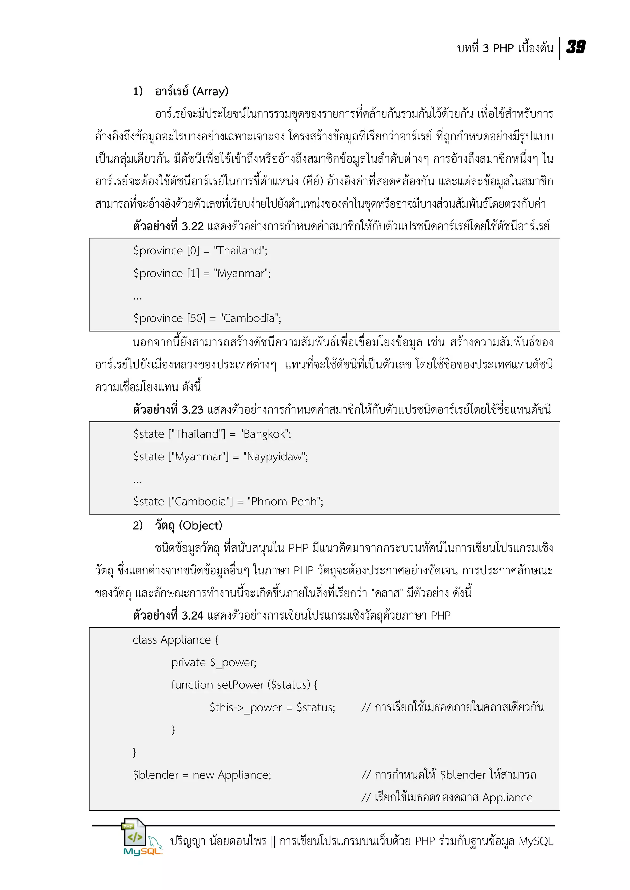 บทที่ 3 PHP เบื้องต้น 39
1) อาร์เรย์ (Array)
อาร์เรย์จะมีประโยชน์ในการรวมชุดของรายการที่คล้ายกันรวมกันไว้ด้วยกัน เพื่อใช้สาหรับการ
อ้างอิงถึงข้อมูลอะไรบางอย่างเฉพาะเจาะจง โครงสร้างข้อมูลที่เรียกว่าอาร์เรย์ ที่ถูกกาหนดอย่างมีรูปแบบ
เป็นกลุ่มเดียวกัน มีดัชนีเพื่อใช้เข้าถึงหรืออ้างถึงสมาชิกข้อมูลในลาดับต่ างๆ การอ้างถึงสมาชิกหนึ่งๆ ใน
อาร์เรย์จะต้องใช้ดัชนีอาร์เรย์ในการชี้ตาแหน่ง (คีย์) อ้างอิงค่าที่สอดคล้องกัน และแต่ละข้อมูลในสมาชิก
สามารถที่จะอ้างอิงด้วยตัวเลขที่เรียบง่ายไปยังตาแหน่งของค่าในชุดหรืออาจมีบางส่วนสัมพันธ์โดยตรงกับค่า
ตัวอย่างที่ 3.22 แสดงตัวอย่างการกาหนดค่าสมาชิกให้กับตัวแปรชนิดอาร์เรย์โดยใช้ดัชนีอาร์เรย์
$province [0] = "Thailand";
$province [1] = "Myanmar";
...
$province [50] = "Cambodia";
นอกจากนี้ยังสามารถสร้างดัชนีความสัมพันธ์เพื่อเชื่อมโยงข้อมูล เช่น สร้างความสัมพันธ์ของ
อาร์เรย์ไปยังเมืองหลวงของประเทศต่างๆ แทนที่จะใช้ดัชนีที่เป็นตัวเลข โดยใช้ชื่อของประเทศแทนดัชนี
ความเชื่อมโยงแทน ดังนี้
ตัวอย่างที่ 3.23 แสดงตัวอย่างการกาหนดค่าสมาชิกให้กับตัวแปรชนิดอาร์เรย์โดยใช้ชื่อแทนดัชนี
$state ["Thailand"] = "Bangkok";
$state ["Myanmar"] = "Naypyidaw";
...
$state ["Cambodia"] = "Phnom Penh";
2) วัตถุ (Object)
ชนิดข้อมูลวัตถุ ที่สนับสนุนใน PHP มีแนวคิดมาจากกระบวนทัศน์ ในการเขียนโปรแกรมเชิง
วัตถุ ซึ่งแตกต่างจากชนิดข้อมูลอื่นๆ ในภาษา PHP วัตถุจะต้องประกาศอย่างชัดเจน การประกาศลักษณะ
ของวัตถุ และลักษณะการทางานนี้จะเกิดขึ้นภายในสิ่งที่เรียกว่า "คลาส" มีตัวอย่าง ดังนี้
ตัวอย่างที่ 3.24 แสดงตัวอย่างการเขียนโปรแกรมเชิงวัตถุด้วยภาษา PHP
class Appliance {
private $_power;
function setPower ($status) {
$this->_power = $status;
// การเรียกใช้เมธอดภายในคลาสเดียวกัน
}
}
$blender = new Appliance;
// การกาหนดให้ $blender ให้สามารถ
// เรียกใช้เมธอดของคลาส Appliance
ปริญญา น้อยดอนไพร || การเขียนโปรแกรมบนเว็บด้วย PHP ร่วมกับฐานข้อมูล MySQL

 