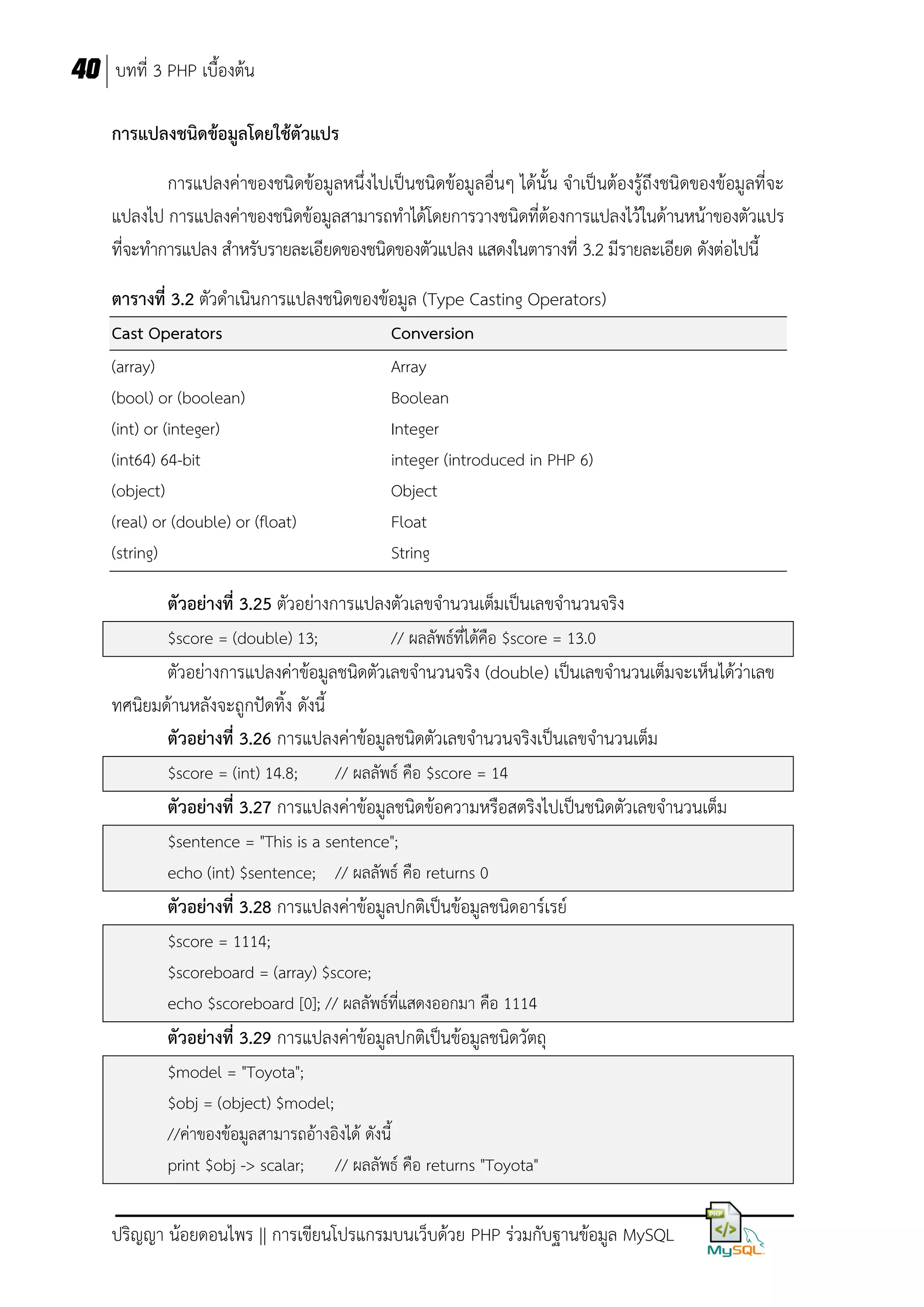40 บทที่ 3 PHP เบื้องต้น
การแปลงชนิดข้อมูลโดยใช้ตัวแปร
การแปลงค่าของชนิดข้อมูลหนึ่งไปเป็นชนิดข้อมูลอื่นๆ ได้นั้น จาเป็นต้องรู้ถึงชนิดของข้อมูลที่จะ
แปลงไป การแปลงค่าของชนิดข้อมูลสามารถทาได้โดยการวางชนิดที่ต้องการแปลงไว้ในด้านหน้าของตัวแปร
ที่จะทาการแปลง สาหรับรายละเอียดของชนิดของตัวแปลง แสดงในตารางที่ 3.2 มีรายละเอียด ดังต่อไปนี้
ตารางที่ 3.2 ตัวดาเนินการแปลงชนิดของข้อมูล (Type Casting Operators)
Cast Operators
(array)
(bool) or (boolean)
(int) or (integer)
(int64) 64-bit
(object)
(real) or (double) or (float)
(string)

Conversion
Array
Boolean
Integer
integer (introduced in PHP 6)
Object
Float
String

ตัวอย่างที่ 3.25 ตัวอย่างการแปลงตัวเลขจานวนเต็มเป็นเลขจานวนจริง
$score = (double) 13;

// ผลลัพธ์ทได้คือ $score = 13.0
ี่

ตัวอย่างการแปลงค่าข้อมูลชนิดตัวเลขจานวนจริง (double) เป็นเลขจานวนเต็มจะเห็นได้ว่าเลข
ทศนิยมด้านหลังจะถูกปัดทิ้ง ดังนี้
ตัวอย่างที่ 3.26 การแปลงค่าข้อมูลชนิดตัวเลขจานวนจริงเป็นเลขจานวนเต็ม
$score = (int) 14.8;

// ผลลัพธ์ คือ $score = 14

ตัวอย่างที่ 3.27 การแปลงค่าข้อมูลชนิดข้อความหรือสตริงไปเป็นชนิดตัวเลขจานวนเต็ม
$sentence = "This is a sentence";
echo (int) $sentence; // ผลลัพธ์ คือ returns 0

ตัวอย่างที่ 3.28 การแปลงค่าข้อมูลปกติเป็นข้อมูลชนิดอาร์เรย์
$score = 1114;
$scoreboard = (array) $score;
echo $scoreboard [0]; // ผลลัพธ์ที่แสดงออกมา คือ 1114

ตัวอย่างที่ 3.29 การแปลงค่าข้อมูลปกติเป็นข้อมูลชนิดวัตถุ
$model = "Toyota";
$obj = (object) $model;
//ค่าของข้อมูลสามารถอ้างอิงได้ ดังนี้
print $obj -> scalar; // ผลลัพธ์ คือ returns "Toyota"

ปริญญา น้อยดอนไพร || การเขียนโปรแกรมบนเว็บด้วย PHP ร่วมกับฐานข้อมูล MySQL

 