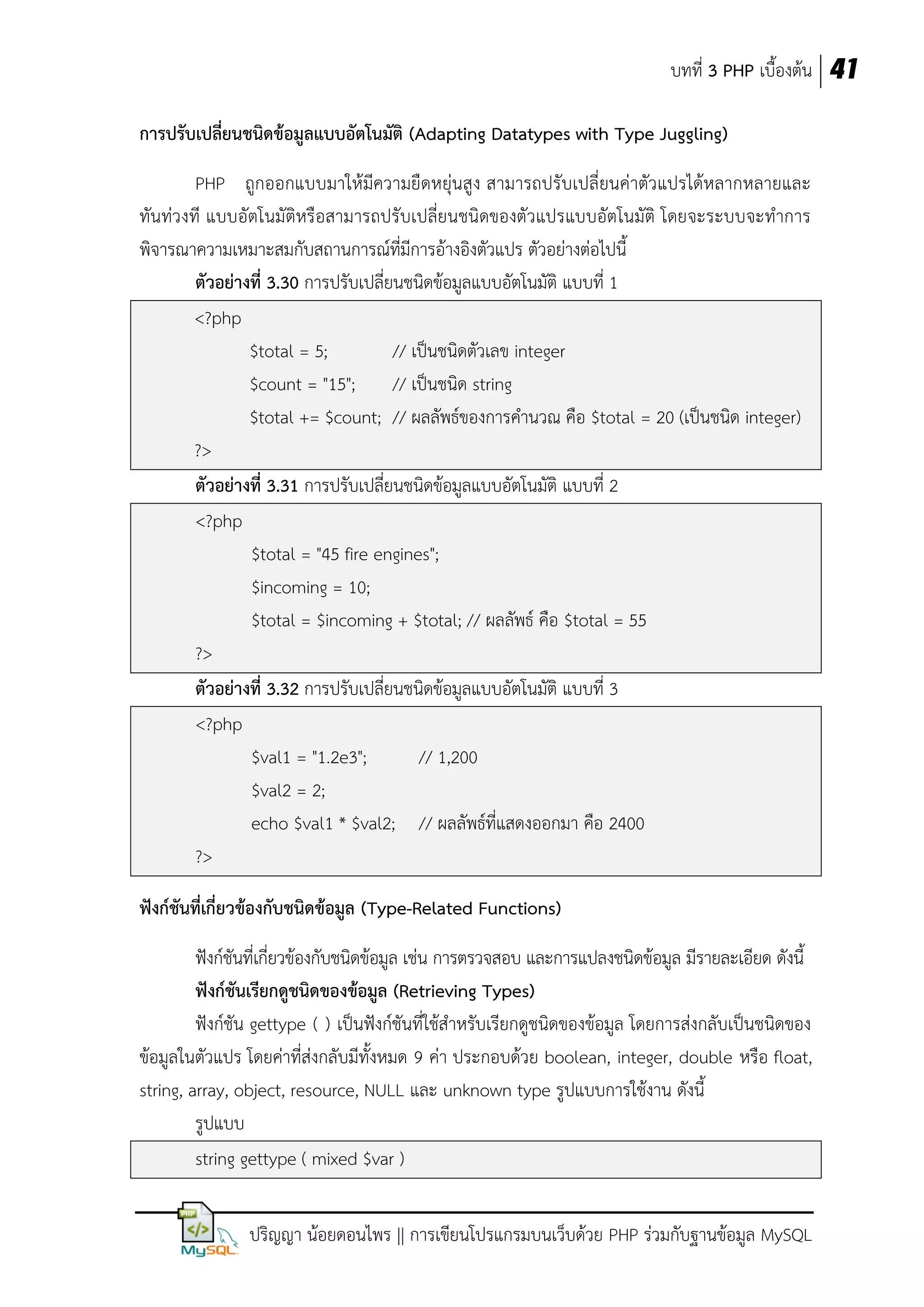 บทที่ 3 PHP เบื้องต้น 41
การปรับเปลี่ยนชนิดข้อมูลแบบอัตโนมัติ (Adapting Datatypes with Type Juggling)
PHP ถูกออกแบบมาให้มีความยืดหยุ่นสูง สามารถปรับเปลี่ยนค่าตัวแปรได้หลากหลายและ
ทันท่วงที แบบอัตโนมัติหรือสามารถปรับเปลี่ยนชนิดของตัวแปรแบบอัตโนมัติ โดยจะระบบจะทาการ
พิจารณาความเหมาะสมกับสถานการณ์ที่มีการอ้างอิงตัวแปร ตัวอย่างต่อไปนี้
ตัวอย่างที่ 3.30 การปรับเปลี่ยนชนิดข้อมูลแบบอัตโนมัติ แบบที่ 1
<?php
$total = 5;
// เป็นชนิดตัวเลข integer
$count = "15";
// เป็นชนิด string
$total += $count; // ผลลัพธ์ของการคานวณ คือ $total = 20 (เป็นชนิด integer)
?>
ตัวอย่างที่ 3.31 การปรับเปลี่ยนชนิดข้อมูลแบบอัตโนมัติ แบบที่ 2
<?php
$total = "45 fire engines";
$incoming = 10;
$total = $incoming + $total; // ผลลัพธ์ คือ $total = 55
?>
ตัวอย่างที่ 3.32 การปรับเปลี่ยนชนิดข้อมูลแบบอัตโนมัติ แบบที่ 3
<?php
$val1 = "1.2e3";
// 1,200
$val2 = 2;
echo $val1 * $val2; // ผลลัพธ์ที่แสดงออกมา คือ 2400
?>
ฟังก์ชันที่เกี่ยวข้องกับชนิดข้อมูล (Type-Related Functions)
ฟังก์ชันที่เกี่ยวข้องกับชนิดข้อมูล เช่น การตรวจสอบ และการแปลงชนิดข้อมูล มีรายละเอียด ดังนี้
ฟังก์ชันเรียกดูชนิดของข้อมูล (Retrieving Types)
ฟังก์ชัน gettype ( ) เป็นฟังก์ชันที่ใช้สาหรับเรียกดูชนิดของข้อมูล โดยการส่งกลับเป็นชนิดของ
ข้อมูลในตัวแปร โดยค่าที่ส่งกลับมีทั้งหมด 9 ค่า ประกอบด้วย boolean, integer, double หรือ float,
string, array, object, resource, NULL และ unknown type รูปแบบการใช้งาน ดังนี้
รูปแบบ
string gettype ( mixed $var )
ปริญญา น้อยดอนไพร || การเขียนโปรแกรมบนเว็บด้วย PHP ร่วมกับฐานข้อมูล MySQL

 