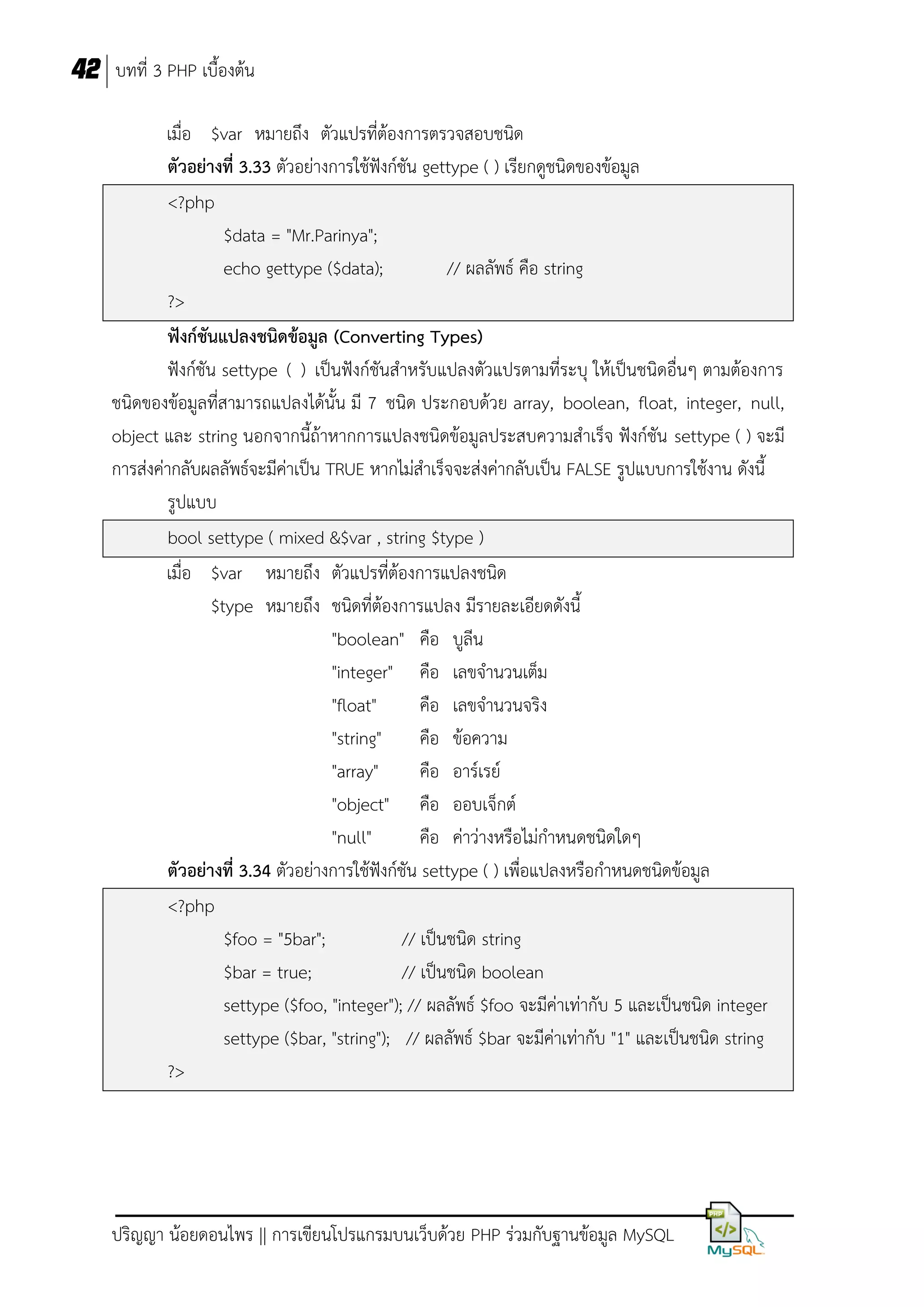 42 บทที่ 3 PHP เบื้องต้น
เมื่อ $var หมายถึง ตัวแปรที่ต้องการตรวจสอบชนิด
ตัวอย่างที่ 3.33 ตัวอย่างการใช้ฟังก์ชัน gettype ( ) เรียกดูชนิดของข้อมูล
<?php
$data = "Mr.Parinya";
echo gettype ($data);
// ผลลัพธ์ คือ string
?>
ฟังก์ชันแปลงชนิดข้อมูล (Converting Types)
ฟังก์ชัน settype ( ) เป็นฟังก์ชันสาหรับแปลงตัวแปรตามที่ระบุ ให้เป็นชนิดอื่นๆ ตามต้องการ
ชนิดของข้อมูลที่สามารถแปลงได้นั้น มี 7 ชนิด ประกอบด้วย array, boolean, float, integer, null,
object และ string นอกจากนี้ถ้าหากการแปลงชนิดข้อมูลประสบความสาเร็จ ฟังก์ชัน settype ( ) จะมี
การส่งค่ากลับผลลัพธ์จะมีค่าเป็น TRUE หากไม่สาเร็จจะส่งค่ากลับเป็น FALSE รูปแบบการใช้งาน ดังนี้
รูปแบบ
bool settype ( mixed &$var , string $type )
เมื่อ $var หมายถึง ตัวแปรที่ต้องการแปลงชนิด
$type หมายถึง ชนิดที่ต้องการแปลง มีรายละเอียดดังนี้
"boolean" คือ บูลีน
"integer" คือ เลขจานวนเต็ม
"float"
คือ เลขจานวนจริง
"string"
คือ ข้อความ
"array"
คือ อาร์เรย์
"object" คือ ออบเจ็กต์
"null"
คือ ค่าว่างหรือไม่กาหนดชนิดใดๆ
ตัวอย่างที่ 3.34 ตัวอย่างการใช้ฟังก์ชัน settype ( ) เพื่อแปลงหรือกาหนดชนิดข้อมูล
<?php
$foo = "5bar";
// เป็นชนิด string
$bar = true;
// เป็นชนิด boolean
settype ($foo, "integer"); // ผลลัพธ์ $foo จะมีค่าเท่ากับ 5 และเป็นชนิด integer
settype ($bar, "string"); // ผลลัพธ์ $bar จะมีค่าเท่ากับ "1" และเป็นชนิด string
?>

ปริญญา น้อยดอนไพร || การเขียนโปรแกรมบนเว็บด้วย PHP ร่วมกับฐานข้อมูล MySQL

 