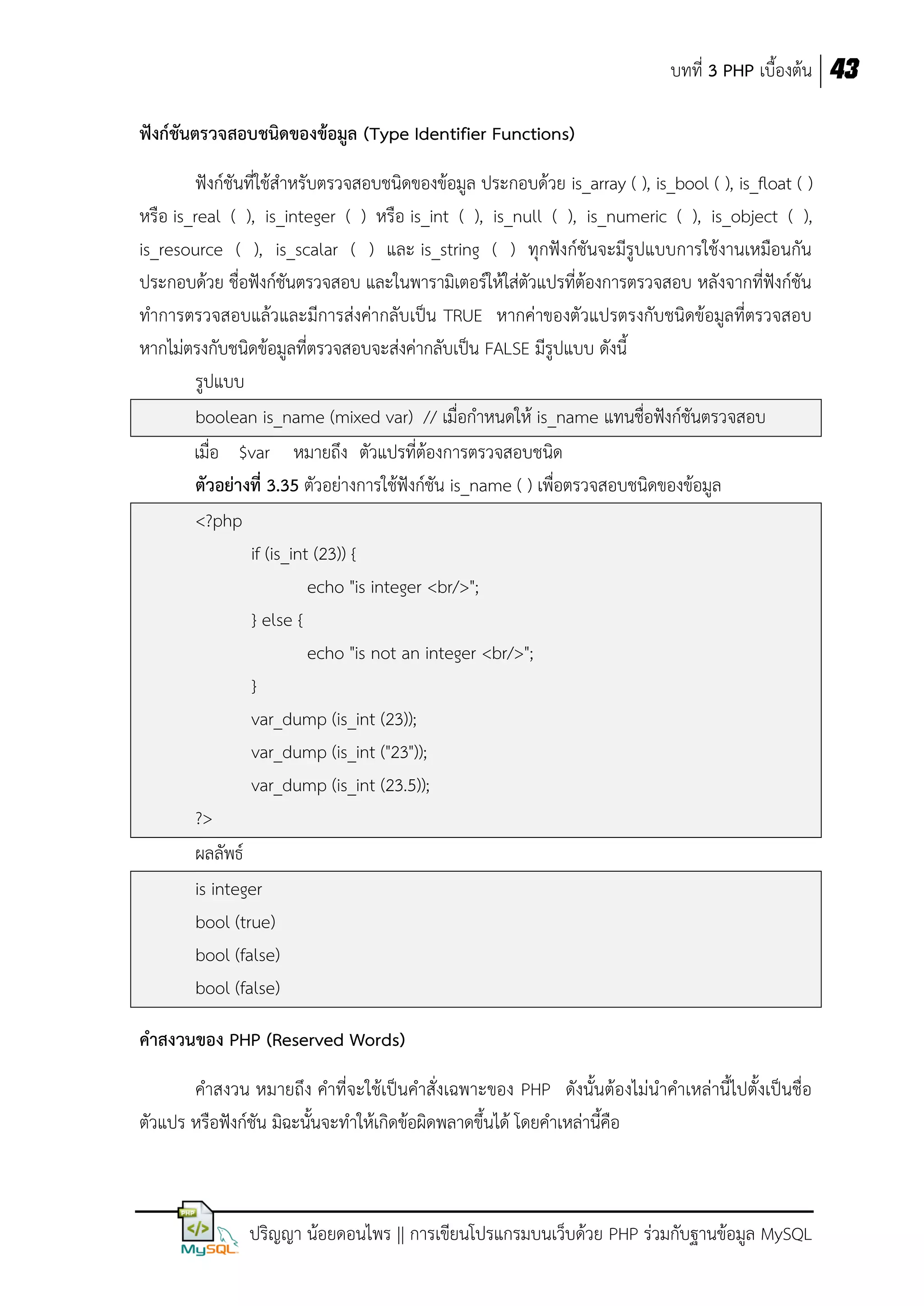 บทที่ 3 PHP เบื้องต้น 43
ฟังก์ชันตรวจสอบชนิดของข้อมูล (Type Identifier Functions)
ฟังก์ชันที่ใช้สาหรับตรวจสอบชนิดของข้อมูล ประกอบด้วย is_array ( ), is_bool ( ), is_float ( )
หรือ is_real ( ), is_integer ( ) หรือ is_int ( ), is_null ( ), is_numeric ( ), is_object ( ),
is_resource ( ), is_scalar ( ) และ is_string ( ) ทุกฟังก์ชันจะมีรูปแบบการใช้งานเหมือนกัน
ประกอบด้วย ชื่อฟังก์ชันตรวจสอบ และในพารามิเตอร์ให้ใส่ตัวแปรที่ต้องการตรวจสอบ หลังจากที่ฟังก์ชัน
ทาการตรวจสอบแล้วและมีการส่งค่ากลับเป็น TRUE หากค่าของตัวแปรตรงกับชนิดข้อมูลที่ตรวจสอบ
หากไม่ตรงกับชนิดข้อมูลที่ตรวจสอบจะส่งค่ากลับเป็น FALSE มีรูปแบบ ดังนี้
รูปแบบ
boolean is_name (mixed var) // เมื่อกาหนดให้ is_name แทนชื่อฟังก์ชันตรวจสอบ
เมื่อ $var หมายถึง ตัวแปรที่ต้องการตรวจสอบชนิด
ตัวอย่างที่ 3.35 ตัวอย่างการใช้ฟังก์ชัน is_name ( ) เพื่อตรวจสอบชนิดของข้อมูล
<?php
if (is_int (23)) {
echo "is integer <br/>";
} else {
echo "is not an integer <br/>";
}
var_dump (is_int (23));
var_dump (is_int ("23"));
var_dump (is_int (23.5));
?>
ผลลัพธ์
is integer
bool (true)
bool (false)
bool (false)
คาสงวนของ PHP (Reserved Words)
คาสงวน หมายถึง คาที่จะใช้เป็นคาสั่งเฉพาะของ PHP ดังนั้นต้องไม่นาคาเหล่านี้ไปตั้งเป็นชื่อ
ตัวแปร หรือฟังก์ชัน มิฉะนั้นจะทาให้เกิดข้อผิดพลาดขึ้นได้ โดยคาเหล่านี้คือ

ปริญญา น้อยดอนไพร || การเขียนโปรแกรมบนเว็บด้วย PHP ร่วมกับฐานข้อมูล MySQL

 
