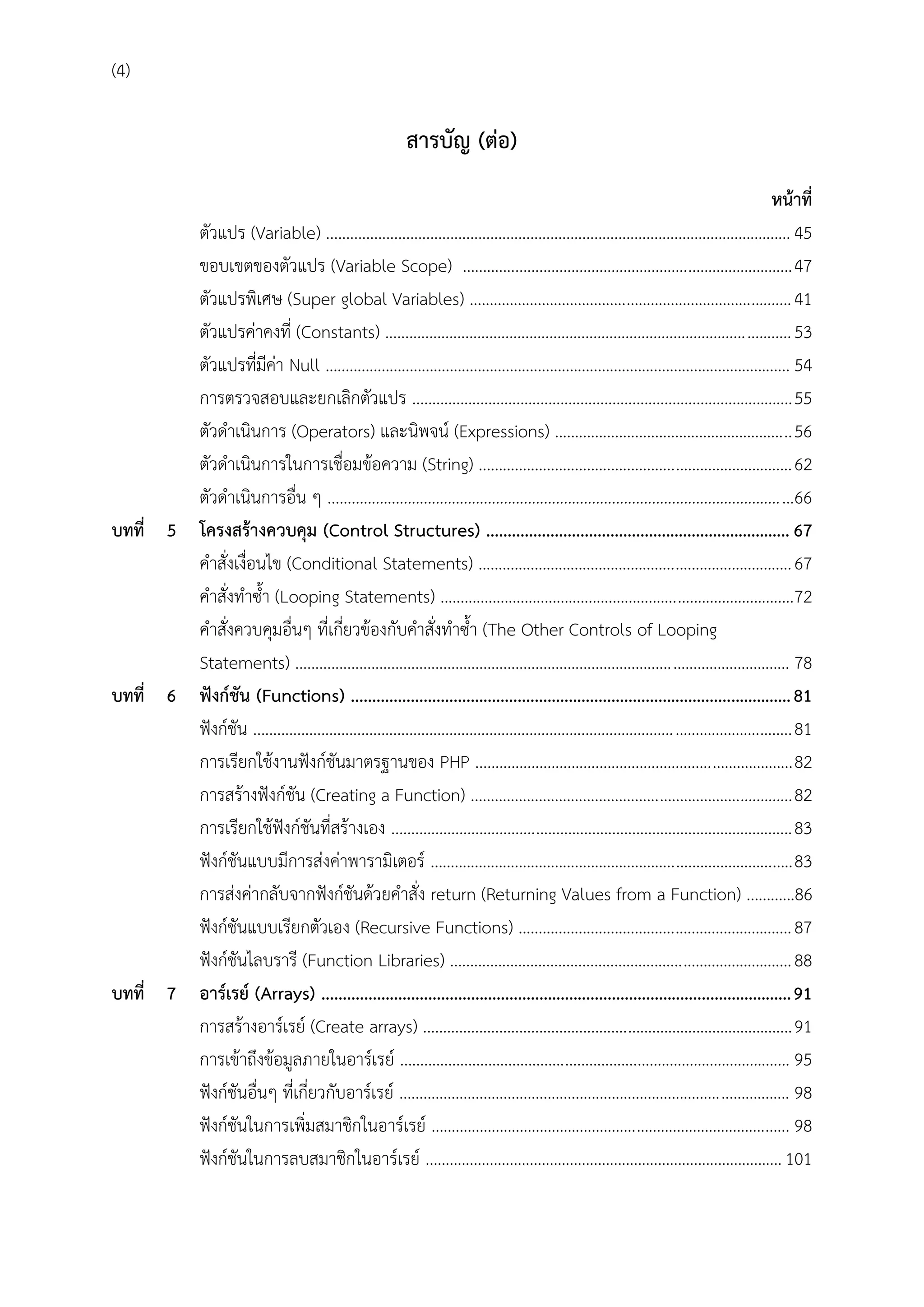 (4)

สำรบัญ (ต่อ)
หน้ำที่
ตัวแปร (Variable) .................................................................................................................... 45
ขอบเขตของตัวแปร (Variable Scope) .................................................................................. 47
ตัวแปรพิเศษ (Super global Variables) ................................................................................ 41
ตัวแปรค่าคงที่ (Constants) ..................................................................................................... 53
ตัวแปรที่มีค่า Null .................................................................................................................... 54
การตรวจสอบและยกเลิกตัวแปร ............................................................................................... 55
ตัวดาเนินการ (Operators) และนิพจน์ (Expressions) ........................................................... 56
ตัวดาเนินการในการเชื่อมข้อความ (String) .............................................................................. 62
ตัวดาเนินการอื่น ๆ ....................................................................................................................66
บทที่ 5 โครงสร้ำงควบคุม (Control Structures) ....................................................................... 67
คาสั่งเงื่อนไข (Conditional Statements) .............................................................................. 67
คาสั่งทาซ้า (Looping Statements) ........................................................................................72
คาสั่งควบคุมอื่นๆ ที่เกี่ยวข้องกับคาสั่งทาซ้า (The Other Controls of Looping
Statements) ........................................................................................................................... 78
บทที่ 6 ฟังก์ชัน (Functions) ....................................................................................................... 81
ฟังก์ชัน ...................................................................................................................................... 81
การเรียกใช้งานฟังก์ชันมาตรฐานของ PHP ............................................................................... 82
การสร้างฟังก์ชัน (Creating a Function) ................................................................................ 82
การเรียกใช้ฟังก์ชันที่สร้างเอง .................................................................................................... 83
ฟังก์ชันแบบมีการส่งค่าพารามิเตอร์ .......................................................................................... 83
การส่งค่ากลับจากฟังก์ชันด้วยคาสั่ง return (Returning Values from a Function) ............86
ฟังก์ชันแบบเรียกตัวเอง (Recursive Functions) .................................................................... 87
ฟังก์ชันไลบรารี (Function Libraries) ..................................................................................... 88
บทที่ 7 อำร์เรย์ (Arrays) .............................................................................................................. 91
การสร้างอาร์เรย์ (Create arrays) ............................................................................................ 91
การเข้าถึงข้อมูลภายในอาร์เรย์ ................................................................................................. 95
ฟังก์ชันอื่นๆ ที่เกี่ยวกับอาร์เรย์ ................................................................................................. 98
ฟังก์ชันในการเพิ่มสมาชิกในอาร์เรย์ ......................................................................................... 98
ฟังก์ชันในการลบสมาชิกในอาร์เรย์ ......................................................................................... 101

 