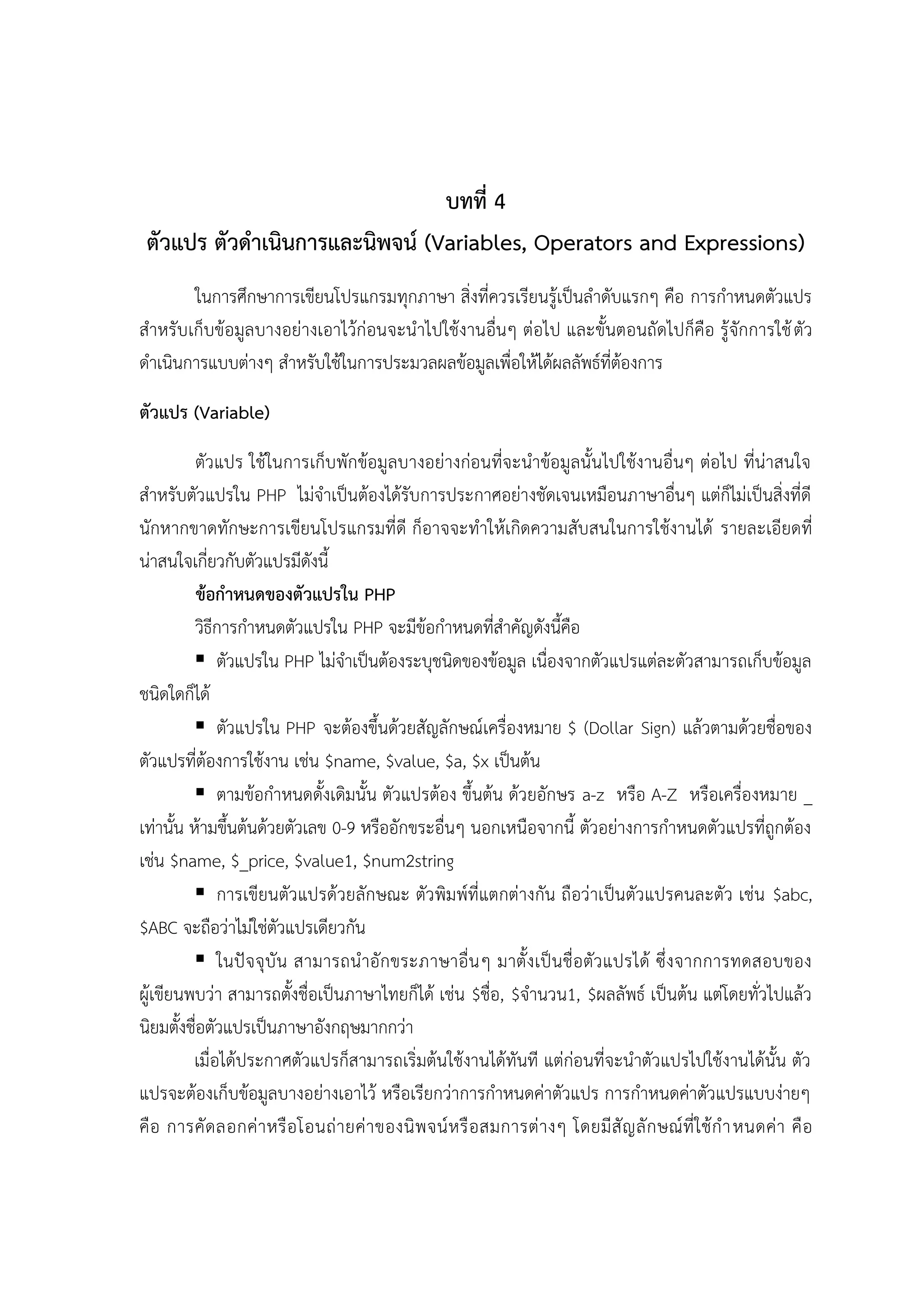 บทที่ 4
ตัวแปร ตัวดำเนินกำรและนิพจน์ (Variables, Operators and Expressions)
ในการศึกษาการเขียนโปรแกรมทุกภาษา สิ่งที่ควรเรียนรู้เป็นลาดับแรกๆ คือ การกาหนดตัวแปร
สาหรับเก็บข้อมูลบางอย่างเอาไว้ก่อนจะนาไปใช้งานอื่นๆ ต่อไป และขั้นตอนถัดไปก็คือ รู้จักการใช้ ตัว
ดาเนินการแบบต่างๆ สาหรับใช้ในการประมวลผลข้อมูลเพื่อให้ได้ผลลัพธ์ที่ต้องการ
ตัวแปร (Variable)
ตัวแปร ใช้ในการเก็บพักข้อมูลบางอย่างก่อนที่จะนาข้อมูลนั้นไปใช้งานอื่นๆ ต่อไป ที่น่าสนใจ
สาหรับตัวแปรใน PHP ไม่จาเป็นต้องได้รับการประกาศอย่างชัดเจนเหมือนภาษาอื่นๆ แต่ก็ไม่เป็นสิ่งที่ดี
นักหากขาดทักษะการเขียนโปรแกรมที่ดี ก็อาจจะทาให้เกิดความสับสนในการใช้งานได้ รายละเอียดที่
น่าสนใจเกี่ยวกับตัวแปรมีดังนี้
ข้อกำหนดของตัวแปรใน PHP
วิธีการกาหนดตัวแปรใน PHP จะมีข้อกาหนดที่สาคัญดังนี้คือ
 ตัวแปรใน PHP ไม่จาเป็นต้องระบุชนิดของข้อมูล เนื่องจากตัวแปรแต่ละตัวสามารถเก็บข้อมูล
ชนิดใดก็ได้
 ตัวแปรใน PHP จะต้องขึ้นด้วยสัญลักษณ์เครื่องหมาย $ (Dollar Sign) แล้วตามด้วยชื่อของ
ตัวแปรที่ต้องการใช้งาน เช่น $name, $value, $a, $x เป็นต้น
 ตามข้อกาหนดดั้งเดิมนั้น ตัวแปรต้อง ขึ้นต้น ด้วยอักษร a-z หรือ A-Z หรือเครื่องหมาย _
เท่านั้น ห้ามขึ้นต้นด้วยตัวเลข 0-9 หรืออักขระอื่นๆ นอกเหนือจากนี้ ตัวอย่างการกาหนดตัวแปรที่ถูกต้อง
เช่น $name, $_price, $value1, $num2string
 การเขียนตัวแปรด้วยลักษณะ ตัวพิมพ์ที่แตกต่างกัน ถือว่าเป็นตัวแปรคนละตัว เช่น $abc,
$ABC จะถือว่าไม่ใช่ตัวแปรเดียวกัน
 ในปั จ จุ บั น สามารถน าอักขระภาษาอื่น ๆ มาตั้งเป็นชื่อตัว แปรได้ ซึ่งจากการทดสอบของ
ผู้เขียนพบว่า สามารถตั้งชื่อเป็นภาษาไทยก็ได้ เช่น $ชื่อ, $จานวน1, $ผลลัพธ์ เป็นต้น แต่โดยทั่วไปแล้ว
นิยมตั้งชื่อตัวแปรเป็นภาษาอังกฤษมากกว่า
เมื่อได้ประกาศตัวแปรก็สามารถเริ่มต้นใช้งานได้ทันที แต่ก่อนที่จะนาตัวแปรไปใช้งานได้นั้น ตัว
แปรจะต้องเก็บข้อมูลบางอย่างเอาไว้ หรือเรียกว่าการกาหนดค่าตัวแปร การกาหนดค่าตัวแปรแบบง่ายๆ
คื อ การคั ด ลอกค่ า หรื อ โอนถ่ า ยค่ า ของนิ พ จน์ ห รื อ สมการต่ า งๆ โดยมี สั ญ ลั ก ษณ์ ที่ ใ ช้ ก าหนดค่ า คื อ

 