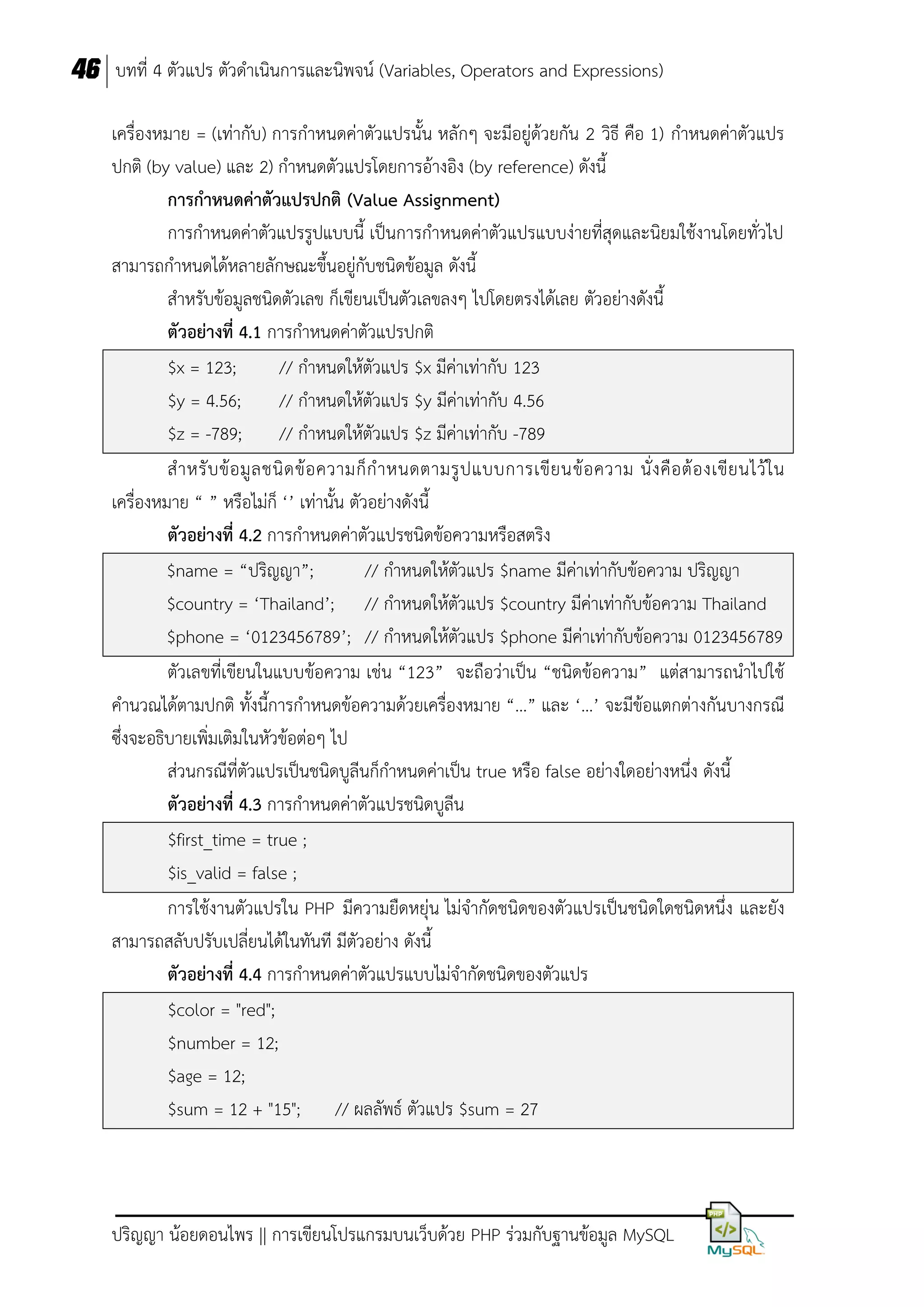 46 บทที่ 4 ตัวแปร ตัวดาเนินการและนิพจน์ (Variables, Operators and Expressions)
เครื่องหมาย = (เท่ากับ) การกาหนดค่าตัวแปรนั้น หลักๆ จะมีอยู่ด้วยกัน 2 วิธี คือ 1) กาหนดค่าตัวแปร
ปกติ (by value) และ 2) กาหนดตัวแปรโดยการอ้างอิง (by reference) ดังนี้
กำรกำหนดค่ำตัวแปรปกติ (Value Assignment)
การกาหนดค่าตัวแปรรูปแบบนี้ เป็นการกาหนดค่าตัวแปรแบบง่ายที่สุดและนิยมใช้งานโดยทั่วไป
สามารถกาหนดได้หลายลักษณะขึ้นอยู่กับชนิดข้อมูล ดังนี้
สาหรับข้อมูลชนิดตัวเลข ก็เขียนเป็นตัวเลขลงๆ ไปโดยตรงได้เลย ตัวอย่างดังนี้
ตัวอย่ำงที่ 4.1 การกาหนดค่าตัวแปรปกติ
$x = 123;
// กาหนดให้ตัวแปร $x มีค่าเท่ากับ 123
$y = 4.56;
// กาหนดให้ตัวแปร $y มีค่าเท่ากับ 4.56
$z = -789;
// กาหนดให้ตัวแปร $z มีค่าเท่ากับ -789
ส าหรั บ ข้ อ มู ล ชนิ ด ข้ อ ความก็ ก าหนดตามรู ป แบบการเขี ย นข้ อ ความ นั่ ง คื อ ต้ อ งเขี ย นไว้ ใ น
เครื่องหมาย “ ” หรือไม่ก็ ‘’ เท่านั้น ตัวอย่างดังนี้
ตัวอย่ำงที่ 4.2 การกาหนดค่าตัวแปรชนิดข้อความหรือสตริง
$name = “ปริญญา”;
// กาหนดให้ตัวแปร $name มีค่าเท่ากับข้อความ ปริญญา
$country = ‘Thailand’; // กาหนดให้ตัวแปร $country มีค่าเท่ากับข้อความ Thailand
$phone = ‘0123456789’; // กาหนดให้ตัวแปร $phone มีค่าเท่ากับข้อความ 0123456789
ตัวเลขที่เขียนในแบบข้อความ เช่น “123” จะถือว่าเป็น “ชนิดข้อความ” แต่สามารถนาไปใช้
คานวณได้ตามปกติ ทั้งนี้การกาหนดข้อความด้วยเครื่องหมาย “…” และ ‘…’ จะมีข้อแตกต่างกันบางกรณี
ซึ่งจะอธิบายเพิ่มเติมในหัวข้อต่อๆ ไป
ส่วนกรณีที่ตัวแปรเป็นชนิดบูลีนก็กาหนดค่าเป็น true หรือ false อย่างใดอย่างหนึ่ง ดังนี้
ตัวอย่ำงที่ 4.3 การกาหนดค่าตัวแปรชนิดบูลีน
$first_time = true ;
$is_valid = false ;
การใช้งานตัวแปรใน PHP มีความยืดหยุ่น ไม่จากัดชนิดของตัวแปรเป็นชนิดใดชนิดหนึ่ง และยัง
สามารถสลับปรับเปลี่ยนได้ในทันที มีตัวอย่าง ดังนี้
ตัวอย่ำงที่ 4.4 การกาหนดค่าตัวแปรแบบไม่จากัดชนิดของตัวแปร
$color = "red";
$number = 12;
$age = 12;
$sum = 12 + "15"; // ผลลัพธ์ ตัวแปร $sum = 27

ปริญญา น้อยดอนไพร || การเขียนโปรแกรมบนเว็บด้วย PHP ร่วมกับฐานข้อมูล MySQL

 