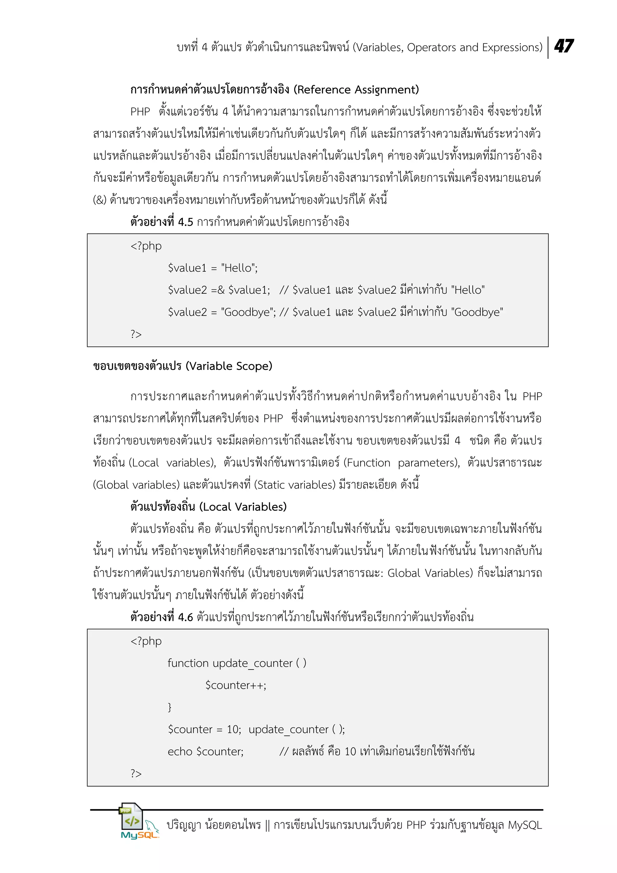 บทที่ 4 ตัวแปร ตัวดาเนินการและนิพจน์ (Variables, Operators and Expressions) 47
กำรกำหนดค่ำตัวแปรโดยกำรอ้ำงอิง (Reference Assignment)
PHP ตั้งแต่เวอร์ชัน 4 ได้นาความสามารถในการกาหนดค่าตัวแปรโดยการอ้างอิง ซึ่งจะช่วยให้
สามารถสร้างตัวแปรใหม่ให้มีค่าเช่นเดียวกันกับตัวแปรใดๆ ก็ได้ และมีการสร้างความสัมพันธ์ระหว่างตัว
แปรหลักและตัวแปรอ้างอิง เมื่อมีการเปลี่ยนแปลงค่าในตัวแปรใดๆ ค่าของตัวแปรทั้งหมดที่มีการอ้างอิง
กันจะมีค่าหรือข้อมูลเดียวกัน การกาหนดตัวแปรโดยอ้างอิงสามารถทาได้โดยการเพิ่มเครื่องหมายแอนด์
(&) ด้านขวาของเครื่องหมายเท่ากับหรือด้านหน้าของตัวแปรก็ได้ ดังนี้
ตัวอย่ำงที่ 4.5 การกาหนดค่าตัวแปรโดยการอ้างอิง
<?php
$value1 = "Hello";
$value2 =& $value1; // $value1 และ $value2 มีค่าเท่ากับ "Hello"
$value2 = "Goodbye"; // $value1 และ $value2 มีค่าเท่ากับ "Goodbye"
?>
ขอบเขตของตัวแปร (Variable Scope)
การประกาศและกาหนดค่าตัว แปรทั้งวิธีกาหนดค่าปกติห รือกาหนดค่า แบบอ้างอิง ใน PHP
สามารถประกาศได้ทุกที่ในสคริปต์ของ PHP ซึ่งตาแหน่งของการประกาศตัวแปรมีผลต่อการใช้งานหรือ
เรียกว่าขอบเขตของตัวแปร จะมีผลต่อการเข้าถึงและใช้งาน ขอบเขตของตัวแปรมี 4 ชนิด คือ ตัวแปร
ท้องถิ่น (Local variables), ตัวแปรฟังก์ชันพารามิเตอร์ (Function parameters), ตัวแปรสาธารณะ
(Global variables) และตัวแปรคงที่ (Static variables) มีรายละเอียด ดังนี้
ตัวแปรท้องถิ่น (Local Variables)
ตัวแปรท้องถิ่น คือ ตัวแปรที่ถูกประกาศไว้ภายในฟังก์ชันนั้น จะมีขอบเขตเฉพาะภายในฟังก์ชัน
นั้นๆ เท่านั้น หรือถ้าจะพูดให้ง่ายก็คือจะสามารถใช้งานตัวแปรนั้นๆ ได้ภายในฟังก์ชันนั้น ในทางกลับกัน
ถ้าประกาศตัวแปรภายนอกฟังก์ชัน (เป็นขอบเขตตัวแปรสาธารณะ: Global Variables) ก็จะไม่สามารถ
ใช้งานตัวแปรนั้นๆ ภายในฟังก์ชันได้ ตัวอย่างดังนี้
ตัวอย่ำงที่ 4.6 ตัวแปรที่ถูกประกาศไว้ภายในฟังก์ชันหรือเรียกกว่าตัวแปรท้องถิ่น
<?php
function update_counter ( )
$counter++;
}
$counter = 10; update_counter ( );
echo $counter;
// ผลลัพธ์ คือ 10 เท่าเดิมก่อนเรียกใช้ฟังก์ชัน
?>
ปริญญา น้อยดอนไพร || การเขียนโปรแกรมบนเว็บด้วย PHP ร่วมกับฐานข้อมูล MySQL

 
