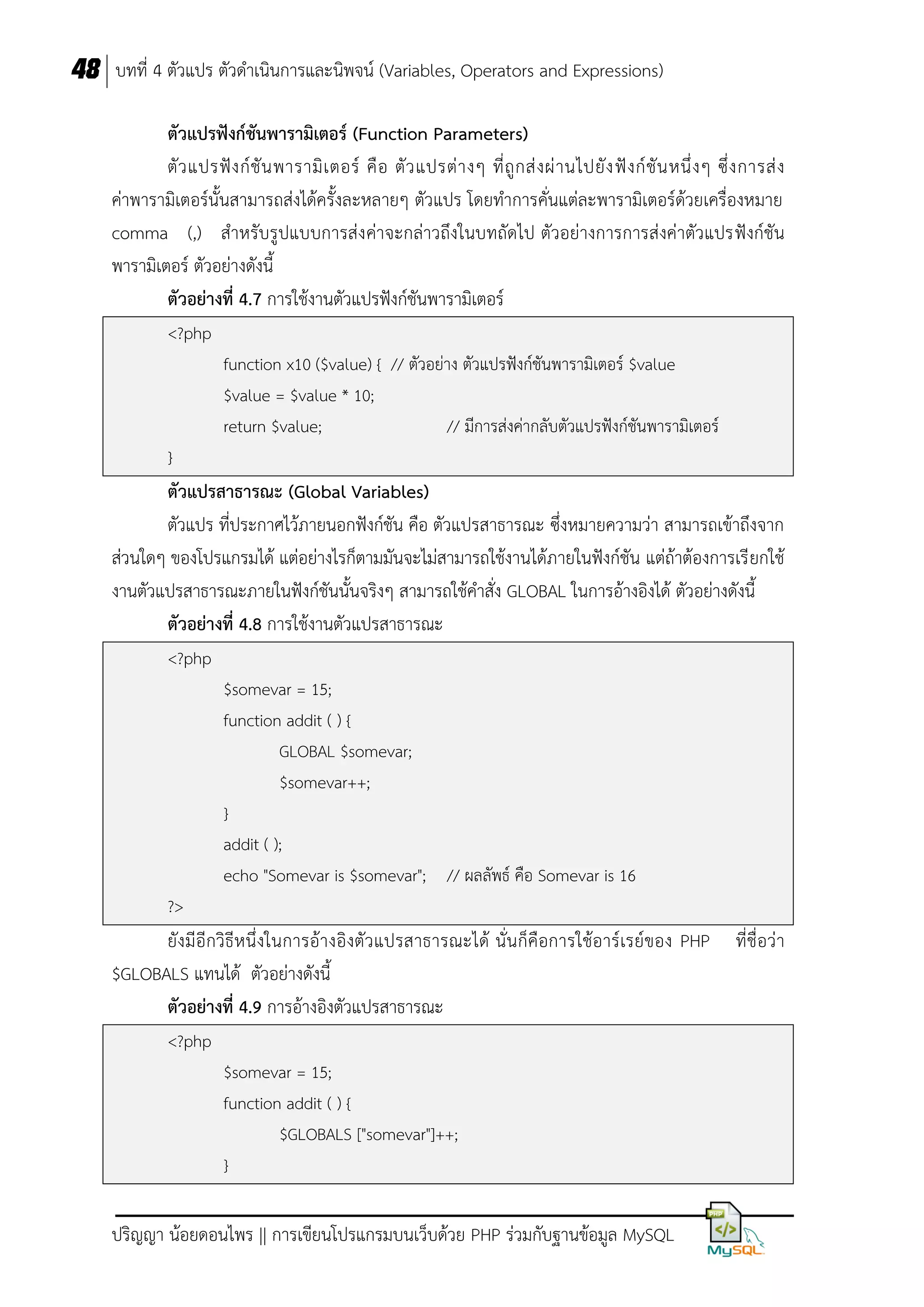 48 บทที่ 4 ตัวแปร ตัวดาเนินการและนิพจน์ (Variables, Operators and Expressions)
ตัวแปรฟังก์ชันพำรำมิเตอร์ (Function Parameters)
ตั ว แปรฟั ง ก์ ชั น พารามิ เ ตอร์ คื อ ตั ว แปรต่ า งๆ ที่ ถู ก ส่ ง ผ่ า นไปยั ง ฟั ง ก์ ชั น หนึ่ ง ๆ ซึ่ ง การส่ ง
ค่าพารามิเตอร์นั้นสามารถส่งได้ครั้งละหลายๆ ตัวแปร โดยทาการคั่นแต่ละพารามิเตอร์ด้วยเครื่องหมาย
comma (,) สาหรับรูปแบบการส่ง ค่าจะกล่าวถึงในบทถัดไป ตัวอย่างการการส่งค่าตัวแปรฟังก์ชัน
พารามิเตอร์ ตัวอย่างดังนี้
ตัวอย่ำงที่ 4.7 การใช้งานตัวแปรฟังก์ชันพารามิเตอร์
<?php
function x10 ($value) { // ตัวอย่าง ตัวแปรฟังก์ชันพารามิเตอร์ $value
$value = $value * 10;
return $value;
// มีการส่งค่ากลับตัวแปรฟังก์ชันพารามิเตอร์
}

ตัวแปรสำธำรณะ (Global Variables)
ตัวแปร ที่ประกาศไว้ภายนอกฟังก์ชัน คือ ตัวแปรสาธารณะ ซึ่งหมายความว่า สามารถเข้าถึงจาก
ส่วนใดๆ ของโปรแกรมได้ แต่อย่างไรก็ตามมันจะไม่สามารถใช้งานได้ภายในฟังก์ชัน แต่ถ้าต้องการเรี ยกใช้
งานตัวแปรสาธารณะภายในฟังก์ชันนั้นจริงๆ สามารถใช้คาสั่ง GLOBAL ในการอ้างอิงได้ ตัวอย่างดังนี้
ตัวอย่ำงที่ 4.8 การใช้งานตัวแปรสาธารณะ
<?php
$somevar = 15;
function addit ( ) {
GLOBAL $somevar;
$somevar++;
}
addit ( );
echo "Somevar is $somevar"; // ผลลัพธ์ คือ Somevar is 16
?>

ยังมีอีกวิธีห นึ่ งในการอ้างอิงตัว แปรสาธารณะได้ นั่นก็คือการใช้อาร์เรย์ของ PHP
$GLOBALS แทนได้ ตัวอย่างดังนี้
ตัวอย่ำงที่ 4.9 การอ้างอิงตัวแปรสาธารณะ
<?php
$somevar = 15;
function addit ( ) {
$GLOBALS ["somevar"]++;
}

ปริญญา น้อยดอนไพร || การเขียนโปรแกรมบนเว็บด้วย PHP ร่วมกับฐานข้อมูล MySQL

ที่ชื่อว่า

 