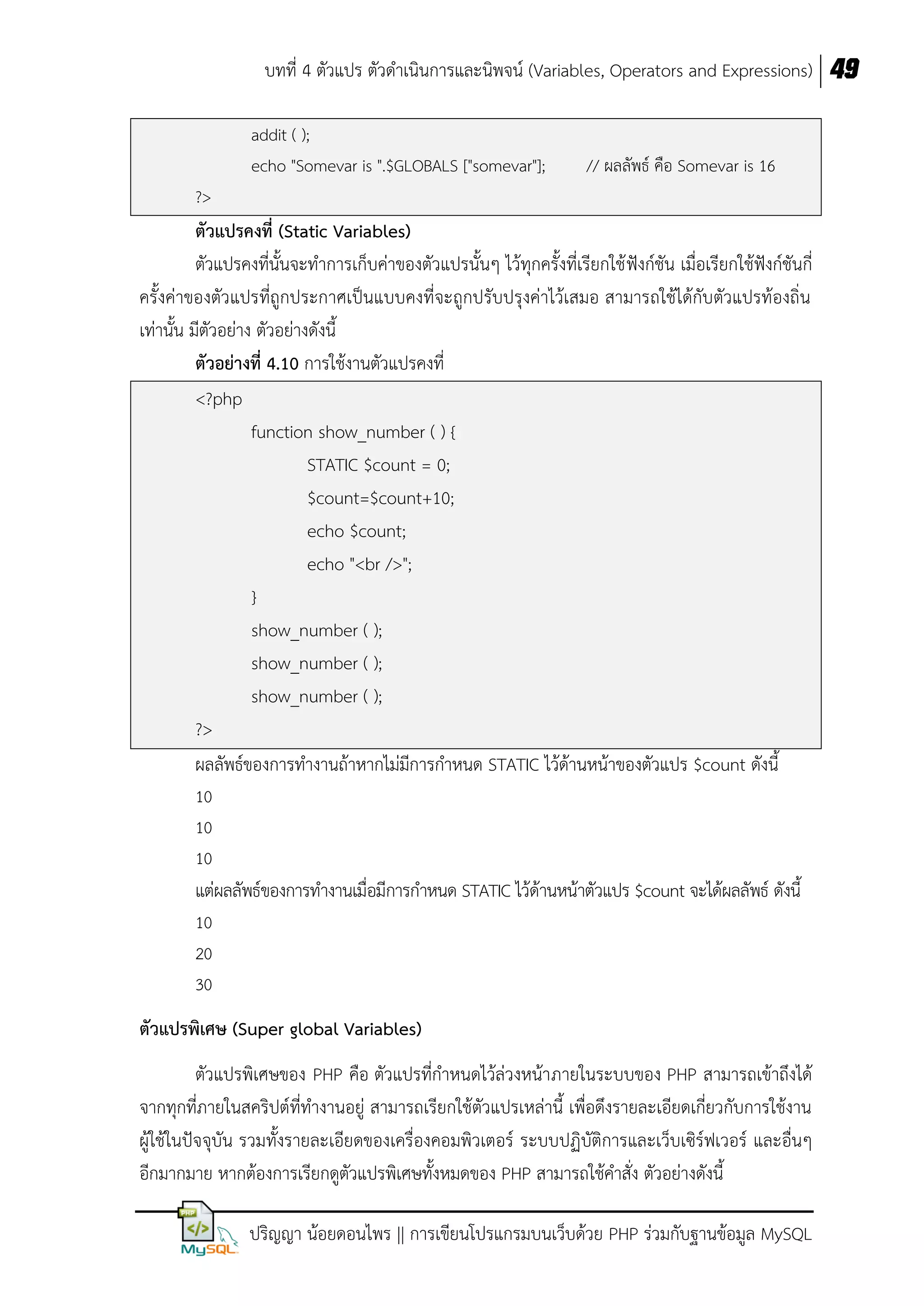 บทที่ 4 ตัวแปร ตัวดาเนินการและนิพจน์ (Variables, Operators and Expressions) 49
addit ( );
echo "Somevar is ".$GLOBALS ["somevar"];

// ผลลัพธ์ คือ Somevar is 16

?>

ตัวแปรคงที่ (Static Variables)
ตัวแปรคงที่นั้นจะทาการเก็บค่าของตัวแปรนั้นๆ ไว้ทุกครั้งที่เรียกใช้ ฟังก์ชัน เมื่อเรียกใช้ฟังก์ชันกี่
ครั้งค่าของตัวแปรที่ถูกประกาศเป็นแบบคงที่จะถูกปรับปรุงค่าไว้เสมอ สามารถใช้ได้กับตัวแปรท้องถิ่น
เท่านั้น มีตัวอย่าง ตัวอย่างดังนี้
ตัวอย่ำงที่ 4.10 การใช้งานตัวแปรคงที่
<?php
function show_number ( ) {
STATIC $count = 0;
$count=$count+10;
echo $count;
echo "<br />";
}
show_number ( );
show_number ( );
show_number ( );
?>
ผลลัพธ์ของการทางานถ้าหากไม่มีการกาหนด STATIC ไว้ด้านหน้าของตัวแปร $count ดังนี้
10
10
10

แต่ผลลัพธ์ของการทางานเมื่อมีการกาหนด STATIC ไว้ด้านหน้าตัวแปร $count จะได้ผลลัพธ์ ดังนี้
10
20
30

ตัวแปรพิเศษ (Super global Variables)
ตัวแปรพิเศษของ PHP คือ ตัวแปรที่กาหนดไว้ล่วงหน้าภายในระบบของ PHP สามารถเข้าถึงได้
จากทุกที่ภายในสคริปต์ที่ทางานอยู่ สามารถเรียกใช้ตัวแปรเหล่านี้ เพื่อดึงรายละเอียดเกี่ยวกับการใช้งาน
ผู้ใช้ในปัจจุบัน รวมทั้งรายละเอียดของเครื่องคอมพิวเตอร์ ระบบปฏิบัติการและเว็บเซิร์ฟเวอร์ และอื่นๆ
อีกมากมาย หากต้องการเรียกดูตัวแปรพิเศษทั้งหมดของ PHP สามารถใช้คาสั่ง ตัวอย่างดังนี้
ปริญญา น้อยดอนไพร || การเขียนโปรแกรมบนเว็บด้วย PHP ร่วมกับฐานข้อมูล MySQL

 